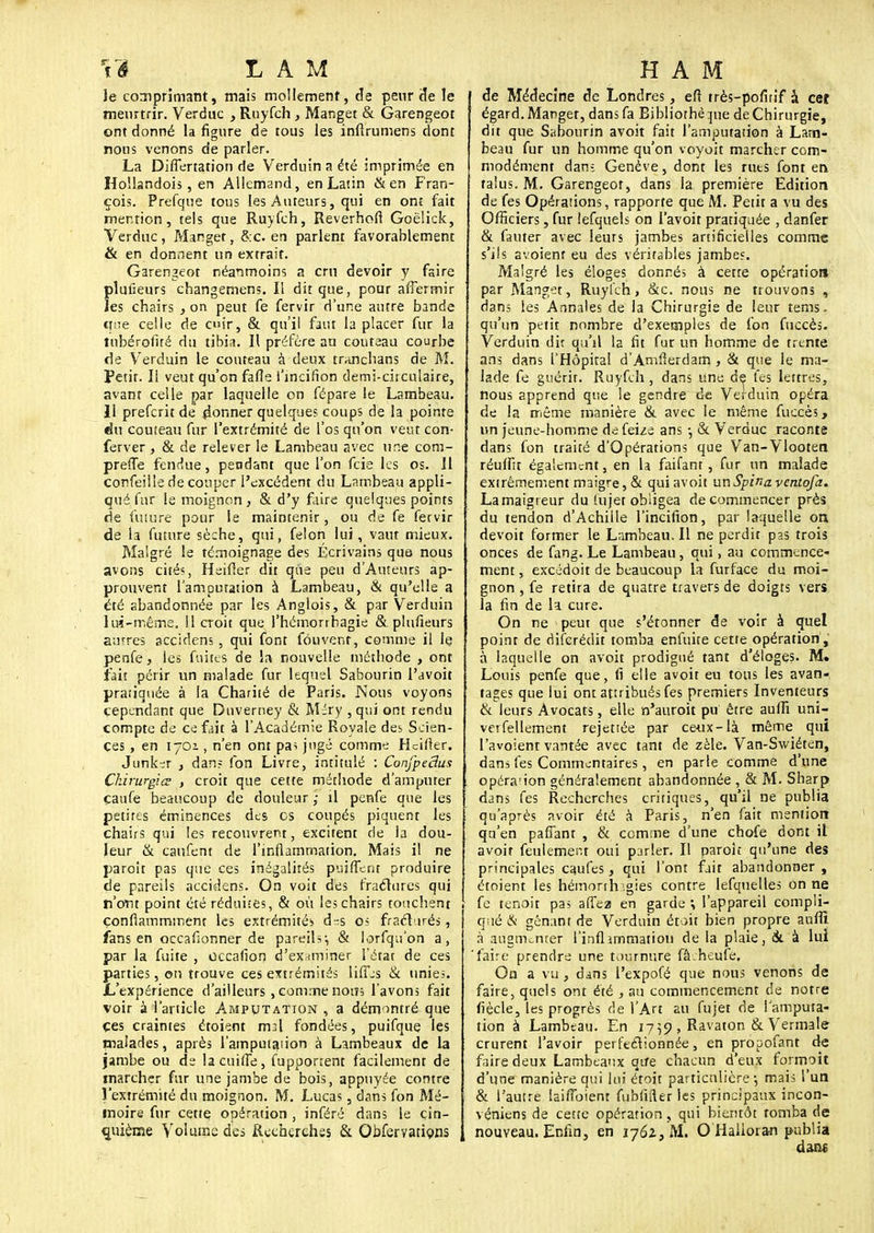 Je comprimant, mais mollement, de peur de le meurtrir. Verduc , Ruyfch, Manget & Garengeot ont donné la figure de tous les infirumens dont nous venons de parler. La Differtation de Verduin a été imprimée en Hoïlandois, en Allemand, en Latin & en Fran- çois. Prefque tous les Auteurs, qui en ont fait mention, tels que Ruyfch, Reverhofl Goëlick, Verduc , M.anget, &:c. en parlent favorablement & en donnent un extrait. Garengeot néanmoins a cm devoir y faire planeurs changemens. Il dit que, pour affermir îes chairs , on peut fe fervir d'une autre bande que celle de cir, & qu'il faut la placer fur la tubérofué du tibia. Il préfère au couteau courbe de Verduin le couteau à deux tranchans de M. Petit. Il veut qu'on fafie l'incifion demi-circulaire, avant celle par laquelle on fépare le Lambeau. Il prefcrit de donner quelques coups de la pointe du couteau fur l'extrémité de l'os qu'on veut con- ferver , & de relever le Lambeau avec une com- prefle fendue, pendant que l'on fcie les os. Il confeille de couper l'excédent du Lambeau appli- qué fur le moignon , & d'y faire quelques points de future pour le maintenir, ou de fe fervir de la future sèche, qui, félon lui, vaut mieux. Malgré le témoignage des Écrivains que- nous avons cités, Heifier dit que peu d'Auteurs ap- prouvent l'amputation à Lambeau, & qu'elle a été abandonnée par les Anglois, & par Verduin lui-même. 11 croit que l'hémorrhagie & plulïeurs autres accidens , qui font fou vent, comme il le penfe, les fuites de la nouvelle méthode , ont fait périr un malade fur lequel Sabourin l'avoit pratiquée à la Charité de Paris. Nous voyons cependant que Duverney & Méry , qui ont rendu compte de ce fait à l Académie Royale des Scien- ces , en lyoz , n'en ont pas jugé comme Hcifter. Junker , dans (on Livre, intitulé : ConjpeBus Ckirurgiœ , croit que cette méthode d'amputer çaufe beaucoup de douleur ; il penfe que les petites éminences des os coupés piquent les chairs qui les recouvrent, excitent de la dou- leur & caufent de l'inflammation. Mais il ne paroit pas que ces inégalités puiflenr produire de pareils accidens. On voit des fraétures qui n'ont point été réduites, & où les chairs touchent çonflammment les extrémités os fractirés , fans en occafionner de pareils:, & lorfqu'on a, par la fuite , occafion d'examiner l'état de ces parties, on trouve ces extrémités liffes & unies. .L'expérience d'ailleurs, comme nom l'avons fait voir à l'article Amputation , a démontré que ces craintes étoient mal fondées, puifque les malades, après l'amputation à Lambeaux de la jambe ou de lacuifle, fupponent facilement de marcher fur une jambe de bois, appuyée contre l'extrémité du moignon. M. Lucas , dans fon Mé- moire fur cette opération , inféré dans le cin- quième Volume des Recherches & Qbfervations de Médecine de Londres, eft très-pofirif à ceî égard. Manget, dans fa Bibliothèque de Chirurgie, dit que Sabourin avoit fait l'amputation à Lam- beau fur un homme qu'on voyoit marcher com- modément dan-; Genève, dont les ruts font en talus. M. Garengeot, dans la première Edition de fes Opérations, rapporte que M. Petit a vu des Officiers, fur lefquels on l'avoit pratiquée , danfer & fauter avec leurs jambes artificielles comme s'ils avoienr eu des véritables jambes. Malgré les éloges donnés à cette opération par Manget, Ruyfch, &c. nous ne trouvons , dans les Annales de la Chirurgie de leur tems. qu'im petit nombre d'exemples de fon fuccès. Verduin dit qu'il la fit fur un homme de trente ans dans l'Hôpital d'Amfierdam, & que le ma- lade fe guérit. Ruyfch , dans une de fes lettres, nous apprend que le gendre de Verduin opéra de la même manière & avec le même fuccès, un jeune-homme defeize ans -, & Verduc raconte dans fon traité d'Opérations que Van-Vlooten réuffit également, en la faifanr, fur un malade extrêmement maigre, & qui avoit unSpinavcntofa. Lamaigreur du lujet obligea de commencer près du tendon d'Achille l'incifion, par laquelle on devoit former le Lambeau. Il ne perdit pas trois onces de fang. Le Lambeau, qui, au commence- ment , excédoit de beaucoup la furface du moi- gnon , fe retira de quatre travers de doigts vers la fin de la cure. On ne peut que s'étonner de voir à quel point de difcrédit tomba enfuite cette opération , à laquelle on avoit prodigué tant d'éloges. M. Louis penfe que, fi elle avoit eu tous les avan- tages que lui ont attribués fes premiers Inventeurs & leurs Avocats, elle n'auroit pu être auffi uni- verfellement rejettée par ceux-là même qui I'avoient vantée avec tant de zèle. Van-Swiéten, dans fes Commentaires, en parle comme d'une opéra'ion généralement abandonnée , & M. Sharp dans fes Recherches critiques, qu'il ne publia qu'après avoir été à Paris, n'en fait mention qu'en pafîant , & comme d'une chofe dont il avoit feulement oui parler. Il paroit qu'une des principales caufes, qui l'ont fait abandonner , étoient les hémorth .gies contre lefquelles on ne fe tenoit pas affez en garde l'appareil compli- qué & gênant de Verduin était bien propre anfîi à augmenter l'inflimmation de la plaie, & à lui faire prendre une tournure fà.heufe. On a vu, dans l'expofé que nous venons de faire, quels ont été , au commencement de notre (iècle, les progrès de l'Art au fujet de l'amputa- tion à Lambeau. En 1759 , Ravaton & Vermale crurent l'avoir perfectionnée, en propofant de faire deux Lambeaux que chacun d'eux formoit d'une manière qui lui étoit particulière-, mais l'un & l'autre laiffbient fubfifier les principaux incon- véniens de cette opération, qui bientôt tomba de nouveau. Enfin, en 1762, M. O Halloran publia dans