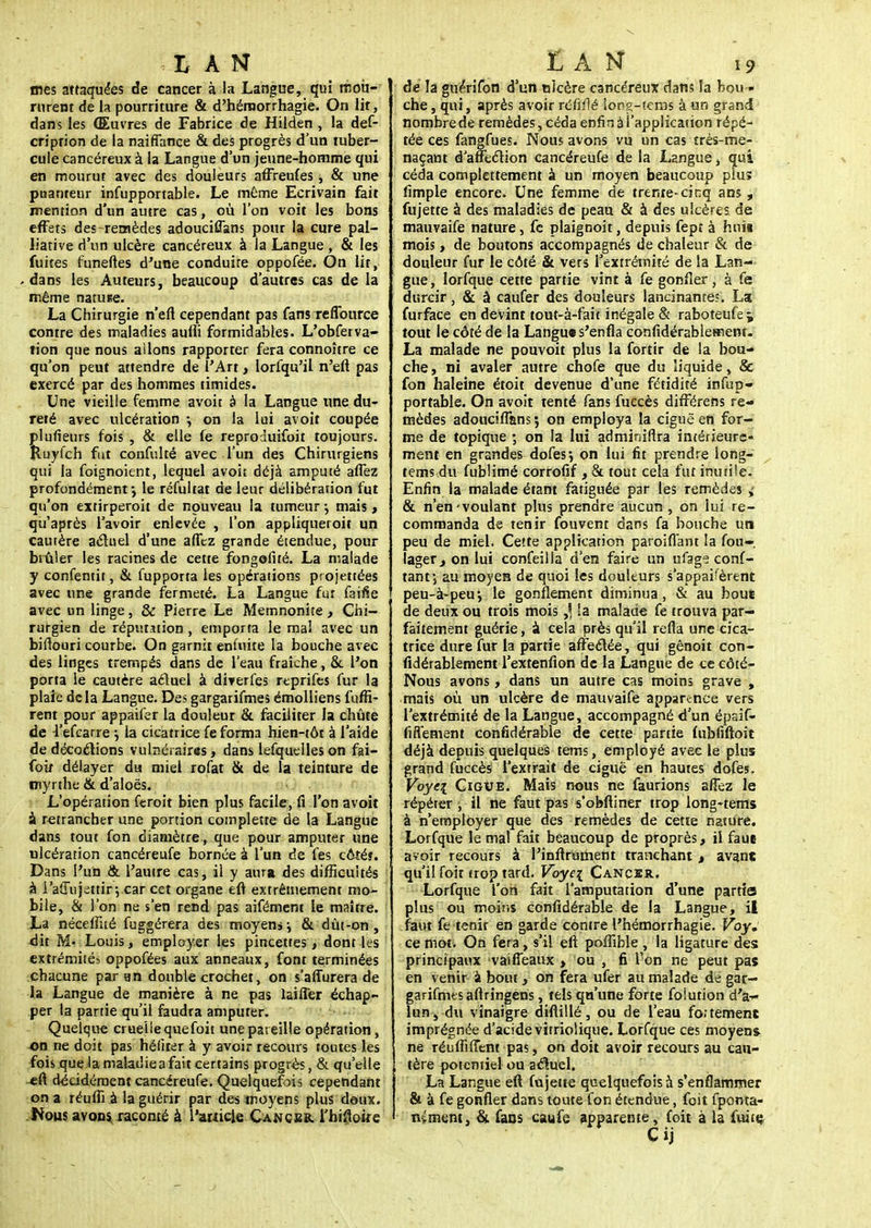 mes attaquées de cancer à la Langue, qui mou- rurent de la pourriture & d'hémorrhagie. On lit, dans les Œuvres de Fabrice de Hilden , la des- cription de la naiffance & des progrès d'un tuber- cule cancéreux à la Langue d'un jeune-homme qui en mourut avec des douleurs affreufes, & une puanteur infupportable. Le même Ecrivain fait mention d'un autre cas, où l'on voit les bons effets des-remèdes adouciffans pour la cure pal- liative d'un ulcère cancéreux à la Langue, & les fuites funeftes d'une conduire oppofée. On lit, dans les Auteurs, beaucoup d'autres cas de la même natune. La Chirurgie n'eft cependant pas fans refiburce contre des maladies aufii formidables. L'obferva- tion que nous ailons rapporter fera connoître ce qu'on peut attendre de l'Art, lorfqu'il n'eft pas exercé par des hommes timides. Une vieille femme avoir à la Langue une du- reté avec ulcération •, on la lui avoit coupée plufieurs fois , & elle fe reproduifoit toujours. Ruyîch fut confulté avec l'un des Chirurgiens qui la foignoient, lequel avoit déjà amputé allez profondément-, le réfultat de leur délibérarion fut qu'on extirperoit de nouveau la tumeur ; mais, qu'après l'avoir enlevée , l'on appliqueroit un cautère actuel d'une afTcz grande étendue, pour brûler les racines de cette fongefiré. La malade y confentit, & fupporta les opérations projetées avec une grande fermeté. La Langue fut faifie avec un linge, & Pierre Le Memnonite, Chi- rurgien de réputation , emporta le mal avec un biftouri courbe. On garnit eniuite la bouche avec des linges trempés dans de l'eau fraîche, & l'on porta le cautère aéluei à diverfes reprifes fur la plaie de la Langue. Des gargarifmes émolliens fuffi- rent pour appaifer la douleur & faciliter la chute de 4'efcarre } la cicatrice fe forma hien-tôt à l'aide de décoctions vulnéraires, dans lesquelles on fai- foir délayer du miel rofat & de la teinture de myrrhe & d'aloës. L'opération feroit bien plus facile, fi l'on avoit à retrancher une portion complette de la Langue dans tour fon diamètre, que pour amputer une ulcération cancéreufe bornée à l'un de fes côté?. Dans l'un & l'autre cas, il y aura des difficultés à i'aMujettir*, car cet organe eft extrêmemenr mo- bile, & l'on ne s'en rend pas aifément le maître. La néceftité fuggérera des moyens-y & dût-on, dit M- Louis, employer les pincettes, dont les extrémités oppofées aux anneaux, font terminées chacune par an double crochet, on s'affurera de la Langue de manière à ne pas laiiîer échap- per la partie qu'il faudra amputer. Quelque crueiiequefoit une pareille opération, on ne doit pas héfiter à y avoir recours toutes les fois que la maladie a fait certains progrès, & qu'elle eft décidément cancéreufe. Quelquefois cependant on a réuflï à la guérir par des moyens plus deux. Nous avons, raconté à l'ariicle Cancer, l'hifioire de la guérifon d'un nkère cancéreux dans la bou « che, qui, après avoir réfifté Song-tems à un grand nombre de remèdes, céda enfin à l'application répé- tée ces fangfues. Nous avons vu un cas très-me- naçant d'affection cancéreufe de la Langue, qui céda complettement a un moyen beaucoup plus fimple encore. Une femme de trente-cinq ans , fujette à des maladies de peau & à des ulcères de mauvaife nature, fc plaignoit, depuis fept à huit mois > de boutons accompagnés de chaleur & de douleur fur le côté & vers l'extrémité de la Lan- gue , lorfque cette partie vint à fe gonfler, à fe durcir, & à caufer des douleurs lancinantes. La furface en devint tout-à-fait inégale & raboteufej tout le côté de la Langue s'enfla confidérablemenr. La malade ne pouvoit plus la fortir de la bou- che , ni avaler autre chofe que du liquide, & fon haleine étoit devenue d'une fétidité infup- portable. On avoit tenté fans fuecès difFérens re- mèdes adouciflans; on employa la ciguë en for- me de topique ; on la lui adminiflra intérieure- ment en grandes dofes} on lui fit prendre long- tems du fublimé corrofif , & tout cela fut inutile. Enfin la malade étant fatiguée par les remèdes i & n'en-voulant plus prendre aucun , on lui re- commanda de tenir fouvent dans fa bouche un peu de miel. Cette application paroiflant la Sou- lager., on lui confeilla d'en faire un ufage conf- tantj au moyen de quoi les douleurs s'appâtèrent peu-à-peu, le gonflement diminua, & au bouï de deux ou trois mois ,5 !a malade fe trouva par- faitement guérie, à cela près qu'il refta une cica- trice dure fur la partie affectée, qui gênoit con- sidérablement l'extenfion de la Langue de ce côté- Nous avons, dans un autre cas moins grave , mats où un ulcère de mauvaife apparence vers l'extrémité de la Langue, accompagné d'un épaif- fiiïement confidérable de cette partie fubfiftoit déjà depuis quelques tems, employé avec le plus grand fuccès l'extrait de ciguë en hautes dofes. Voyei Cigve. Mais nous ne faurions afîez le répéter, il ne faut pas s'obftiner trop long-tems à n'employer que des remèdes de cette nature. Lorfque le mal fait beaucoup de proprès, il faue avoir recours à l'inftrument tranchant > avant qu'il foit trop tard. Voye\ Cancer. Lorfque l'on fait l'amputation d'une partis plus ou moins confidérable de la Langue, il faut fe tenir en garde contre l'hémorrhagie. Voy. ce mot. On fera, s'il eft poffible , la ligature des: principaux vaifieaux > ou , fi Von ne peut pas en venir à bout, on fera ufer au malade de gar- garifmes aftringêns, tels qu'une forte foiution d'à-- lun, du vinaigre diftillé, ou de l'eau fo.tement imprégnée d'acide virriolique. Lorfque ces moyen* ne réuffilTent pas, on doit avoir recours au cau- tère potenriel ou actuel. La Langue eft fujette quelquefois à s'enflammer & à fe gonfler dans toute fon étendue, foit Sponta- nément, & fans caufe apparente, foit à la fuite Cij