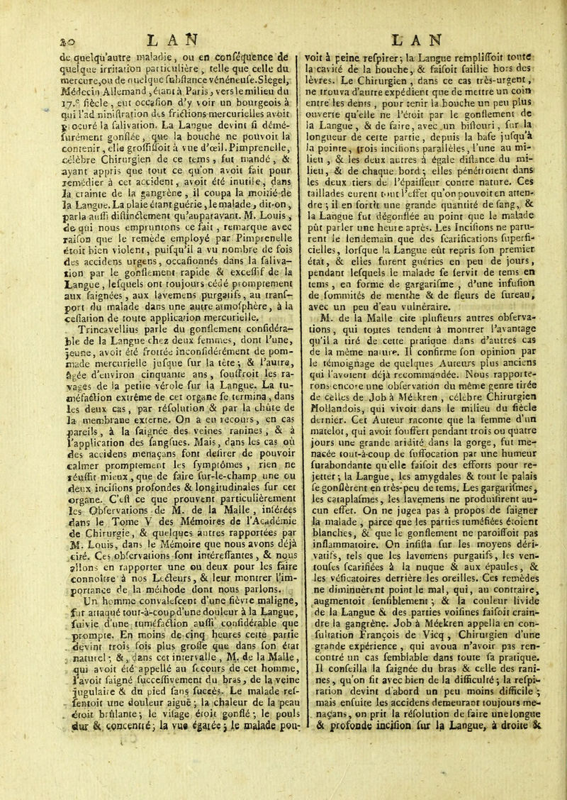 de quelqu autre maladie, ou en confluence de quelque irritation particulière , telle que celle du mercure,ou de nueiquefubftancevénéneufe.Slegel, Médecin Allemand , éiani à Paris, vers le milieu du r7.e fiècle, eut occafion d'y voir un bourgeois à qui l'ad:riiniftratior) des fricïions mercurielles av-eit jiocuré la falivation. La Langue devint fi démé- furément gonflée, que la bouche ne pouvoit la contenir, elle groififloit à vue d'œil.Pimpreneile, célèbre Chirurgien de ce tems, fut mandé, & ayant appris que tout ce qu'on avoit fait pour jemédier à cet accident, avoit été inutile, dans 3a crainte de la gangrène, il coupa la moiîié de la Langue. La plaie étant guérie, le malade, dit-on, parla auffi diflinclement qu'auparavant. M. Louis, de-qui nous empruntons ce fait , remarque avec raifon que le remède employé par Pimprenelle étoit bien violent, puifqu'il a vu nombre de fois des accidens urgens, occafionnés dans la faliva- tion par le gonflement rapide & excemf de la Langue, lefquels ont toujours cédé promprement aux faignées, aux lavemens purgaiifs, au tranf- port du malade dans une autre atmofphère, à la celîaiion de toute application mercurielle. Trincavellius parle du gonflement confidéra- fcle de la Langue chez deux femmes, dont l'une, jeune, avoit été frottée inconfidérément de pom- made mercurielle jufque fur la tête; & l'autre, âgée d'environ cinquante ans, fouffroit les ra- vages de la petite vérole fur la Langue. La tu- jnéfaétion extrême de cet organe fe termina, dans les deux cas, par réfolution & par la chute de la membrane externe. On â eu recours, en cas pareils, à la faignée des veines ranines, & à l'application des fangfues. Mais, dans les cas où des accidens menaçans font délirer de pouvoir calmer promptemerit les fymptômes , rien ne léuffit mieux , que de faire fur-le-champ une ou deux inciftons profondes & longitudinales fur cet organe. C'tfl ce que prouvent particulièrement les Obfervations de M. de la Malle, inférées dans le Tome V des Mémoires de l'Académie de Chirurgie, & quelques autres rapportées par M- Louis, dam le Mémoire que nous avons déjà ciré. Ces obfervations font intérelTantes, & nous allons en rapporter une ou deux pour les faire connoîfre à nos Lecteurs, & leur montrer l'im- portance de la méthode dont nous parlons. Un homme convalefcent d'une fièvre maligne, fur attaqué tout-à-coupd'une douleur à la Langue, fuivie dune. tuméfaclion aufîî confidérable que prompte. En moins de cinq heures cette partie devint trois fois plus groffe que dans fon état natutel ; &, dans cet intervalle , M. de la Malle , qui avoit été appellé au fteours de cet homme, l'avoir faigné fucceffivement du bras, de la veine jugulaire & dn pied fans fuceès. Le malade ref- fentoit une douleur aiguë ; la chaleur de la peau . était brûlante-, le vifage étoit gonflé- le pouls dur & concemté; la vue cgaiéc 3 le malade pou- voit à peine refpirer-, la Langue rempliffoit toute la cavité de la bouche, & faifoit faillie hors des lèvres. Le Chirurgien, dans ce cas très-urgent, ne trouva d'autre expédient que de mettre un coin entre les dents , pour tenir la bouche un peu plus ouverte qu'elle ne l'étoit par le gonflement de la Langue, & de faire, avec .un biftouri, fur la longueur de cette partie, depuis la bafe jufqu'à Ja pointe, trois incitions parallèles, l'une au mi- lieu , & les deux autres à égale difhnce du mi- lieu, & de chaque bord-, elles pénéttoient dans les deux tiers de l'épailîeur contre nature. Ces taillades eurent tout l'effet qu'on pouvoit en atten- dre -, ii en fortît une grande quantité de fang,, & la Langue fut dégonflée au point que le malade pût parler une heure après. Les Incitions ne paru- rent le lendemain que des fearifications fuperfi- cielles, lorfque la Langue eût repris fon premier état, & elles furent guéries en peu de jours, pendant lefquels le malade fe fervit de tems en tems, en forme de gargarifme , d'une infufion de fommités de menthe & de fleurs de fureau, avec un peu d'eau vulnéraire. M. de la Malle cite plufieurs antres obferva- tions , qui toutes tendent à montrer l'avantage qu'il a tiré de cette pratique dans d'autres cas de la même naiure. Il confirme fon opinion par le témoignage de quelques Auteurs plus anciens qui l'avoient déjà recommandée. INous rapporte- rons encore une obfervation du même genre tirée de celles de Job à Méekren , célèbre Chirurgien Mollandois, qui vivoit dans le milieu du fiècle dernier. Cet Auteur raconte que la femme d'un matelot, qui avoir fouffert pendant trois ou quatre jours une grande aridité dans la gorge, fut me- nacée tout-à-coup de fufFocation par une humeur furabondante qu'elle faifoit des efforts pour re- jetter -, la Langue, les amygdales & tout le palais fe gonflèrent en très-peu de tems. Les gargarifmes, les cataplafmes, les lavemens ne produifirent au- cun efFer. On ne jugea pas à propos de faigner la malade , parce que les parties tuméfiées étoient blanches, & que le gonflement ne paroifToit pas inflammatoire. On influa fur les moyens déri- vatifs, tels que les lavemens purgatifs, les ven- toufes fearifiées à la nuque & aux épaules, & les véficatoires derrière les oreilles. Ces remèdes ne diminuèrent point le mal, qui, au contraire, augmentoit fenfiblement \ & (a couleur livide de la Langue & des parties voifines faifoit crain- dre la gangrène. Job à Méekren appella en con- fultation François de Vicq , Chirurgien d'une grande expérience , qui avoua n'avoir pas ren- contré un cas femblable dans touie fa pratique. Il confeilla la faignée du bras & celle des rani- nes, qu'on fit avec bien de la difficulté ; la refpi* ration devint d'abord un peu moins difficile ; mais enfuire les accidens demeurant toujours me- naçans, on prit la réfolution de faire une longue & profonde inciflon fur la Langue, à droite &