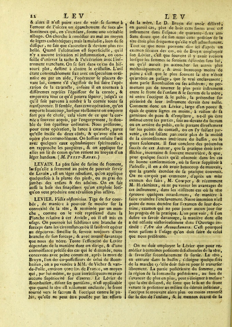 ii L E V & alors il n'eft point rare de voir fe former à l'errtour de l'ulcère un épanchement de lues al- bumineux qui, en s'étendant, forme une véritable albugo. On cherche à remédier au mal au moyen de légers cathérétiques-, mais la maladie, loin de fe diffiper, ne fait que s'accroître & devient plus re- belle. Quand l'ulcération efl fuperficielle, qu'il n'y a aucune irritation ni inflammation, on con- feille d'enlever la tache & l'ulcération avec L inf- iniment tranchant. On fe fert dans ce cas du bif- touri plat, defliné à abattre le criftailin. L'œil étant convenablement fixé avec unfpeculum ordi- naire ou par un aide, l'opérateur fe placera de- vant lui, comme s'il s'agirtoit de lui faire i'opé- _ration de la cataracte, enfuite il en tournera à différentes reprifes l'épaiffeur de la cornée , & emportera tout ce qu'il pourra féparer, jufqu'à ce qu'il foit parvenu à rendre à la cornée toute fa rranfparence. Il femble, dans cette opération, qu'on emporte beaucoup, lorfque réellement on emporte fort peu de chofe, cela vient de ce que la cor- née a fouvent acquis, par l'engorgement, le dou- ble de fon épaifleur ordinaire. Nous préférons, pour cette opération, la lance à cataracte, parce qu'elle incife de deux côtés, & qu'avec elle on opère plus commodément. On baffine enfuite l'œil avec quelques eaux ophtalmiques fpiritueufes, on rapproche les paupières, & on applique fur elles un lit de coton qu'on retient au moyen d'un léger bandeau. ( M. Petit-Radml.) LEVAIN. La pâte faite de farine de froment, letfqu'elle a fermenté au point de pouvoir fervir de Levain , efl un léger rébufiant, qu'on applique quelquefois à la plante des pieds, ou au gras des jambes des enfans & des adultes. On en fait aufli la bafe des finapifmes qu'on emploie lors- qu'on veut produire une révullion plus aelive. LEVIER. ViBis obftetricius. Tige de fer cour- bée , de manière à pouvoir fe mouler fur la convexité de la tête, & terminée par un man- che , comme on le voit repréfenté dans la Planche relative à cet .Article, où il efl mis en ufage. On pourroit lui fubflituer une branche de forceps dans les circonflancesbù il faudroit opérer au dépourvu. Ssnellie fe. fervoit toujours d'une branche de fon forceps, & avec autant davantage que nous du nôtre. Toute l'efficacité du Levier dépendant de la manière dont on dirige, & d'une connoiflance précife des cas qui le demande, nous concevons avec peine commtnt, après la mort de Bruyn,l'un des co-poffefleurs de celui de Roon- huifen, on a pu vendre à MM. de Vicher & van- de-Polle, environ 50^0 liv. de France, un moyen qui, par lui-même, ne peut intrinféquement avoir aucune fupériorité fur d'astres. Le Lévier de Roonhuifen , difent fes partifans, n'eft applicable que quand la tête eft tellement enclavée , le front tourné vers le facrum & l'occiput contre le pu- bis, qu'elle ne peut être pouffée par les efforts L E V de la mère. Le D. Bruyn dit avoir délivré, en pareil cas, plus de huit cens fœtus avec cet inftrument dans l'efpace de quarante-deux ans. Sans doute que de fon tems cette pofition de la tête étoit plus fréquente qu'elle n'en aelueilemenr. Tout ce que nous pouvons dire ici d'après un examen féxièux des cas, où de Bruyn empîoyoit fon Lévier, c'eft que fouvent il y avoir recours lorfque les femmes le feroient délivrées fans lui, ou qu'il auroit pu accoucher les autres plus méthodiquement , & avec beaucoup moins de peine ; c'efl que le plus fouvent la rêre n'étoit qu'arrêtée au paffage , que le vrai enclavement, dont parle Roonhuifen ou fes adhérens, ne per- mettant pas de tourner le plus petit infirument entre le front de l'enfant & le facrum de la mère, ni entre l'occiput & le pubis, la prétendue fu- périorité de leur inftrument devoir être nulle. Comment donc un Lévier , large d'un pouce & épais de quatre lignes au moins, à raifon de fa garniture de peau & d'emplâtre , a-t-il pu être infinué entre fes parties, foit au-devant du facrum ou en arrière du pubis, en le portant directement fur les points de contact, ou en l'y faifact par- venir , en lui fail'ant parcourir plus de la moitié de la circonférence intérieure du baflïn , ou le quart feulement. 11 faut conclure des prétendus fuccès de cet Auteur, que fa pratique étoit irré- fléchie ,incertaine & fouvent meurtrière, & que, pour quelque fuccès qu'il obtenoit dans les cas de bonne conformation , où la force fuppléoit à l'adrefie , il en a dù avoir beaucoup de mauvais, que la grande étendue de fa pratique couvroir. On ne conçoit pas comment, d'après un mûr examen des faits , M. Cowper , & récemment M. Herbiniaux, aunt pu vanter les avantages de cet infirument, dans les riifférens cas où la tête éprouve quelques reiardemens, de manière à faire craindre l'enclavement. Notre intention n'eft point de nous étendre fur i'examen de leur doc- trine, examen qui ne peut jetter aucun jour fur les progrès de la pratique. L'on peut voir , fi l'on defire en favoir davantage, îa manière dont elle a été réfutée viclorieufement dans l'Ouvrage in- titulé : l'Art des Accouchement. C'efl pourquoi nous partons à l'ufage qu'on doit faire de celui que nous préférons. On ne doit employer le Lévier que pour re- médier à certaines pofitionsdéftcTiueufes de la tête, «Se favorifer fecondairement fa fortie. La tête , en entrant dans le balîtn, s'éloigne quelquefois de la marche çi «'elle doit fuivre pour le traverfer libremenr. La partie poftérieure du fommet, on la région de la fontanelle poftérieure, au lieu de s'avancer de plus en plus, peut séioignerà mefure * que la tête defeend, de forte que le h;.ot du front venant fe préfenter au milieu du détroit inférieur, l'occiput fe trouvant alors plus ou moins renverfé fur le dos de l'enfant, & le menton écarté de la