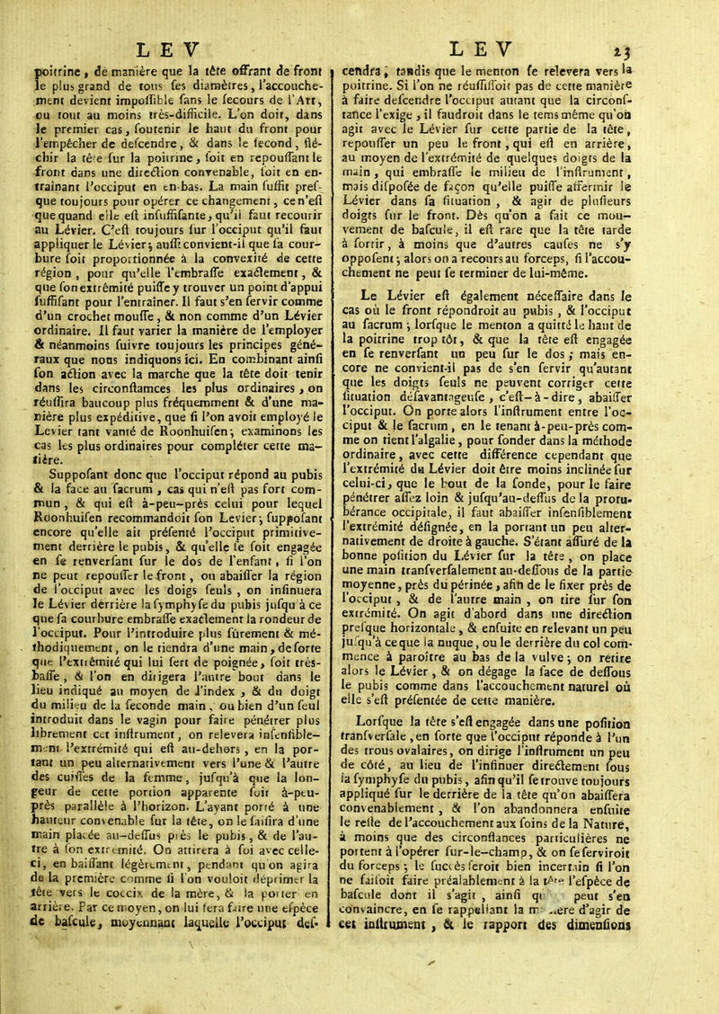 poitrine , de manière que la tête offrant de front je plus grand de tous fes diamètres, l'accouche- ment devient impolïible fans le fecours de l'Art, eu tout au moins très-difficile- L'on doit, dans le premier cas, foutenir le haut du front pour l'empêcher de defeendre, & dans îe fécond, flé- chir la tê e fur la poitrine, toit en repouffant le front dans une direction convenable, l'oit en en- traînant l'occiput en tn-bas. La main fufht pref- que toujours pour opérer ce changement, cen'eft que quand elle eft infuffifante, qu'il faut recourir au Lévier. C'eft toujours fur l'occiput qu'il faut appliquer le Lévier \ auffi convient-il que fa cour- bure foit proportionnée à la convexité de cette région , pour qu'elle l'embraffe exactement, & que fon extrémité puiffey trouver un point d'appui fuffifant pour l'entraîner. Il faut s'en fervir comme d'un crochet moufle, & non comme d'un Lévier ordinaire. Il faut varier la manière de l'employer & néanmoins fuivre toujours les principes géné- raux que nons indiquons ici. En combinant ainfi fon action avec la marche que la tête doit tenir dans les circonftamees les plus ordinaires, on réuffira baucoup plus fréquemment & d'une ma- nière plus expéditive, que fi l'on a voit employé le Levier tant vanté de Roonhuifen', examinons les cas les plus ordinaires pour compléter cette ma- tière. Suppofant donc que l'occiput répond au pubis & la face au facrum , cas qui n'eft pas fort com- mun , & qui eft à-peu-près celui pour lequel Roonhuifen recommandoit fon Levier-, fuppofant encore qu'elle ait préfemé l'occiput primitive- ment derrière le pubis, & qu'elle fe foit engagée en fe renverfant fur le dos de l'enfant, fi l'on ne peut repoufler le-front, ou abaifler la région de l'occiput avec les doigs feuîs , on infinuera le Lévier derrière lafymphyfedu pubis jufqu à ce que fa courbure embrafle exactement la rondeur de l'occiput. Pour l'introduire plus fûrement & mé- thodiquement, on le tiendra d'une main, de forte que l'extièmitéqui lui fert de poignée, foit très- balfe, & l'on en diiigera l'autre bout dans le lieu indiqué au moyen de i'index , & du doigt du milku de la féconde main , ou bien d'un feul introduit dans le vagin pour faire pénétrer plus librement cet inftrumenr, on relèvera infenfible- mem l'extrémité qui eft au-dehors, en la por- tant un peu alternativement vers l'une & l'autre des cuiftes de la femme, jufqu'à que la lon- geur de cette portion apparente foit à-peu- près parallèle à l'horizon. L'ayant porté à une hauteur convenable fur la tête, on lefaifira d'une main placée au-deffus piès le pubis, & de l'au- tre à fon extrémité. On attirera à foi avec celle- ci, en bai fiant légèrement, pendant qu on agira de la première comme li l'on vouloit déprimer la têce vers le coccix de la mère, & la porter en arrière. Par ce moyen, on lui fera f-ure une efpèce de bafcule, moyennant laquelle l'occiput def- tendra ; tandis que le menton fe relèvera vers 'a poitrine. Si l'on ne réuffiffoit pas de cette manière à faire defeendre l'occiput autant que la circonf- tance l'exige , il faudroit dans le temsmême qu'on agit avec le Lévier fur cette partie de la tête, repoufler un peu le front, qui eft en arrière, au moyen de l'extrémité de quelques doigts de la main, qui embrafle le milieu de l'inftrumenr, mais dilpofée de façon qu'elle puiffe affermir le Lévier dans fa fuuation , & agir de plufieurs doigts fur le front. Dès qu'on a fait ce mou- vement de bafcule, il eft rare que la tête tarde à fortir, à moins que d'autres caufes ne s'y oppofent ; alors on a recours au forceps, fi l'accou- chement ne peut fe terminer de lui-même. Le Lévier eft également néceflaire dans le cas où le front répondroit au pubis , & l'occiput au facrum •■, lorfque le menton a quitté le haut de la poitrine trop tôt, & que la tête eft engagée en fe renverfant un peu fur le dos ,• mais en- core ne convient-il pas de s'en fervir qu'autant que les doigts feuls ne peuvent corriger cette fituatîon défavantngeufe , c'eft-à-dire, abailfer l'occiput. On porte alors l'inftrument entre l'oc- ciput & le facrum , en le tenant à-peu-près com- me on tient l'algalie, pour fonder dans la méthode ordinaire, avec cette différence cependant que l'extrémité da Lévier doit être moins inclinée fur celui-ci, que le bout de la fonde, pour le faire pénétrer affez loin & jufqu'au-defius de la proru* bérance occipitale, il faut abaiffer infcnfiblement l'extrémité défignée, en la portant un peu alter- nativement de droite à gauche. S'étant afluré de la bonne pofition du Lévier fur la tête , on place une main tranfverfalement au-deflbus de la partie- moyenne , près du périnée, afin de le fixer près de l'occiput, & de l'autre main , on tire iur fon extrémité. On agit d'abord dans une direction prefque horizontale, & enfuite en relevant un peu jufqu'à ce que ia nuque, ou le derrière du col com- mence à paroître au bas de la vulve j on retire alors le Lévier , & on dégage la face de deflbus le pubis comme dans l'accouchement naturel où elle s'eft préfentée de cette manière. Lorfque la tète s'eft engagée dans une pofition tranfverfale ,en forte que l'occipm réponde à l'un des trous ovalaires, on dirige l'inftrument un peu de côté, au lieu de l'infinuer directement fous iafymphyfe du pubis, afin qu'il fe trouve toujours appliqué fur le derrière de la tête qu'on abaiflera convenablement , & l'on abandonnera enfuite le relie de l'accouchement aux foins delà Nature, à moins que des circonstances particulières ne portent à l'opérer fur-le-champ, & on feferviroit du forceps -, le fuccès feroit bien incertain fi l'on ne faifoit faire préalablement à la l'efpèce de bafcule dont il s'agit , ainfi qi peut s'en convaincre, en fe rappeliant la rr ,,ere d'agir de cet intimaient , & le rapport des dimenûons