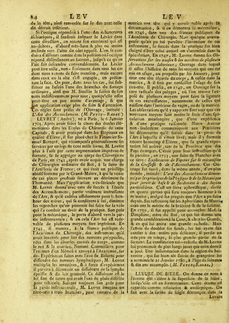 14 LEV de la tête, ainfi renverfée fur le dos avec celle du détroit inférieur. Si l'occiput répondoît à l'une des échancrures ifchiatiques, il faudroit infinuer le Lévier dans çetre direction , en tenant fon extrémité qui eft au-dehors, d'abord très-haut & plus ou moins inclinée vers i'aine du côté oppofé. L'on, fe con- duira d'ailleurs comme dans la polition où l'occiput répond difiinclenent au facrum , jufqu'à ce qu'on l'ait fait defcendre convenablement. Le Lévier peut être utile , non - feulement dans tous les cas dont nous venons de faire mention , mais encore dans ceux où la tête s'eft engagée , en préfen- îant la face. On peut, dans tous les cas, lui fub- ilituer au befoin l'une des branches du forceps ordinaire , ainfi que M. Smeliie le faifoit de fon tems indifféremment pour tout, quoiqu'elle offre peut-être un peu moins d'avantage, & que îbn application exige plus de foin & d'attention, ces règles font prifes de l'Ouvrage , intitulé : L'Art des Accouchemens. (M Petit-Radez.) LEVRET ( André), né à Paris, le 6 Janvier 1703. Après avoir fuivi le cours des études élé- mentaires dans les Ecoles de Chirurgie de cette Capitale , & avoir pratiqué dans les Hôpitaux en qualité d'Elève, il fut placé chez le Financier Sa- tnuel Bernard, qui récompenfa généreufement fes fervices par un legs de cent mille livres. M. Levret plus à l'aife par cette augmentation imprévue de fortune, fe fit aggré^er au corps des Chirurgiens de Paris, en 1742 , après avoir acquis une charge de Chirurgien ordinaire du Roi, à la fuite de l'Artillerie de France-, ce qui étoit un privilège abufiffoutenu par le Grand-Maître, à qui la vente de ces places profiroit fouvent au détriment de l'humanité. Mais l'application très-férieufe que M. Levret donna avec tant de fuccès à l'étude des Accouchemens, partie vraiment intéreffante de l'Art, & qu'il cultiva affiduement pour le bon- heur des mères > qui fe confièrent à lui, diminue les reproches qu'on pourroit lui faire fur la voie qui l'a conduit au droit de la pratique. Son goût pour la mécanique , le porta d'abord vers Ja par- «ie infirumentale -, & en cela l'Art lui eft rede- vable de plufieurs moyens fort ingénieux. En Ï743 , il montra, à- la féance publique de l'Académie de Chirurgie, des inftrumens qu'il svoit inventés pour lier des tumeurs polypeufes, nées dans les dtverfes cavités du corps, comme le nez & la matrice. Nommé Commiffaire pour l'examen d'un Mémoire envoyé à l'Académie, fur de- Expériences faites avec l'eau de Balarnc pour dirTcudre des tumeurs lymphatiques, M. Levret multiplia les tentatives, & à force d'expéiiences il parvint à découvrir un diffolvant de la lymphe épaiffie & du lait gtumelé. Ce diffolvant eft le lel fixe de tartre qui avoit l'eau de pluie diftiliée pour véhicule. Suivant toujours fon goût pour la partie inftrumentaie, M. Levret imagina un sitre-tête à trois branches, pour extraire de la LEV matrice une tête qui y auroir reftée après la détroncation , & il en démontra le mécanifme , en 1746, dans une des féances publiques de l'Académie de Chirurgie. Mai? quelque avanta- geuse qu'ait pu lui paroître l'invention de cet inffrument , le fuccès dans la pratique fut bien éloigné d'être celui auquel on s'attendoit dans la fpéculation. En 1747, M. Levret donna fes Ob- fervadons fur les caufes & les accidens de plufieurs Accouchemens laborieux ; Ouvrage dans lequel il offre l'hiftoire de tous les moyens qui ont été mis en ufage , ou propofés par les Auteurs, pour tirer une tête léparée du corps, & refiée dans la matrice, & il finit par confeiller l'ufage de fon tire-tête. Il publia , en 1740, un Ouvrage fur la cure radicale des polypes , où l'on trouve l'ex- pofé de plufieurs moyens pour faire la ligature de ces excroiffances, notamment de celles qui naiffent dans l'intérieur du vagin, ou de la matrice. Les obfervaiions qu'il y rapporte font voir que ces nouveaux moyens font moins le fruit d'une fpé- culation menfongère , que d'une expérience & d'une pratique raifonnée. Notre Auteur non - feulement communiquoit aux Praticiens les découvertes qu'il faifoit dans la partie de l'Art à laquelle il s'étoit livré-, mais il y formoit encore beaucoup d Elèves, que fa grande répu- tation lui attiroir, tant de la Province que des Pays étrangers. C'étoit pour leur irrflruction qu'il fit paroître , en 1753 , une fuite de Planches avec ce titre : Explication de Figures fur le mécanifme de la GroJJefle & de l'Accouchement. Cet Ou- vrage fut fuivi , dans la même année, d'un plus étendu , intitulé: L'art des Accouchemens démon- tré par les principes de laPhyJique &de la Mécanique pour fervir de bafe & de fondement à des leçons particulières. C'eft un livre aphoriftique, divifé en quatre parties qui fera'toujours honneur à fa m-'meire , malgré les progrès que l'Art a pu faire depuis. Ses réflexions, fur les Aphorifmes de Mauri-sf ceau ont le mérite de la brièveté & de la folidité. En 1759, il fut appellé pour accoucher Mad. la Dauphine, mère du Roi, ce qui lui donna une grande confidérationà la Cour, & chez les Grands, & ce qui lui attira une grande richeffe. Mais l'envie de doubler fes fonds, les lui ayant fait confier à des mains peu délicates, il perdit en très-peu de temps, la plus grande partie de fa fortune. La conflitution ttès-robufie de M. Levret lui promettoit de plus longs jours que ceux dont il a joui. Une inflammation dans la région du bas- ventre , qui fut bien-tôt fuivie de grangrène les a terminés le zi Janvier 1780 , à l'âge defoixantt & dix ans accomplis. (Ai. Petit^Radeu ) LEVURE DE BIERE. On donne ce nom à l'écume qui s'élève à la fuperficie de la bière , lorfqu'eile eft en fermentation. Cette écume elt regardée comme réfolutive & aniifeptique. On fait avec la farine de feigle détrempée dans la Levure