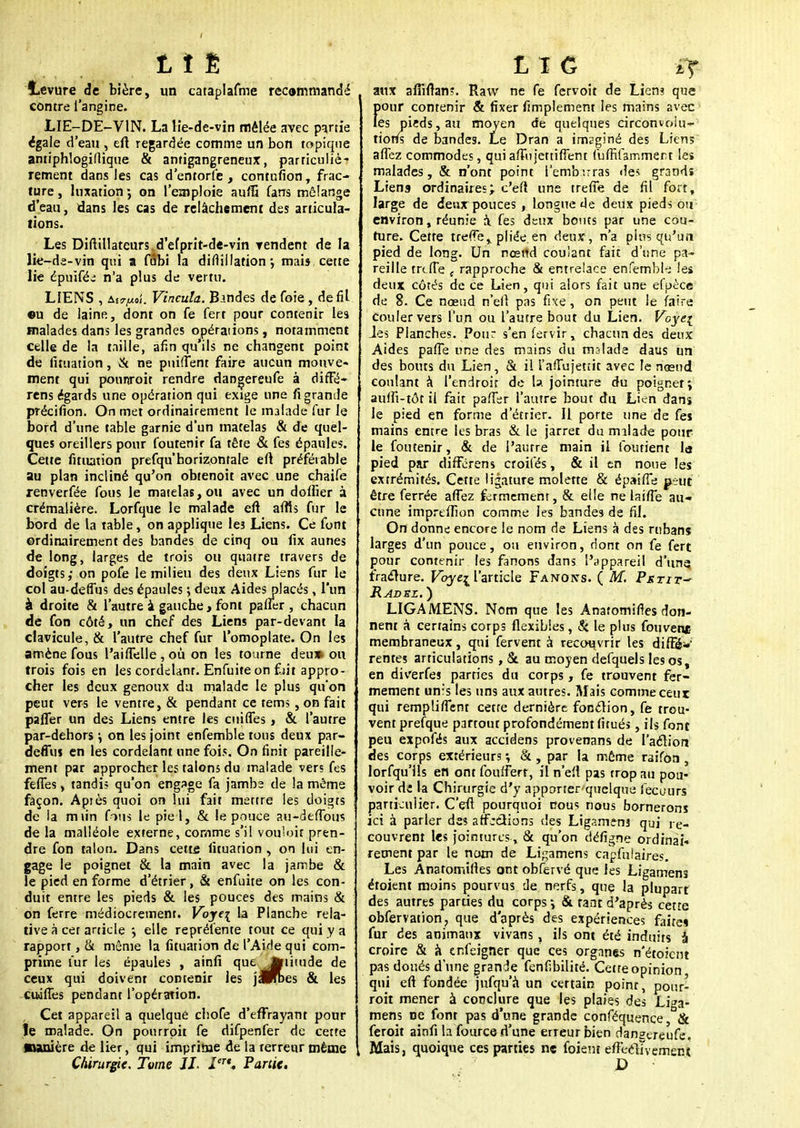 t ï È Levure de bière, un cataplafme recommandé contre l'angine. LIE-DE-VIN. La lie-de-vin mêlée avec partie égale d'eau , eft regardée comme un bon topique antiphlogiflique & antigangreneux, particuliè- rement dans les cas d'entorfe , contufion, frac- ture , luxation ; on l'emploie au/S fans mélange d'eau, dans les cas de relâchement des articula- tions. Les Diftillateurs d'efprit-de-vin vendent de la lie-de-vin qui a fflbi fa dirtillation *, mai* cette lie épuiféi n'a plus de vertu. LIENS Vincula. Bandes de foie , de fil ©u de laine, dont on fe fert pour contenir les malades dans les grandes opérations, notamment celle de la taille, afin qu ils ne changent point de luuation, & ne puifient faire aucun mouve- ment qui ponnroit rendre dangereufe à diffé- rens égards une opération qui exige une fi grande précifion. On met ordinairement le malade fur le bord d'une table garnie d'un matelas & de quel- ques oreillers pour foutenir fa tête & fes épaules. Cette fituation prefqu'horizontale eft préférable au plan incliné qu'on obienoit avec une chaife renverfée fous le matelas, ou avec un doffier à crémalière. Lorfque le malade eft affis fur le bord de la table, on applique leî Liens. Ce font erdinairement des bandes de cinq ou fix aunes de long, larges de trois ou quatre travers de doigts; on pofe le milieu des deux Liens fur le col au-deffus des épaules ; deux Aides placés, l'un à droite & l'autre à gauche, font paner , chacun de fon côté, un chef des Liens par-devant la clavicule, & l'autre chef fur l'omoplate. On les amène fous l'aiffelle, où on les tourne deu» ou trois fois en les cordelanr. Enfuite on fut appro- cher les deux genoux da malade le plus qu'on peut vers le ventre, & pendant ce tems , on fait paffer un des Liens entre les cuiffes, & l'autre par-dehors \ on les joint enfemble tous deux par- deffus en les cordelant une fois. On finit pareille- ment par approcher les talons du malade vers fes feffes, tandi? qu'on engage fa jambs de la môme façon. Apiès quoi on lui fait mettre les doigts de la m lin fous le pie 1, & le pouce au-defTous delà malléole externe, comme s'il vouloir pren- dre fon talon. Dans cette lituarion , on lui en- gage le poignet & la main avec la jambe & le pied en forme d'étrier, & enfuite on les con- duit entre les pieds & les pouces des mains & on ferre médiocrement. Voj€\ la Planche rela- tive à cer article •, elle représente tout ce qui y a rapport, & même la luuation de l'Aide qui com- prime fur les épaules , ainfi que ^liiude de ceux qui doivent contenir les janbes & les cuiffes pendant l'opération. , Cet appareil a quelque chofe d'effrayant pour le malade. On pourrpit fe difpenfer de cette ■lanière de lier, qui imprime de la terreur même Chirurgie. Tome IL Ier'. Partie. L1C -if. aux affiftan?. Ravv ne fe fervoit de Lien? que Eiour contenir & fixer fimplement les mains avec es pieds, au moyen de quelques circonvolu- tions de bandes. Le Dran a imsginé des Liens affez commodes, quiafTujettiffent (uffifammert les malades, & n'ont point Tembirras <le> grands Liena ordinaires; c'eft une trèfle de fil fort, large de deux pouces , longue de deux pieds ou environ, réunie a. fes deux bouts par une cou- ture. Cette treffe^ pliée en deux, n'a plus qu'un pied de long. Un nœild coulant fait d'une pa- reille trèfle c rapproche & entrelace enfembk les deux côtés de ce Lien, qui alors fait une efuèce de 8. Ce nœud n'efl pas fixe, on peut le faire couler vers l'un ou l'autre bout du Lien. Voyei Jes Planches. Pour s'enfervir, chacun des deux Aides palTe une des mains du malade daus un des bouts du Lien, & il î'afTujetiit avec le nœud coulant à l'endroit de la jointure du poignet; aulfi-tôt il fait palier l'autre bout du Lien dans le pied en forme d'étrier. Il porte une de fes mains entre les bras & le jarret du malade pour le foutenir, & de l'autre main il loutient la pied par differens croifés, & il en noue les extrémités. Cette ligature molette & épaiffe peut être ferrée affez fermement, & elle ne lai/Te au- cune impreffion comme les bandes de fil. On donne encore le nom de Liens à des rubans larges d'un pouce, ou environ, dont on fe fert pour contenir les fanons dans l'appareil d'une fracture. Voyc^ l'article Fanons. ( M. Pstit~ Radsz. ) LIGAMENS. Nom que les Anatomifies don- nent à certains corps flexibles, & le plus fouvene membraneux, qui fervent à recouvrir les diffé* rentes articulations, & au moyen defquels les os, en diverfes parties du corps, fe trouvent fer- mement unis les uns aux autres. Mais comme ceux qui rempliffent cette dernière fonclion, fe trou- vent prefque partout profondément fitués, ils font peu expofés aux accidens provenans de l'acliort des corps extérieurs -, & , par la même raifôa , lorfqu'ils en ont foulfert, il n'eft pas trop au pou- voir de la Chirurgie d'y apporter quelque fecours particulier. C'eft pourquoi cous nous bornerons ici à parler des affjdions des Ligameuj qui re- couvrent les jointures, & qu'on défigne ordinai- rement par le nom de Ligamens capfuîaires. Les Anatomifies ont obfervé que les Ligamens étoient moins pourvus de nerfs, que la plupart des autres parues du corps -, & tant d'après cette obfervation, que d'après des expériences faite» fur des animaux vivans, ils ont été induits à croire & à enfeigner que ces organes n'étoient pas doués d'une grande fenfibilité. Cette opinion qui eft fondée jufqu'à un certain poinr, pour- roit mener à conclure que les plaies des Liga- mens ne font pas d'une grande conféquence & feroit ainfi la fource d'une erreur bien dansereufe. Mais, quoique ces parties ne foient eftecllvement
