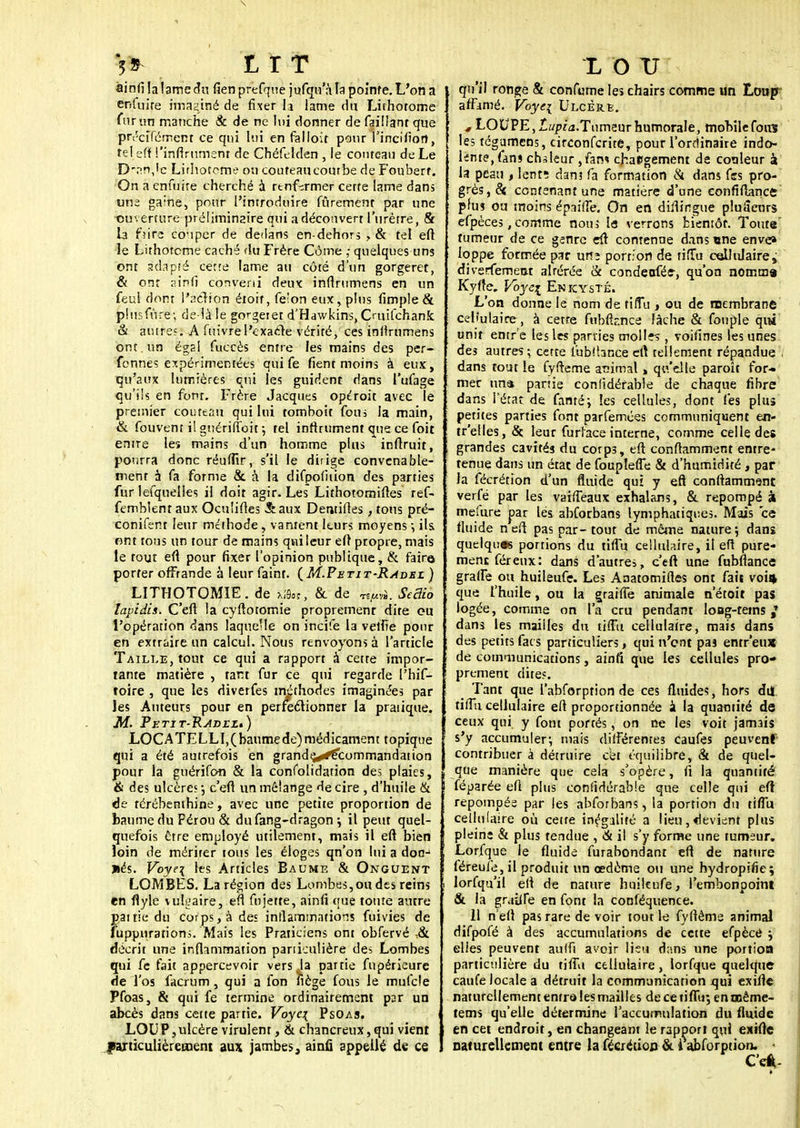 5* LIT ainfi la lame du fien prefque jufqu'à ta pointe. L'on a enfuire imaginé de fixer là lame du Lithotome fur un manche & de ne lut donner de faillant que préciférnent ce qui lui en falloir pour l'incifion, tel efll !'infiniment de Chéfelden , le couteau de Le D*;:n,lc Lirhoreme ou couteaucourbe de Fouberr. On a enfuire cherché à rtnfirmer certe lame dans une gaine, pour l'introduire fûremenr par une -ouverture préliminaire qui a découvert l'urètre, & la fu're couper de dedans en-dehors , & tel eft le Lithotcme caché du Frère Côme ; quelques uns ont adapté certe lame au côté d'un gorgeret, & ont ?.in(i converti deux inftrumens en un feul dont l'action étoit, fe'on eux, pins (impie & plusfùre-, de là le gorgeiet d'Hawkins, Ouifchanfc & autres. A fuivre l'exacte vérité, ces inflrumens ont . un égal fuccès entre les mains des per- fennes expérimentées qui fe fient moins à eux, qu'aux lumières qui les guident dans l'ufage qu'ils en font. Frère Jacques opéroit avec le premier couteau qui lui tomboît fous la main, & fouvent i! gnériffoit ; tel infiniment que ce (bit enire les mains d'un homme plus infiruit, pourra donc réuffir, s'il le dirige convenable- ment à fa forme & à la difpofition des parties fur lefquelles il doit agir. Les Lithotomifles ref- femblent aux Ocu'ifles Sraux Demifies, tous pré- conifent leur méthode , vantent leurs moyens -, ils. ont tous un tour de mains qui leur efî propre, mais le tout eft pour fixer l'opinion publique, & faire* porter offrande à leur faint. (M.Petit-Rabez ) L1THOTOMIE. de à«, & de TE/MV». SeBio lapidis. C'efl la cyftotomie proprement dite ou l'opérarion dans laquelle on incife la veifie pour en extraire un calcul. Nous renvoyons à l'article Taille, tout ce qui a rapport à cette impor- tante matière , tant fur ce qui regarde l'hif- roire , que les diverfes méthodes imaginées par les Auteurs pour en perfectionner la pratique. M. Petit-Radezb) LOCA TE LLI, ( baume de) médicament topique qui a été autrefois en grande^ecommandation pour la guérifon & la confotidation des plaies, & des ulcère? •, c'efl un mélange de cire , d'huile & de térébenthine, avec une petite proportion de baume du Pérou & dufang-dragon ; il peut quel- quefois être employé utilement, mais il eft bien loin de mérirer tous les éloges qn'on lui a don-1 ïiés. Voye\ les Articles Baume & Onguent LOMBES. La région des Lombes, ou des reins en flyle vulgaire, eft fujette, ainfi que toure autre pattie du corps, à des inflammations fuivies de fupjjiirations. Mais les Praticiens ont obfervé ,& décrit une inflammation particulière des Lombes qui fe fait appercevoir vers Ja partie fupérieure de l'os facrum , qui a fon fiège fous le mufcle Pfoas, & qui fe termine ordinairement par un abcès dans cette partie. Voyc\ Psoas. LOU P, ulcère virulent, & chancreux, qui vient particulièrement aux jambes, ainfi appelle de ce L O U qu'il ronge & confume les chairs comme un Loup affamé. Voye[ Ulcère. * LOUPE, Iwp/a.Tumeur humorale, mobile fou? les tégumcns, circonfcrite, pour l'ordinaire indo- lente, fans chaleur , fan* chaPgement de couleur à la peau , lent; dan? fa formation & dans fes pro- grès, & contenant une matière d'une eonfiftance plus ou moins épaiffe. On en distingue pluScurs efpéces, comme non ; la verrons bientôt. Toute tumeur de ce genre eft contenue dans une enve» loppe formée par urtî portion de tiîTu cellulaire, diversement alrérée & condeofée, qu'on nomma Kyfte. Vbyei Enkysté. L'on donne le nom de tiflu , ou de membrane cellulaire , à cette fubfir.nce Fâche & fouple qui unit entr e les les parties molI?s , voifines les unes des autres; cette lubîbnce eft tellement répandue l dans tout le fyrteme animal » qu'elle paroît for- mer una partie conlidérable de chaque fibre dans l'état de famé; les cellules, dont fes plus petites parties font parfemées communiquent en- tr'elles, «St leur furface interne, comme celle des grandes cavités du corps, eft conflamment entre- tenue dans un état de foupleffe & d'humidité, par la fécrétion d'un fluide qui y efî conftammsnr. verfé par les vaiffeaux exhalans, & repompé à mefure par les abforbans lymphatiques. Mais ce fluide neft pas par-tout de même nature; dans quelques portions du tiffu cellulaire, il ell pure- ment fer eux: dans d'autres, ceft une fubftance graffe ou huileufe. Les Anatomiftes ont fait voi* que l'huile, ou la graiiîe animale n'étoit pas logée, comme on l'a cru pendant long-rems / dans les mailles du tiffu cellulaire, mais dans des petits fais particuliers, qui n'ont paî entr'eus de communications, ainfi que les cellules pro- prement dites. Tant que l'abforption de ces fluides, hors du tiffu cellulaire eft proportionnée à la quantité de ceux qui y font portés, on ne les voit jamais s'y accumuler; trais différentes caufes peuvent contribuer à détruire cet équilibre, & de quel- que manière que cela s'opère, fi la quantité féparée eft plus confidérable que celle qui eft repompés par les abforbans, la portion du tiffu cellulaire ou cette inégalité a lieu,devient plus pleine & plus tendue , & il s'y forme une tumeur. Lorfque le fluide furabondant eft de nature féreufe, il produit un œdème ou une hydropifie; lorfqu'il elt de nature huikufe, l'embonpoint & la gruiife en font la conféquence. 11 n'eft pas rare de voir tout le fyfièms animal difpofé à des accumulations de cette efpèce ; elles peuvent aulfi avoir lieu dans une portion particulière du tiffu cellulaire, lorfque quelque caufe locale a détruit la communication qui exifle naturellement entra les mailles de ce tiffu; enooême- tems qu'elle détermine l'accumulation du fluide en cet endroit, en changeant le rapport qui exifle naturellement entre la fécrétion & i abforption. - Ceft-