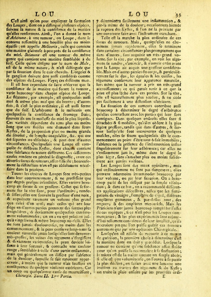 C'efl ainfi qu'on peut expliquer la formation des Loupes, dont on a diftmgué plufieurs efpèces, fuivant la nature & ia confiflance de la matière qu'elles renferment. Ainfi, l'on a donné le nom A'Athtromc^k une tumeur, ou Loupe, dont le contenu refiemble à une bouillie plus ou moin; épaiffe 5 on appelle Méliceris , celle qui contient une matière glaireufe à-peu-près de la confiflance du miel. Ste'atome eft une tumeur du même genre qui contient une matière femblable à du luif. Celle qu'on défigne par ic nom de Mole, tft de la même nature, & n'eft diftinguée que par fa fituation dans le cuir chevelu. LorgeIet & le ganglion doivent être auffi confédérés comme des efpèces de Loupes. Voye\ ces différens mots. Il eft bon cependant de faire obferver que la confiflance de la matière qui forme la tumeur, varie beaucoup dans chaque efpèce de Loupe. jLe ftéarome, par exemple, eft quelquefois aufii mol & même plus mol que du beurre-, d'autres fois, & c'eft le plus ordinaire , il eft auffi ferme que du fuif. L'athérome & le méliceris ont quelquefois la confiflance de fromage frais \ Couvent ils ont la mollefTe du miel le plus liquide. Ces variétés dépendent du tems plus ou moins long qu< ces fluides ont demeuré dans leurs Kylies, de la proportion plus ou moins grande de férofué , de lymphe coagulïble, &c. qui ont été féparées ou abfotbées , & peut-être d'autres circonftances. Quelquefois une Loupe eft com- posée de différons Kyftes, dont chacvfh contient une fubfîance de nature différente. Ces différentes caufes rendent en général le diagnoftic , entre ces diverfes fortes de rumeurs,afîez difficile -, heureufe- ment la diftinérion n'en eft pas abfolument nécef- faire dans la pratique. Toutes les efpèces de Loupes font très-petites dans leur commencement, & ne groffiffent que par degrés prefque infenfîbles. Elles varient beau- coup en forme & en groffeur. Celles qui fefor- n$ent fur ia tète fonr, pour l'ordinaire-, rondes & H/Tes j elles ont fouvent la groffeur d'une noix , & acquièrent rarement un volume plus grand qus celui d'un œuf; mais celles qui ont leur liège en d'autres panies prenntnt des formes plus irrégulières, & deviennent quelquefois extrême- ment volumineufes-, on en a vu qui pefoknt jus- qu'à vingt livres & même beaucoup au-delà. Elles ne font jamais douloureufts, au moin; dans les commtncemens, & la peau conferve iong-tems fa couleur naturelle -,mais lorfqu'elles font devenues très-greffes, les veines des téguroens s'élargifTent & deviennent variqueufes; la peau devient iui- fante à leur foinmet, & contracte une couleur rouge , femblable à cdle d'une partie enflammée, mais qui généralement en diffère par i'abfenee de la douleur, laquelle fe fait rarement apper- cevoir, à moins que la tumeur n'ait fouffen en conféuuence de quelque violence extérieure. Car un coup ou quelqu'autre caufe de mcunrilïure, Chirurgie, Tomé U. Partit, y déterminera facilement une inflammation, & par-là même de la douleur ; occafionnera bientôt la rupture des Kyftes , fi l'on ne la prévient par une ouverture faite avec l'ioftrumenr tranchant. Telle eft la marche la plus ordinaire de ces fortes de tumeurs. Mais, quoiqu'elles ne che- minent jamais rapidement, elles fe terminent dans certaines circonftances plus promptemem que dans d'autres, fans acquérir un très-grand vo- lume. Sur la tête, par exemple, on voit les tégu- mens fe tendre , s'amincir, & s'ouvrir e^fin avant que la Loupe ait acquis une groffeur considéra- ble. Mais en d'autres parties du corps, & particuliè- rement fur le dos, les épaules tk les cuiffes, les tégumens confervent leur apparence naturelle, lors même que la tumeur a pris un très-grand accroiffement ; ce qui paroît tenir à ce que la peau eft plus lâche dans ces parties. Sur la tête, elle eft naturellement plus tendue, & ne cède pas facilement à une diftenfion ultérieure. La fituation de ces tumeurs contribue auffi beaucoup à déterminer la degré d'adhérence qu'elles contractent avec les parties qui leur font contigues. Dans quelques endroits elles font fi détachées & fi mobiles, qu'elles cèdent à la pius légère preffion, tandis que dans d'autres, & fur- tout lorfqu'elle font recouvertes de quelques mufcles, elles fe fixent quelquefois dès le com- mencement au point d'être tout-à-fait immobiles ; l'abfence ou la préfence de l'inflammation influa finguliérement fur leur adhérence-, car elles ne s'enflamment jam is, même dans le degré le plus lég:r, fans s'asticher pius ou moins foiide- ment aux parries voifines. Les Loupes font des maux opiniâtres, mais qui ordinairement ne font pas dangereux -y elles peuvent néanmoins incommoder beaucoup par leur volume, ou par leur fituation. On a beau- coup parlé de les diffiper par la fimplc réfoiu- tion -, & dans ce but, on a recommandé différen- tes applications difeuffives, telles que les fumi- gations de vinaigre , l'emplâtre de c^^ë, différens emplâtres gommeux , & par-dsiïïu tout, des onguenj &. des emplâtres merciuicls. Mais les Praticiens n'ont jamai beaucoup compté fur l'effet de ces topiques , fi ce n'efi pour les Laupes com- mençantes-, & les plus expérimentés font aujour- d'hui tellement convaincu; de leur inutilité, qu'ils necroienr pas que l'on puifl'e guérir ces tumeurs autrement que par une opération Chirurgicale. Lorfqu'on eft réfolu de recourir à ce moyen de guériion, la première choie à déterminer c'efl la manière dont on doit y procéder. Lorfque la tumeur ne contient qu'une fubiïance allez fluide pour qu'on puifte la reconno&re à fa fluctuation \ t« mieux eft de la traiîér comme un (impie abcès; fi elle eft peu volumineufe , on l'ouvre à fa partie la plus déclive, en faifan avec une lancette une incilion au navets des té;>uuiens & du Kyfle; on traite la plaie enfuite par les procédés brdi-