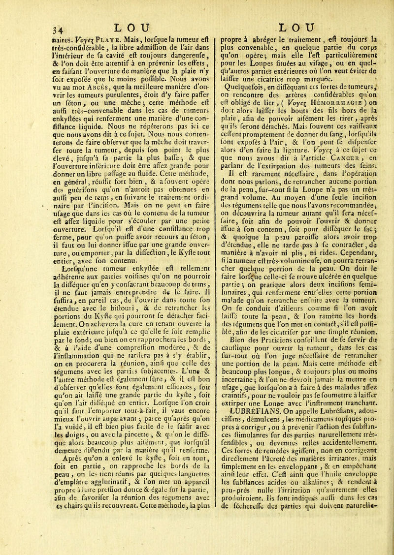 naires. Voye\ Playe. Mais, lorfquela tumeur eft très-confidérable, la libre admifiion de i air dans l'intérieur de fa cavité eft toujours dangereufe, & l'on doit être attentif à en prévenir les effets, en faifant l'ouverture de manière que la plaie n'y foit expofée que le moins poffible. Nous avons vu au mot Abcès, que la meilleure manière d'ou- vrir les tumeurs purulentes, étoit d'y faire paffer un féton, ou une mèche ^ cette méthode eft auflî très-convenable dans les cas de tumeurs enkyflées qui renferment une matière d'une con- iïftance liquide. Nous ne répéterons pas ici ce que nous avons dit à ce fujet. Nous nous conten- terons de faire obferver que la mèche doit traver- fer toute la tumeur, depuis fon point le plus élevé, jufqu'à fa partie la plus baffe j & que l'ouverture inférieure doit être allez grande pour donner un libre paffage au fluide. Cette méthode, en généra!, réuffu fort bien, & àfouvent opéré des guérifons qu'on n'auroit pas obtenues en aufii peu de tems, en fuivant le traitement ordi- naire par fincifion. Mais on ne peut tn faire ufage que dans les cas Où le contenu de la tumeur eft affez liquide pour s'écouler par une peiite ouverture. Loifqu'il eft d'une confiftance trop ferme, pour qu'on puiffe avoir recours au féton, il faut ou lui donner iffue par une grande ouver- ture , ou emporter, par la difleélion 3 te Kyfte tout entier, avec fon contenu, Lorfqu'une tumeur enkyftée eft tellement adhérente aux patties voifmes qu'on ne pourroit la difféquer qu'en y confacratu beaucoup déteins, il ne faut jamais entreprendre de le faire. 11 fuflîra,en pareil cas,de l'ouvrir dans toute fon étendue avec le biftoun, & de retrancher les {(ortions du Kyfte qui pourront fe détacher faci- ement. On achèvera la cure en tenant ouverte la plaie extérieure jufqu'à ce qu'elle le foit remplie par le fond-, ou bien on en rapprochera les bords, & a l'aide d'une compreifion modérée, & de l'inflammation qui ne tardera pas a s'y établir, on en procurera la réunion, ainii que celle des tégumens avec les parties fubjacentes. L'une & l'autre méthode eft également fûre, & il eft bon d'obferver qu'elles font également efficaces, foit qu'on ait lai/Vé une grande partie du kyfte , foit qu'on l'ait difféqué en entier. Lorfque l'on croit qu'il faut l'emporter tout-à fait, il vaut encore mieux l'ouvrir auparavant \ parce qu'après qu'on Ta vuidé, il eft bien plus facile de le faifir avec les doigts, ou avtc la pincetre , & q,i'on le diffé- qué alors beaucoup plus aiiémcr.t, que iorfqu'il demeure riiftendu par la matière qu'il renferme. Après qu'on a enlevé le kyfte, foit en tout, foit en partie, on rapproche les bords de la peau, on le< tient réunis par quelques languettes d'emplâtie aggiutinatif, & l'on met un appareil propre àhire preffion douce & égale fur la partie, afin de favorifer la réunion des tégumens avec es chairs qu'ils recouvreat. Cette méthode, la plus propre à abréger le traitement, eft toujours la plus convenable, en quelque partie du corps qu'on opère-, mais elle l'eft particulièrement pour les Loupes fituées au vifage, ou en quel- qu'autres parties extérieures où l'on veut éviter de laiffer une cicatrice trop marquée. Quelquefois, en difféquant ces fortes de tumeurs; on rencontre des artères conlîdérabîes qu'on eft obligé de lier,( Voyc\ Hémorrhagie ) on do;t alors laiffer les bouts des fils hors de la plaie, afin de pouvoir aifément les tirer, après qu'ils feront détachés. Mais fouvent ces vaiffeaux ceffentpromptement r!e donner du fang, lorfqu'ils font expofés à l'air, & l'on peut fe difpenfer alors d'en faire la ligature. Voyci à ce fujet ce que nous avous dit à l'article Cancer , en parlanr de l'extirpation des tumeurs des feinsi Il eft rarement néceffaire, dans l'opération dont nous parlons, de retrancher aucune portion delà peau, fur-tout fi la Loupe n'a pas un très- grand volume. Au moyen d'une feule incifion des tégumens telle que nous l'avons recommandée * on découvrira la tumeur autant qu'il fera nécef- faire, foit afin de pouvoir l'ouvrir & donner iffue à fon contenu , foit pour difféquer le fac; & quoique la p.au paroiffe alors avoir trop d'étendue, elle ne tarde pas à fe contracter, ds manière à n'avoir ni plis, ni rides. Cependant, fi la tumeur eft très-volumineufe, on pourra rerran- cher quelque portion de la peau. On doit le faire lorfçue celle-ci fe trouve ulcérée en quelque partie *, on pratique alors deux incitions femi- lunaires, qui renferment enir'elies cette portion malade qu'on retranche enfuite avec la tumeur. On fe conduit d'ailleurs comme fi l'on avoir laiffi toute la peau, & l'on ramène les bords des tégumens que l'on met en contacl, s'il eft poffi- ble, afi*i de les cicatriler par une limple réunion. Bien des Praticiens confei'hnt de fe fervir du cauftique pour ouvrir la tumeur, dans les cas fur-tout où l'on juge néceffaire de retrancher une portion de la peau. Mais cette méthode eft beaucoup plus longue , & toujours plus ou moins incertaine^ & Tonne devroit jamaiï la mettre en ufage, ,que lorfqu'ona à faire à des malades affez craintifs, pour ne vouloir pas fe foumettre à laiffer extirper une Loupe avec l'inftrumeDt tranchant. LUBRÉFIANS. On appelle Lubréfians, adou- ciffans, démulcens , Us médicamens topiques pro- pres à corriger , ou à prévenir l'aélion des fubfhn- ces flimulanres fur des parties naturellement très- fenfibles , ou devenues telles accidentellement Ces forres de remèdes agiffent, non en corrigeant directement l'âcreté des matières irritantes, mais fimplement en les enveloppant , & en empêchant ainfi leur effet. C'eft ainli que l'huile enveloppe les fubflances acides ou alkalines j & rendent à peu-près nulle l'irritation qu'autrement elles proJuiroient. Ils font indiquas auffi dans les cas de féchereffe des parties qui doivent naturelle-