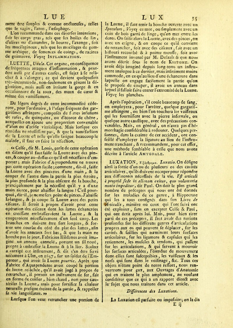 LUE ment être fouples & comme onclueufes, telles que le vagin , l'anus, l'cefophage. L'on recommande dans ces diverfes intentions, foit les corps gras, tels que les huiles de lin , d'olives ou d'amandes, le beurre, l'axonge , foit les mucilagineux , tels que les mucilages de gom- me arabique, de femences de coings, déracines de guimauve. Voye[ Inflammation. LUETTE, Uvula. Cet organe, enconféquence de fréquentes attaques d'inflammation, & peut- être auffi par d'autres caufes, eft fujet à fe relâ- cher & à s'alonger-, ce qui devient quelquefois très-incommode, non-feulement en gênant la dé- glutition, mais auffi en irriiant la gorge & en occafionnam de la toux, des maux de cœur & même des vomiffemens. De légers degrés de cette incommodité céde- ront, pour l'ordinaire, à l'ufage fréquent des gar- garifmes aftringens, compofés de fortes infufions de rofes, de quinquina, ou d'écorce de chêne, auxquelles on ajoute une proportion convenable d'alun ou d'acide virriolique. Mais lorfque ces remèdes ne réuffiffent pas, & que la tuméfaction de la Luette eft telle qu'elle fatigue beaucoup le malade, il faut en faire la réfeclion. «t Celfe, dit M. Louis, parle de cette opération en difant qu'il fautfaifir la Luette avec des pin- ces, & couper au-deflus ce qu'il efi néceffaire d'em- porter; mais Fabrice d'Aqnapendtnte ne ttouve pas cette opération facile ; comment, dit-il, faifîr la Luette avec des pincettes d'une main , & la couper de l'autre dans la partie la plus étroite, la plus profonde & la plus obfcure de la bouche, principalement par la néceffité qu'il y a d'une main tierce, pour abaifler la langue ? C'eft pour- quoi, dit-il, je ne me fers point de pinces. J'abaifie la-langue, & je coupe la Luette avec des petits cifeaux. Il feroit à propos d'avoir pour cette opération des cifeaux dont les lames échancrées en croifîant embrafferoient la Luette, & la coupeioient néceffairement d'un feul coup. Les branches en doivent être fort longues, & for- mer une courbe du côté du plat des lames,afin d'avoir les anneaux fort bas, & que la main ne bouche pas le jour. Fabricius Hildanus avoit ima- giné un anneau cannelé, ponant un fil noué, propre à tmbraffer la Luette & à la lier. Scultet a corrigé cet infirument, & dit s'en être fervi utilement à Ulm, en 1657, fur un foldat de l'Em- Ïereur, qui avoit la luette pourrie. Après que abrice d'Aquapendente avoit coupé la portion de luette relâchée, qu'il avoit jugé à propos de retrancher, il portoit un inftrument de fer, fait en forme de cuiller, bien chaud , non pour cau- térifer la Luette, mais pour fortifier la chaleur naturelle prefque éteinte de la partie t & rappeller fa vie iangniffante. ry Lorfqu» l'on veut retrancher une portion de LUX M la Luette, il faut tenir la bouche ouverte avec un Spéculum , Voye^ ce mot, ou rimpîcmenr avec un coin de bois garni de linge, qu'on met entre les dents. On faifit alors la Luette, avec des pinces ,ou avec un erigne, & oa coupe ce qu'il convient de retrancher, foit avec des cifeaux , fjit avec un biftouri recourbé & à pointe moufle, foit avec l'infirument inventé par M. Default ci que no\** avons décrit fous le nom de Kiotome. On avoit déjà imaginé depuis long tems un inflru- ment analogue à ce dernier, mais infiniment meins commode, en ce qu'au lieu d'une échancrure dans laquelle on engage facilement la partie qu'on fe propofe de couper, il avoit un anneau dans iequel ilfalloit faire entrer l'extrémité de la Luette. Voyei les planches* Après l'opération, s'il coule beaucoup de fang, on employera , pour l'arrêter, quelque gargarif- me allongent , ou bien l'on touchera les vaiffeaux qui les fournitTent avec la pierre infernale, ou quelque autre tauflique, avec des précautions con- venables. Mais, en général, on n'aura pas d'hé- morrhagie confidérable à redouter. Quelques per- fonnes, dans la ciainte de cet accident, ont con- seillé d'employer la ligature au lieu de l'infiru- ment tranchant, & recommandent, pour cet effet, une méthode femblable à celle que nous avons décrite à l'article Amygdale. LUXATION, Luxatio. On défigne ainfi ia fortie d'un ou de plufieurs os des cavités articulaires, qu'ils doivent occuper pour répondre aux différentes néceffités de la vie. Efi articuli e propriâ fede in aliénant eritus, quo voluntaria motio impeditur, dit Paul. On doit le plus grand nombre de préceptes qui nous ont été donnés fur les maladies de ce genre, à Hippocrate qui les a tous confignés dans fon Livre de 4irticulis , minière où ceux qui l'ont fuivi ont été exploiter, fans en excepter Celfe & Paul, qui ont écrit après lui. Mais, pour bien tirer parti de ces préceptes, il faut avoir des notions profondes fur les différens genres d'articulations propres aux os qui peuvent fe déplacer, fur les cavités & faillies qui terminent leurs furfaces articulaires, fur les ligamens & capfules qui les retiennent, les mufcles & tendons, qui paffent fur les articulations, & qui fervent à mouvoir les furfaces articulées, l'étendue de mouvemerf dont elles font fufeeptibies, les vaiffeaux & les nerfs qui font dans le voifinage , &c. Tous ces objets n'étant point de notre reffort, nous ren- verrrons pour eux, aux Ouvrages d'Anatomie qui en traitent le plus amplement, ne voulant confidérer que ce qui a un rapport direct avec le'fujet que nous traitons dans cet article. Différences des Luxations. ta Luxation efi parfaite ou impafaite-, on la dil E ij