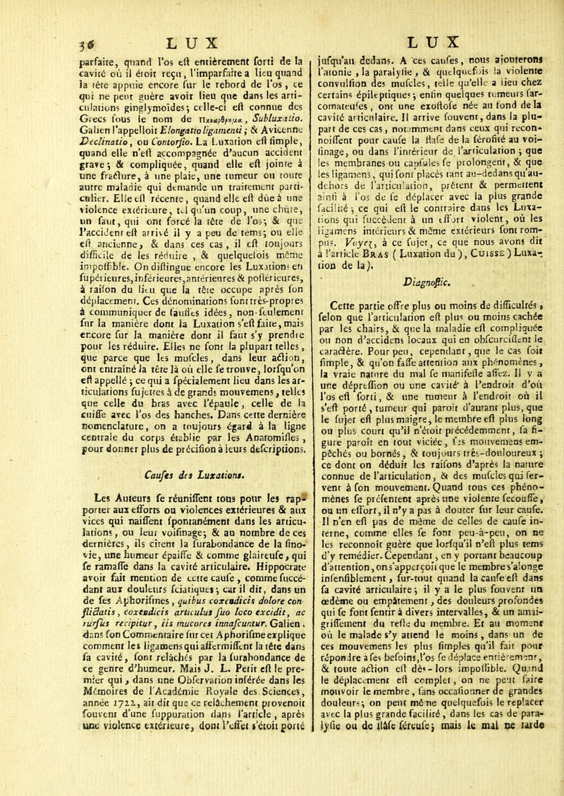 parfaite, quand l'os eft entièrement forti de la cavité où il étoit reçu, l'imparfaite a lieu quand la tête appuie encore fur le rebord de l'os, te qui ne peut guère avoir lieu que dans les arti- culations ginglymoïdes*, celle-ci eft connue des Grecs fous le nom de m&âffytitt., Subluxaùo. Galien l'appelloit EIongatioligamenti ; & Avicenne Declinatie, ou Contorfio. La Luxation eftlimple, quand elle n'eft accompagnée d'aucun accident gra»e; & compliquée, quand elle eft joinre à une fracture, à une plaie, une tumeur on toute autre maladie qui demande un traitement parti- culier. Elieefl récente, quand elle eft due à une violence extérieure, tel qu'un coup, une chute, un faut, qui ont forcé la tête de ÏW$ & que l'accident eft arrivé il y a peu de tems; ou elle eft ancienne, & dans ces cas, il eft toujours difficile de les réduire , & quelquefois môme impoiïible. On diftingue encore les Lux3tions en fupérieures,inférieures,antérieures & poilérieures, à railon du lieu que la tête occupe après fon déplacement. Ces dénominations font très-propres à communiquer de faillies idées, non-feulement fur la manière dont ia Luxation s'efi faite, mais encore fur la manière dont il faut s'y prendre pour les réduire. Elle? ne font la plupart telles, que parce que les mufcles, dans leur action, ont entraîné ia tète là où elle fe trouve, lorfqu'on efl appellé ; ce qui a fpécialement lieu dans les ar- ticulations fu jettes à de grands mouvemens , telles que celle du bras avec l'épaule, celle de la cuiffe avec l'os des hanches. Dans cette dernière nomenclature, on a toujours égard à la ligne centrale du corps établie par les Anatomiftes, pour donner plus de précifion à leurs descriptions. Caufes des Luxations. Les Auteurs fe réunifient tous pour les rap- porter aux efforts ou violences extérieures & aux vices qui naiflënt fpontanément dans les articu- lations, ou leur voifinagej & au nombre de ces dernières, ils cirent ia furabondance de la fino- vie, une humeur épaifîe & comme glaireufe, qui fe ramafte dans la cavité articulaire. Hippocrate avoir fait mention de cette caufe , comme fuccé- dant aux douleurs fciatùiues -, car il dit, dans un de fes Aphorifmes , quibus coxeudicis dolorc con fliSatis, coxeudicis articulas fuo leco excidit, ac turfus recipitur, lis mucores innafeuntur. Galien . dans fon Commentaire fur cet A phorifme explique comment les ligamens qui atfcrmilTent la tête dans fa cavité, font relâchés par la furabondance de ce genre d'humeur. Mais J. L. Petit eft le pre- mier qui, dans une Obfervation inférée dans les Mémoires de l'Académie Royale des Sciences, année 172.2., ait dit que ce relâchement provenoit fouvent d'une fuppuration dans l'article, après une violence extérieure, dont l'effet s'étoii porté jufqu'aii dedans. A ces caufes, nous ajouterons l'atonie , la paralylie , & quelquefois !a violente convulfton des mufcles, telle qu'elle a lieu chez certains épiltptiques ; enfin quelques tumeurs far- comateufes, ont une exoftofe née au fond de la cavité articulaire. 11 arrive fouvent, dans la plu- part de ces cas, notamment dans ceux qui recon- noiflent pour caufe la flafe de la férofité au voi- linage, ou dans l'intérieur de. l'articulation ; que les membranes ou capfulesfe prolongent, & que les ligamens, qui font'placés tant au-dedans qu'au- dehors de (articulation, prêtent & permettent ainji à l'os de fe déplacer avec la plus grande faciliîé \ ce qui eft le contraire dans les Luxa- tions qui fuccèdent à un effort violent, où les ligamens intérieurs & même extérieurs font rom- pu?. Voyei) à ce fujet, ce que nous avons dit à l'article Bras ( Luxation du), Cuisse)Luxa- tion de la). Diagnoftic. Cette partie offre plus ou moins de difficultés , félon que l'articulation eft plus ou moins cachée par les chairs, & que la maladie eft compliquée ou non d'accidens locaux qui en obfcurciflcnt le caractère. Pour peu, cependant, que le cas foit Ample, & qu'on falTeattention aux phénomènes, la vraie nature du mal fe manifefte affe-z. 11 y a une déprtffion ou une cavité à l'endroit d'où l'os efl forti, & une tumeur à l'endroit où il s'eft porté , tumeur qui paroir d'aurant plus, que le fujet eft plus maigre, le membre eft plus long ou plus court qu'il n'étoit précédemment, fa fi- gure paroît en tout viciée , fa mouvemens em- pêchés ou bornés, & toujours très-donloureux ; ce dont on déduit les raifons d'après la nature connue de l'articularion, & des mufcles qui fer- vent à fon mouvement. Quand tons ces phéno- mènes fe prcfenient après une violente fecoufle, ou un effort, il n'y a pas à douter fur leur caufe. Il n'en efl pas de mâme de celles de caufe in- terne, comme elles fe font peu-à-peu, on ne les reconnoît guère que lorfqu'il n'eft plus tems d'y remédier. Cependant, en y ponant beaucoup d'attention,ons'apperçoïique le membre s'alonge infenfiblement, fur-tout quand la caufe eft dans fa cavité articulaire-, il y a le plus fouvent un œdème ou empâtement, des douleurs profondes qui fe font fentir à divers intervalles, & un amai- griffement du reftei du membre. Et au moment où le malade s'y attend le moins, dans un de ces mouvemens les plus (impies qu'il fait pour répondre àfes befoins,l'os fe déplace emiè'em ;nr, & toute action eft dè« - lors impoffible. Qu;!nd le déplacement eft complet, on ne peut faire mouvoir le membre , fans occaftonner de grandes douleur*-, on peut mène quelquefois le replacer avec la plus grande facilité , dans les cas de para- lylie ou de Itàfe fëreufe j mais le oui w tat<ta