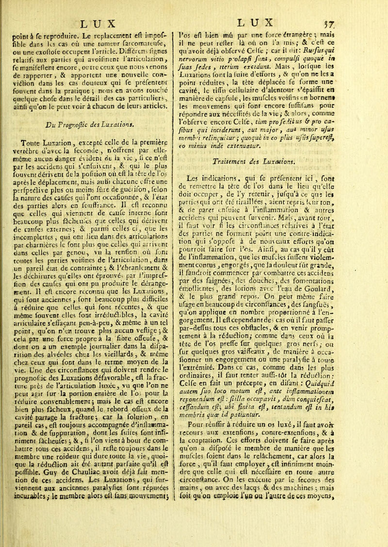 point à fe reproduire. Le replacement eft impof- fible dar.s les cas où une tumeur farcomateufe, ou une exoftofe occupent l'article. Différeras figues relatifs aux parties qui avoilinenr l'articulation, fe manifeflent encore, outre ceux que nous venons de rapporter, & apportent nue nouvelle con- viction dans les cas douteux qui fe préfentenr fouvent dans la pratique \ nous en avons touché quelque chofe dans le détail des cas particuliers^ ainfi qu'on le peut voir à chacun de leurs articles. Du Prognofiic des Luxations. Toute Lusation, excepté celle de la première vertèbre d'avec la féconde , n'offrent par elle- même aucun danger évident rit la vie , û ce n'eft par les accidens qui s'enfuivent, & qui le plus fouvent dérivent delà polïtion où eft la tête de l'os après le déplacement, mais auiîi chacune offre une perfpeclive plus ou moins fûre de guérifon, félon la nature des caufes qui l'ont occafionnée, & l'état des parties alors en fcuftHnce. Il eft reconnu que celles qui viennent de caufe interne font beaucoup plus fâchtu.'cs que celles qui dérivent de caufes externes; & parmi celles ci, que les incomplettes, qui ont lieu dan; des articulations ; par charnières le font plus que celles qui arrivent dans telles par genou, vu la tenfion où font toutes les parties voiiines de l'articuiation, dans un pareil éïat de contrainte -, & l'ébranlement & les déchirures qu'elles ont éprouvés par l'impref- fion des caufes qui ont pu produire le dérange- ment. Il efl encore reconnu que les Lux;uions, qui font anciennes, font beaucoup plus difficiles à réduire que celles qui font récentes, & que même fouvent elles foat irréductibles, la cavité aniculaire s'effaçant pen-à-peu, &même à un tel point, qu'on n'en trouve plus aucun vefiige ; & cela par «ne force propres la fibre offeufe, & dont on a un exemple journalier dans la difpa- rition des alvéoles chez les vieillards, & même chez ceux qui font dans le terme moyen de la vie. Une des circonfiances qui doivent rendre le prognofiic des Luxations défavorable, eft la frac- ture près de l'articulation luxée, vu que l'on ne peut agir fur la portion entière de l'o; pour la réduire convenablement*, mais le cas eft encore bien plus fâcheux,quand le rebord offeux delà cavité partage la fracture j car la folution, en pareil cas, eft toujours accompagnée d'inflamma- tion & de fupputatibn, dont les fuites font infi- niment fâcheufes j & , fi l'on vient à bout de com- battre tous ces accidens, il refte toujours dans le membre une roideur qui dure toute la vie, quoi- que la réduction ait éfé autant parfaite qu'il eft poflible. Guy de Chauliac avoit déjà fait men- tion de ces accidens. Les Luxations, qui fur- viennent aux anciennes paralyfies font Tépmées incurables ; le membre alors eft fans rnouvemenij l'os eft bien mû par une force étrangère 5 mais il ne peut refler là où on i'a mis,- & c'eft ce quavoit déjà obfervé Cdfe ; car il dit: Rurfusqui nervorum vitio p-olapfi funt, compulfi quoqu'e in J'uas Jedes , iterum exeidunt. Mais, lotlque les Luxations font la fuite d'etforts , & qu'on ne les a point réduites, la tête déplacée fe forme une cavité, le ri fin cellulaire d'alentour s'épaiffit en manière de capfuie, les mufcles voifins en bornent les mouvemens qui font encore fufrjfans pour répondre aux néceftîtés de la vie ; & alors, comme l'obferve encore Celfe, tïim profeditus Srpro ca- fibus qui inciderunt, aut major, au* minor ujus membn relinquicur ; quoquèin eo plus ufûsfupereftt to minus ind'e extenuatur. Traitement des Luxations. Les indications. qui fe préfentenf ici , font de remettre la tête de l'os dans le lieu qu'elle doit occuper, de l'y retenir, jufqu'à ce qui lei parties qui ont été tiraillées, aient repris kur ton, & rie parer enfuke à l'inflammation & autres accidens qui peuvent forvemr. Mais, avant tout, il faut voir f? les circonfiances relatives à l'état des parties ne forment point une contre-indica- tion qni s'oppofe à de nom eaux efforts qu'on pourroit faire fur l'os. Ainfi, au cas qu'il y eût de l'inflammation, que les mufcles flirtent violent* menteontus, engorgés ,que la douleur fût grande, il faurfroit commencer par combattre ces accidens par des faignées, des douches, des fomentations emoHicntes, des lotions avec l'eau deGoulard, & le plus grand repos. On peut môme faire ufage en beaucoup de circonfiances, des fangfuès, qu'on applique en nombre proportionné à l'en- gorgement. 11 eflcependantdei cas où il faut paffer par-defTus tous ces obflacles, & en venir promp- tement à la réduction; comme dans ceux où la tête de l'os preffe far quelques gros nerfs; ou fur quelques gros vaifléaux , de manière à occa- fiooner un engorgement ou une psralyfie à tourc l'extrémité. Dans ce cas, comme dans les plus ordinaires, il faut tenter aufli-tôr la réduction; Celfe en fait un précepte, en difant : Quidquid autem fuo loco motum efl, ante inflammalionetn reponendum eftifiilla occupavit, dum conquiefeat, ceJTandum eft) ubi fini ta cfi, tentandum eft in hi$ membris quœ id patiuntur. Pour réufiir à réduire un os luxé, il faut avorr recours aux extenfions, contre-extenfions, & à la co3ptation. Ces efforts doivent fe faire après qu'on a difpofé le membre de manière que les mufcles foient dans le relâchement, car alors la force , qu'il faut employer , eft infiniment moin- dre que celle qui eft nécefiaire en toute autre circonflance. On les exécute par le fecours ries mains, ou avec des lacqs & des machines -, mais [ foit qu'on emploie l'yn pu l'autre de ces moyens,
