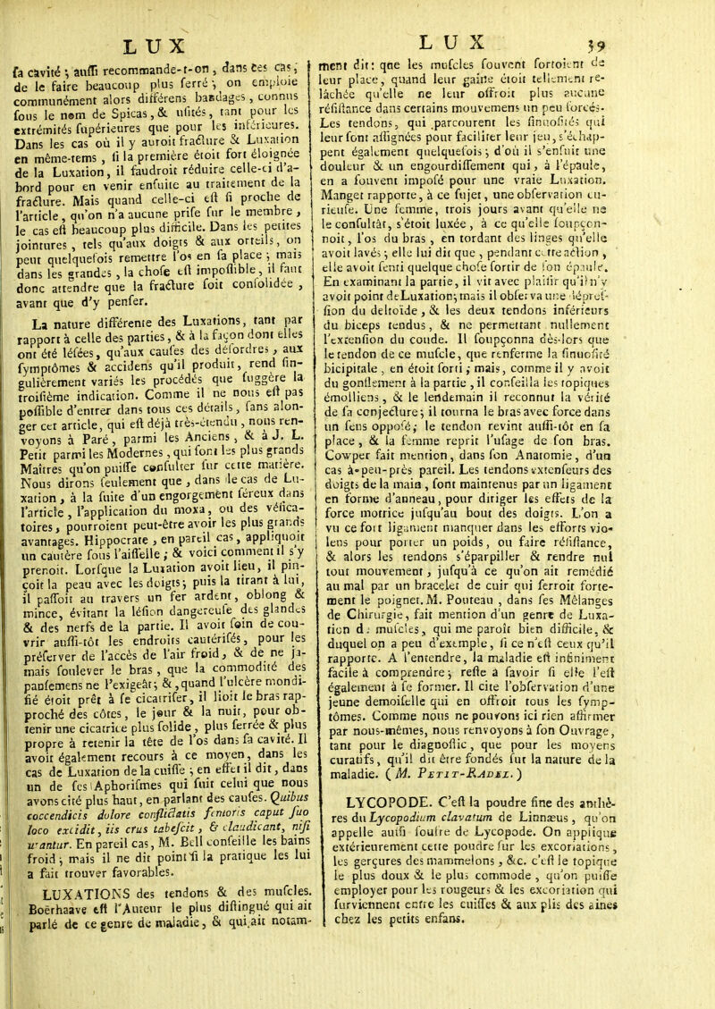 fa cavité -, aufli recommande-1-on 5 dans ces cas,' j de le faire beaucoup plus ferré-, on emploie communément alors différens bandages, connus fous le n©m de Spicas, & ufités, tant pour les extrémités fupérieures que pour les inférieures. Dans les cas où il y auroit fracture & Luxation en même-tems , li la première étoit fort éloignée de la Luxation, il faudroit réduire celle-ci d'a- bord pour en venir enfuite au traitement de la fracture. Mais quand celle-ci eft fi proche de l'article , qu'on n'a aucune prife fur le membre , le cas en beaucoup plus difficile. Dans les petites jointures , tels qu'aux doigts & aux orteils, on peut quelquefois remettre l'os en fa place ; tttalî dans les grandis , la chofe eu impoflible, il faut donc attendre que la fracture foit conlolidee , avant que d'y penfer. La nature différente des Luxations, tant par rapport à celle des parties, & à la façon dont elles ont été léfées, qu'aux caufes des déiordres, aux fymptômes & accidens qu'il produit, rend fin- gulièrement variés les procédés que fuggère la troifième indication. Comme il ne nous eft pas poffible d'entrer dans tous ces détails, fans alon- ger cet article, qui eft déjà très-étendu , nous ren- voyons à Paré , parmi les Anciens , & a J. L. Petit parmi les Modernes, qui font les plus grands Maîtres qu'on puiffe cenfulter fur cette matière. Nous dirons feulement que , dans ilè cas de Lu- xation, à la fuite d'un engorgement féreux dans l'article , l'application du moxa, ou des vénca- toires, pourroient peut-être avoir les plus grands avantages. Hippocrate , en pareil cas, appliquent un cautère fous l'aifl'elle ; & voici comment il s y prenoit. Lorfque la Lunation avoitlieu, il pin- çoit la peau avec les doigts; puis la tirant à lut, il paffoit au travers un fer ardent, oblong & mince, évitant la léfion dangereule des glandes & des nerfs de la partie. Il avoit foin de cou- vrir auffi-tôt les endroits cautérifés, pour les préferver de l'accès de l'air froid, & de ne ja- mais foulever le bras , que la commodité des panfemensne l'exigeât; &,quand l'ulcère mondi- fié étoit prêt à fe cicasrifer , il lioit le bras rap- proché des côtes, le jeur & la nuir, pour ob- tenir une cicatrice plus folide , plus ferrée & plus propre à retenir la tête de l'os dans fa cavité. Il avoit également recours à ce moyen, dans les cas de Luxation delà cuifle ; en effet il dit, dans im de fcslApborifmes qui fuit celui que nous avons cité plus haut, en parlant des caufes. Quibus coccendicis dulore confliâatis fenioris cap ut fuo loco excidit^iis ctus tabefeit, & daudicant, nifi wantur. En pareil cas, M. Bell confeille les bains froid j mais il ne dit pointfi la pratique les lui a fait trouver favorables. LUXATIONS des tendons & des mufcles. Boërhaave tft l'Auteur le plus diftingué qui ait parlé de ce genre de maladie, & qui.ait notam- ment dit: qae les mufcles fouvent fortoknr de leur place, quand leur gaine étoit telleTrieni re- lâchée qu'elle ne leur offrort plus aucune réfiftance dans certains mouvemens un peu forcés- Les tendons, qui .parcourent les firîuofités qui leur font affignées pour faciliter leur jeu, s'échap- pent également quelquefois-, d'où il s'enfuit une douleur & un engourdiffement qui, à l'épaule, en a fouvent impofé pour une vraie Luxation. Manget rapporte, à ce fujet, une obfervation cu- rieufe. Une femme, trois jours avant qu'elle ns leconfultât, s'étoit luxée , à ce qu'elle foupçon- noit, l'os du bras, en tordant des linges qu'elle avoit lavé; -, elle lui dit que , pendant cetteaction , elle avoit fenti quelque chofe fortir de Ton épaufe. En examinant la partie, il vit avec piaifir qu'ihi'y avoit point deLuxation;mais il obier va une iépref- fion du deltoïde, & les deux tendons inférieurs du biceps tendus, & ne permettant nullement l'cxrenfion du coude. 11 foupçonna dès-lors que le tendon de ce mufcle, que renferme la finuofité bicipitale , en étoit fortimais, comme il y avoit du gonflement à la partie ,il cor.feilla les topiques émolliens, & le lendemain il reconnut la vérité de fa conjecture-, il tourna le bras avec force dans un feus oppofé,- le tendon revint auffi-tôt en fa place , Se la femme reprit l'ufage de fon bras. Cowper fait mention , dans fon Anatomie, d'un cas à» peu-près pareil. Les tendons ïxtenfeurs des doigts delà main , font maintenus par un ligament en forme d'anneau, pour diriger les effets de la force motrice jufqu'au bout des doigts. L'on a vu ce foi t ligament manquer dans les efforts vio- lens pour porter un poids, ou faire réfiflance, & alors les tendons s'éparpiller & rendre nul tout mouvement, jufqu'à ce qu'on ait remédié au mal par un bracelet de cuir qui ferroit forte- ment le poignet. M. Pouteau , dans fes Mélanges de Chirurgie, fait mention d'un genre de Luxa- tion d; mufcles, qui me paroîr bien difficile. & duquel on a peu d'extmple, fi ce n'efi ceux qu'il rapporte. A l'entendre, la rruladie eft infiniment facile à comprendre-, refle a (avoir fi el?e l'efi également à fe former. Il cite l'obfervation d'une jeune demoifelle qui en offroit tous les fymp- tômes. Comme nous ne pouvons ici rien affirmer par nous-mêmes, nous renvoyons à fon Ouvrage, tant pour le diagnollic, que pour les moyens curaùfs, qu'il du être fondés fut la nature delà maladie. ( M. Petit-P^admz.) LYCOPODE. C'en la poudre fine des amhè- res du Lycopodium clavatum de Linnaeus, qu'on appelle auifi foulre de Lycopode. On applique extérieurement cette poudre fur les excoriations, les gerçures des mammelons, &c. c'tfl le topique le plus doux & le plu^ commode , qu'on puifie employer pour les rougeurs & les excoriation qui furviennent enfre les ciiifTes & aux plis des aine* chez les petits enfans.