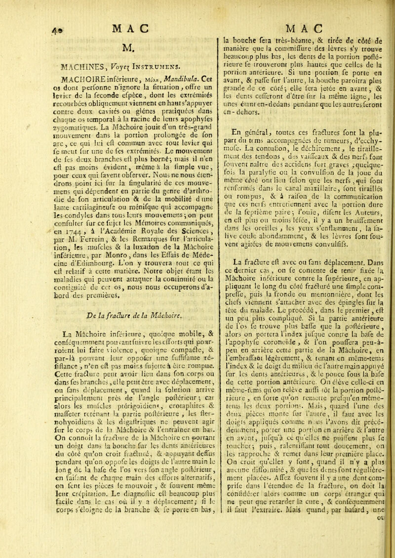 M. ■ MACHINES, Voyei Instrumens. MACHOIRE inférieure, môm , Mandibula. Cet os dont perfonne n'ignore la iîtuation y offre un levier de la féconde efpèce , dont les extrémités recourbées obliquement viennent en haHt s'appuyer contre deux cavités ou glénes pratiquées dans chaque os temporal à la racine de leurs apophyfes zygomatiques. La Mâchoire jouit d'un très-grand mouvement dans la portion prolongée de fon arc, ce qui Lui efi commun avec tout levier qui fe meut fur une de fes extrémités. Le mouvement de fes deux branches eft plus borné} mais il n'en eft pas moins évident, même à la fimple vue, pour ceux qui favent obferver. Nous ne nous éten- drons point ici fur la fingularité de ces mouve- ment qui dépendent en partie du genre d'arthro- die de fon articulation & de la mobilité d une lame canilagineufe ou ménifqtie qui accompagne- les condyles dans tous leurs mouvemensjon peut confulter fur ce fujet les Mémoires communiqués, en 1744 > à l'Académie Royale des Sciences, par M. Ferrein, & les Remarques fur l'articula- tion, les mufcles & la luxation de la Mâchoire inférieure, par Monro , dans les Effais de Méde- cine d'Edimbourg. L'on y trouvera tout ce qui eft relatif à cette matière. Notre objet étant les maladies qui peuvent attaquer la continuité ou la contiguïté de cet os, nous nous occuperons d'a- îjord des premières. De la /raclure delà Mâchoire. La Mâchoire inférieure, quoique mobile, & conféquemmentpouvantfuivreleseffortsqui poar- roient lui faire violence , quoiqse compacte, & par-lâ pouvant leur oppofer une fufhfanre ré- liftance , n'en eft pas moins fujette à êke rompue. Cette fracture peut avoir lieu dans fon corps ou dans fes branches, el !e peut être avec déplacement, ou fans déplacement, quand la folution arrive principalement près de l'angle poflérieur -, car alors les mufcles ptérigoïdiem, crotaphites & maffeter retenant la partie postérieure , les fter- nohyoïdiens & les digaftriques ne peuvent agir fur le corps de la Mâchoire & l'entraîner en bas. On connaît la fracture de la Mâchoire en portant un doigt dans la bouche fur les dents antérieures du côté qu'on croit fracturé, &-appuyant deffus pendant qu'on oppofe les doigts de l'autre main le Ion g de la bafe de l'os vers fon angle postérieur, en faifant de chaque main des efforts alternatifs, on fent les pièces (e mouvoir , & fouvent même leur crépitation. Le diagnoftic eu beaucoup plus facile dans le cas où il y a déplacement; fi le corps s'éloigne de la branche & fe porte en bas, la bouche fera très-béante, & tirée de côté de manière que la commiflure des lèvres s'y trouve beaucoup plus bas, les dents de la portion posté- rieure le trouveront plus hautes que celles de la portion antérieure. Si une portion fe porte en avant, & paffe fur l'autre, la bouche paroîtra plus grande de ce côté-, elle fera jetée en avant, & ies dents cefferont d'être fur la même ligne, les unes étant en-dedans pendant que les autres feront en - dehors. En général , toutes ces fractures font la plu- part du ttms accompagnées de tumeurs, d'ecchy- mofe. La contuiion, le déchirement > le tiraille- ment des tendons, dc:s vaiffeaux & des ne.fi font fouvent naître desaccidens fort graves /quelque- fois la paraîyfie ou la convulfion de la joue du même côté ont lieu félon que les nerfs , qui font renfermés dans le canal maxillaire, font tiraillés ou rompus, & à raifon de la communication que ces neifs entretiennent avec la portion dure de la feptième paire; i'ouïe, difent les Auteurs, en eft plus ou moins léfée, il y a un bruùîement dans les oreilles , les yeux s'enflamment, la fa- Hve coule abondamment, & les lèvres font fou^ vent agitées de mouvemens convulfifs. La fracture eft avec ou fan? déplacement. Dans ce dernier cas, on fe contente de tenir fixée ia Mâchoire inférieure contre la fupérieure, en ap- pliquant le long du côté fracturé une fimple com- prefie, puis la fronde ou mentonnière, dont les chefs viennent s'attacher avec des épingles fur la tête du malade. Le procédé, dans le premier, eft un peu plus compliqué. Si la partie antérieure de l'os fe trouve plus baffe que la poftérîeure, alors on portera l'index jufque contre la bafe de l'apophyfe coronoïde , & l'on pouffera peu-à- peu en arrière cette partie de la Mâchoire, en l'embraffaot légèrement, & tenant en même-tems l'index & le doigt du milieu de l'autre main appuyé fur les dents antérieures, & le ponce fous la bafe de cette portion antérieure. On élève celle-ci en même-fems qu'on reiève aufti (ôt la portion posté- rieure , en forte qu'on remette prefqu'en même- tems les deux portions. Mais, quand l'une des deux pièces monte fur l'autre, il faut avec les doigts appliqués comme rions l'avons dit précé- , demment, peter une portion en arrière & l'autre en avant, jùfquà ce qu'elles ne puiifent plus fe j toucher-, puis, ralentiflant tout doucement, on les rapproche & remet dans leur première place. I On croit qu'elles y font, quand il n'y a plus > aucune diffbimiîé, & que les dents font régulière- : ment placées. Affez fouvent il y a une dent com- ; prife dans l'étendue de la fracture, on doit h/ confidérer alors comme un corps étranger qui j ne peur que retarder la cure , & conféquemment il faut l'extraire. Mais quand, par hafard, une! 01