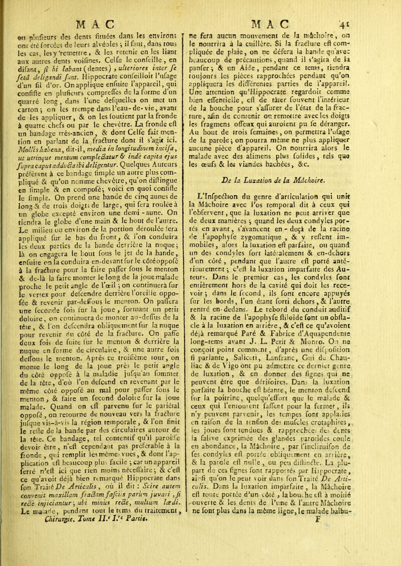 MAC ©n plnfieurs des dents fituées dans les environs ont été forcées de leurs alvéoles ; il faut, dans tous les cas, lesy'remettre, & les retenir en les liant aux autres dents voifines. Cel£e le confeille, en difant, fi hi lobant (dentés) , ulteriores^ inter fe fetâ deligandi funt. Hippocrate confeîlloit l'ufage d'un fil d'or. On applique enfuite l'appareil, qui confifte en plufieurs compreffes de la forme d'un quarré long , dans l'une defquelles on met un carton ; on les trempe dans l'eau-de-vie, avant de les appliquer, & on les (outient par la fronde à quatre chefs ou par le chevètre. La fronde eft un bandage très-ancien, & dont Celfe fait men- tion en parlant de la fraclure dont il s'agit ici. Mollis habenct, dit-il, média, in longitudinan incifa, ut utrinque mentum compleâatur & indè capita ejus fupracaputadductaibideligentur. Quelques Auteurs préfèrent à ce bandage (impie un autre plus com- pliqué & qu'on nomme chevètre, qu'on diffingue ea fimple & en compofé; voici en quoi confifte le fimple. On prend une bande de cinq aunes de long& de trois doigts de large, qui fera roulée à un globe excepté environ une demi-aune. On tiendra le globe d'une main & le bout de l'autre. Le milieu ou environ de la portion déroulée fera appliqué fur le bas du front, & l'on conduira les deux parties de la bande derrière la nuque; là on engagera le bout fous le jet de la bande, enfuite en la conduira en-devant fur le côréoppofè à la fraélure pour la faire paffer fous le menton & de-là la faire monter le long de la joue malade proche le petit angle de l'œil ;on continuera fur le vertex ponr descendre derrière l'oreilie oppo- fée & revenir par-defious le menton. On pafftra une féconde fois fur la joue, formant un périt doioire, on continuera de monter au-defîus de la tête, & l'on defeendra obliquement fur la nuque pour revenir du côté de la fraclure. On paffe deux fois de fuite fur le menton & derrière la nuque en forme de circulaire, & une autre fois delfous le menton. Après ce troifième tour, on monte le long de la joue près le petit angle du côté oppofé à la maladie jufqu'ati fommer de la tête, d'où l'on defesnd en revenant par le même côté oppofé au mal pour paffer fous le menton , & faire un fécond doloirc fur la joue malade. Quand on tfl parvenu fur le pariétal oppofé , on retourne de nouveau vers la fraclure jufque vis-à-vis la région temporale , & l'on finit le refle de la bande par des circulaires autour de la tête. Ce bandage, tel contentif qu'il paroiiîê devoir être , n'en cependant pas préférable à la fronde , qui remplit le< mème? vues, & dont l'ap- plication eft beaucoup plus facile -, car un appareil ferré n'eu ici que rien moins néceffaire ; & c'eft ce qu'avoit déjà bien remarqué Hippocrate dans fon Traité De Articules, où il dit : Se ire autem convenit maxillam fradam fafeis parùm juvari ,fi recic injiciantur; ubi minus recte, muhum Icedi. Le malade, pendant tout le ttms du traitement , aiirur&ic. Tome il.* I.r< Partit. MAC '41 ne fera aucun mouvement de la mâchoire, on le nourrira à la cuillère. Si la fraclure eft com- pliquée de plaie, on ne défera la bande qu'avec beaucoup de précautions, quand il s'agita de la panfer ; & un Aide, pendant ce tems, tiendra toujours les pièces rapprochées pendaaî qu'on appliquera les différentes parties de l'appareil. Une attention qu'Hippocrate regardoit comme bien effentieile, eft de tâter fouvent l'intérieur de la bouche pour s'affurer de l'état de la frac- ture, afin de contenir oc remetsre avec les doigts les fragmens offeux qui auroient pu fe déranger. Au bout de trois femaines, on permettra l'ufage de la parole -, on pourra même ne plus appliquer aucune pièce d'appareil. On nourrira alors le malade avec des alimens plus foiides, tels qua les œufs & les viandes hacnées, &c. De la. Luxation de la Mâchoire. L'Infpeclion du genre d'articulation qui unit la Mâchoire avec l'os temporal dit à ceux qui l'cbfervenr, que la luxation ne peut arriver que de deux manières j quand les deux condyles por- tés en avant, s'avancent en - deçà de la racine de l'apophyfe zygomatique , & y relient im- mobiles, a!or3 la luxation eft parfaite, ou quand un des condyles fort latéralement & en-dehors d'un côté , pendant que l'autre eft porté anté- rieurement ; c'eft la luxation imparfaite des Au- teur?. Dans le premier cas, les condyles font entièrement hors de la cavité qui doit les rece- voir ; dans le fécond , ils font encore appuyés fur les bords, l'un étant forti dehors, & l'autre rentré en-dedans. Le rebord du conduit auditif & la racine de l'apophyfe ftiloïde font unobfta- cle à la luxation en arrière, & c'eft ce qu'avoient déjà remarqué Paré & Fabrice d'Aquapendente long-tems avant J. L. Petit & Monro. Oi ne conçoit point comment, d'après une dif j ofition fi pariante, Salkcti, Lsnfranc, Gui d^ Chau- liac & de Vigo ont pu admettre ce dernier genre de luxation , & en donner des fignes qui ne peuvent être que dérifoires. Dan^ la luxation parfaite la bouche eft béante, le menton dtfcend. fur la poitrine, quel qu'effort que le malade & ceux qui l'entourent fafffcrct pour la fermer, ils n'y peuvent parvenir, les tempes font applaiies en raifon de la tenfion des mufoles crotaphites,. les joues font tendues &. rapprochée.- de* dtnts la falive exprimée des glandes parotides coule en abondance, la Mâchoire , par i'inclinaifon de fes condytts eft portée obliquement en arrière, . & la parole eft nulle, ou peu diftinéle. La plu- part de ces fignes font rapportés par Hippocrate, ai^fi qu'on le peut voir dans fon Traité De Arti- culis. Dans la luxation imparfaite, la Mâchoire eft toute portée d'un eôté , labou.he eft à moitié ^ouverte & les dents de l'une & l'autre Mâchoire ne font plus dam la même ligne, le malade balbu» F