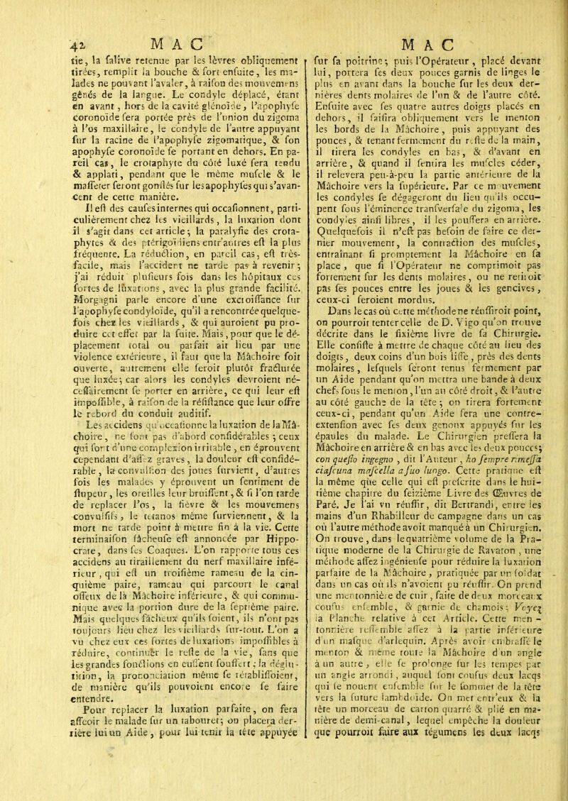 tie, la falive retenue par les lèvres obliquement tirées, remplit la bouche & forî enfuite, les ma- lades ne pouvant l'avaler, à raifon des mouvem^ns gênés de la largue. Le condyle déplacé, étant en avant, hors de la cavité glénoïde, l'apophyfe coronoïde fera portée près de l'union du zigoma à l'os maxillaire, le condyle de l'antre appuyant fur la racine de l'apophyfe zigomatique, & fon apophyfe coronoïde fe portant en dehors. En pa- reil cai, le croîaphyte du côté luxé fera terjdu & applati, pendant que le même mufcle & le maffeter feront gonrlés fur lesapophylesqui s'avan- cent de cette manière. Ilefi des caufes internes qui occafionnent, parti- culièrement chez hs vieillards, la luxation dont il s'agit dans cet article; la parai yfie des crota- phytes à des ptérigoï iiens entr'autres eft la plus fréquente. La réduction, en pareil cas, eft très- facile, mais l'accidert ne tarde pas à revenir*, j'ai réduit plufieurs fois dans les hôpitaux ces fortes de luxation; , avec la plus grande facilité. Morgigni parle encore d'une exctoiffance fur l'apophyfecondyloide, qu'il a rencontrée quelque- fois chez les vieillards, & qui auroient pu pro- duire cet effet par la fuite. Mais ,pour que le dé- placement total ou parfait ait lieu par une violence extérieure, il faut que la Mâchoire foit ouverte, autrement elle feroit plutôt fraclurée que luxée*, car alors les condyles devroient né- cefiairement fe porter en arrière, ce qui leur eft impoifible, à raifon de ta réfiftance que leur offre le rebord du conduit auditif. Les accidens qu ^ccaiionne la luxation de la Mâ- choire, ne (ont pas d'abord confidérables j ceux qui for t d'une complexion irritable , en éprouvent cependant d'aff z graves, la douleur eft coniidé- rabie , la ccnvulhon des joues fnrvient, drautres fois les malades y éprouvent un fenriment de flupeur, les oreilles leur bruifTent, & fi l'on tarde de replacer l'os, la fièvre & les mouvemens cocvulftfs, le tétanos même furviennent, & la mort ne tarde point à mettre fin à la vie. Cette terminaifon fâcheufe efl annoncée par Hippo- crate, dans fes Coaques. L'on rapporte tous ces accidens au tiraillement du nerf maxillaire infé- rieur , qui eft un troifième rameau de la cin- quième paire, rameau qui parcourt le canal offenx delà Mâchoire inférieure, & qui commu- nique avec la portion dure de la feptième paire. Mais quelques fâcheux qu'ils fuient, ils n'ont pas toujours lieu chez les vieillards (ur-îout. L'on a vu chez eux ces fortes de luxations impofKhles à réduire, continuer le refle de la vie, fans que les grandes fondions en eurent foufferi,- la riégin- lition, la prononciation même fe rétablifToienr, de manière qu'ils pouvoitnt encore fe faire entendre. Pour replacer la luxation parfaite, on fera affeoir le malade fur un tabouret- on placera der- rière lui un Aide, pour lui tenir la téte appuyée fur fa poitrine-, puis l'Opérateur , placé devant lui, portera fes deux pouces garnis de linges le pins en avant dans la bouche fur les deux der- nières dents molaires de l'un & de l'autre côté. Enfuite avec fes quatre autres doigts placés en dehors, il fsifira obliquement vers le menton les bords de la Mâchoire, puis appuyant des pouces, & tenant fermement du rcfledela main, il tirera les condyles en bas, & d'avant en arrière, & quand il fentira les mufcles céder, il relèvera peu-à-peu la partie antérieure de la Mâchoire vers la fupérieure. Par ce mouvement les condyles fe dégageront du lieu qu'ils occu- pent fous Témincnce tranfverfa^e du zigoma, les condyles ainfi libres, il les pouffera en arrière. Quelquefois ii n'eft pas befoin de faire ce der- nier mouvement, la conttaélion des mufcles, entraînanr fi promptement la Mâchoire en fa place, que fi l'Opérateur ne comprimoit pas fortement fur les dents molaires, ou ne rerhoit pas fes pouces entre les joues & les gencives, ceux-ci feroient mordus. Dans le cas où cette mét'iodene rénffiroit poinf, on pourroit tenter celle de D. Vigo qu'on trouve décrite dans le fixième livre de fa Chirurgie. Elle confifte à mettre de chaque côté au lieu des doigts, deux coins d'un bois lifte , près des dents molaires, lefquels feront tenus fermement par un Aide pendant qu'on mettra une bande à deux chefs fous le menion, l'un au côté droit, & l'antre au côté gauche de ia tête ; on tirera fortement ceux-ci, pendant qu'un Aide fera une contre- extenfion avec fes deux genoux appuyés fur les épaules du malade. Le Chirurgien preffera la Mâchoire en arrière & en bas avec les deux pouces; con quefio ingegno , dit l'Auteur , ho fempre rimejfa ciajcuna mafcella aj'uo lungo. Cette pratique eft la même que celle qui efl preferire dans le hui- tième chapitre du feizième Livre des Œuvres de Paré. Je l'ai vu réuflir, dit Bertrandi, erure les mains d'un Rhabilleur de campagne dans un cas où l'autre méthode avoit manqué à un Chirurgien. On trouve , dans lequarrième volume de la Pra- tique moderne de la Chirurgie de Ravaton , une méthode affez i igénienfe pour réduire la luxation parlaite de la Mâchoire, pratiquée par un foïdat dans un cas où ils n'avoient pu réuflir. On prend une mentonnière de cuir, faite ded<-ux morceaux Côufus cnL-mble, & rgtnie de chtmois, Vcye\ ia Planche relative à cet Article. Cette men - tonrière refferriMe affez à la partie inférieure d'un mafque d'arlequin. Après avoir embraffî le menton & même toute ia Mâchoire d'un angle à un autre, elle fe pro'onge fur les tempes par un angle arrondi , auquel font cnufus deux lacqs qui (e nouent enfemble fur le Commet de la tête vers la future larnrdoïde. On met entr'eux & la tête un morceau de canon quarré & plié en ma- nière de demi-canal, lequel empêche la douleur que pourroit faire aux tégumens les deux lacqs
