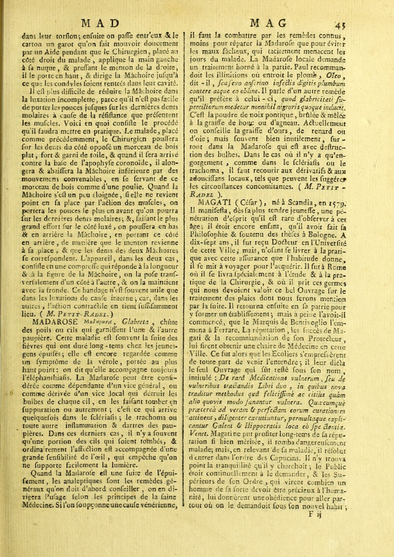 éa.m leur torfiotr, enfuîte on pa(Fe entr'eux 5t le carton un garot qu'or» fait mouvoir doucement par un Aide pendant que le Chirurgien, placé au côté droit du malade , applique la main gauche a fa nuque, & prenant le menton de la droite, il le pot te en haut, & dirige la Mâchoire jufqu'à ce qua les condvles foient rentrés dans leur cavité. Il efl plus difficile de réduire la Mâchoire dans la luxation incompletre, parce qu'il n'efl pas facile de porteries pouces jufques furies dernières dents molaires à caufe de la réfiftance que préfenrent les mufcles. Voici en quoi confifie le procédé qu'il faudra mettre en pratique. Le malade, placé comme précédemment, le Chirurgien pouffera fur les dents du côté oppofé un morceau de bois plat, fort & garni de toile, & quand il fera arrivé contre la ba(e de l'apophyfe coronoïde, il alon- gera & abaifTera la Mâchoire inférieure par des mouvemens convenables, en fe fervant de ce morceau de bois comme d'une poulie. Quand la Mâchoire s'eftun peu doignée, fielie ne revient point en fa place par l'aclion des mufcles, on portera les pouces le plus en avant qu'on pourra fur les dernières dents molaires*, &, faifantie plus grand effort fur le côté luxé, on pouffera en bas & en arrière la Mâchoire, en portant ce côté en arrière, de manière que le menton revienne à fa place , & que les dénis des deux Mâchoires fe correfpondenr. L'appareil, dans les deux cas, confiée en une compreffe qui réponde à la longueur & là la figure de la Mâchoire, on la pofe tranf- verfalement d'un côté à l'autre, & on la maintient avec la fronde. Ce bandage n'tfl fouvent utile que dans les luxations de caufe interne y car, dans les autres > l'aérien contractile en lient fuffifamment lieu. ( M. Petit- Radei.) MADAROSE m f , Glabraz , chiite des poils ou rils qui garr.iffent l'une & l'autre paupière. Cette maladie efl fouvent la fnite des fièvres qui ont duré long-tems chez les jeunes- gens épuifés; elle efl encore regardée comme un fymptôme de la vérole, portée au plus haut point: on dit qu'elle accompagne toujours l'éléphanthiafis. La Madarofe peut être consi- dérée comme dépendante d'un vice généra! , ou comme dérivée d'un vice local qui détruit les bulbes de chaque cil, en les faifant tomber en fuppuration ou autremenr ; c'en ce qui arrive quelquefois dans le felériafis ; le trachoma ou toute autre inflammation & dartres des pau- pières. Dans ces derniers cas, il n'y a fouvent qu'une portion des cils qui foient tombés, & ordinairement l'afflclion efl accompagnée d'une grande fenfibilité de l'œil , qui empêche qu'on ne fupporte facilement la lumière. Quand la Madarofe eft une fuite de l'épui- fement, les analeptiques font les remèdes gé- néraux qu'on doit d'abord confeiller , on en di- rigera l'ufage félon les principes de la faine Médecine. Si l'on foupçonne une caufe vénérienne, il faut la combattre par les remèdes connus, moins pour réparer la Madarofe que pour éviter les maux fâcheux, qui tacitement menacent les jours du malade. La Madarofe locale demande un traitement borné à la partie. Paul recomman- doit tes illinùions où entrott le plom'fe y Oîeo, dit - il, feufevo anftrino inft'dis digitisplumbum conterc aique co oblïne. Il parle d'un autre remède qu'il préfère à celui-ci, quod glabrkitsti fu- percilicrummedetur nonnihil nigrorisquoque inducit. C'efl la poudre de noix pontique, brûlée & mêlée à la grairîe de bouc ou d'agneau. Acluelkmeut on confeille la graiffe d'ours, de renard ou d'oie ; mais fouvent bien inutilement, fur - tout dans la Madarofe qui efl avec defiruc- tion des bulbes. Dans le cas ou il n'y a qu'en- gorgement , comme dans le felériafis ou le trachoma, il faut recourir aux dérivatifs & au» adouciffans locaux, tels que peuvent les fuggére^ les circonfiances concomitantes. ( M. Pztit - Radbl ). M AGATI ( Céfar ) , né à Scandia, en 1579. Il manifefla, dèsfaplus tendre jeunefTe, une pé- nétration d'efprit qu'il efl rare d'obferverà cet âge-, il étoit encore enfant, qu'il avoit fait fa Philofophie & foutenu des thèfes à Bologne. A dix-fept ans, il fut reçu Docteur en l'Univerfité de cette Vilie,- mai;, n'ofant fe livrer à la prati- que avec cette affurance que Ihabirude donne, il fe mit à voyager pour l'acquérir. Il fut à Rome où il fe livra fpécialtment à l'étude & à la pra- tique de la Chirurgie, & où il prit ces germes qui nous dévoient va'oir ce bel Ouvrage fur le traitement des plaies dont nous ferons mention par la fuite. Il retourna enfuite en fa patrie pour y former un étahîifTement -, mais à peine l'avoit-il commercé, que le Marquis de BemivogHo l'em- mena à Ferrare. La réputation les fuccès de Ma- gati & la recommandation de fon Protecteur, lui firent obtenir une chaire de Médecine en cette Ville. Ce fut alors que les Ecoliers s'en-.prefsèrent de toute part de venir l'entendre1, il leur dièla le feul Ouvrage qui fût refié fous fon nom , intitulé : De rarâ Médications vulnerum, feu de vulneribus traSandis Libri duo , in quitus nova traditur mtthodus qaâ feliciffime ac citiiis quàm alio quovis modo janantur vaincra. Qutscumquè preetereà ad veram ù pcrfeSam eorum curation-m attinent, diV.ger.tzr cxrutiuntur, permultaquc cxpli- canîur Çahni & Hippocralis loca cb fpe Santia. Venet. Magatir.e put profiter long-rems de fa répu- tation fi bien méritée, il tombadangereufemeni malade; mais, en relevant de fa maladie, i! réfolut d entrer dans l'ordre dts Cspucins. lî n'y trouva point la tranquillité qu'il y chsrchoit-, le Public étoit continuellement à le demander, & les Su- périeurs de fon Ordre , qui virent combien un homme de fa forte devoir être précieux à l'huma- nité, lui donnèrent une obédience pour aller par- tout où on le derr.andoit fous fen no;:vel habit -,