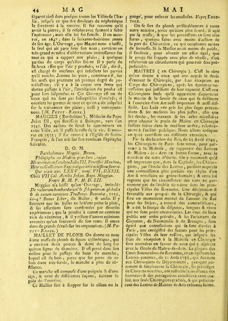 i 1 parut ainft dans prefque toutes les Villcsde l'Ita- lie , jufqu'à ce que des douleurs de néphrétique le forcèrent à la retraite. 11 fut reconnu qu'il avoit la pierre-, il fe réfolutavec fermeté à fubir l'opération j mais elle lui fut funefte. Il en mou- rut, en 1647, dans la foixante-huitième année de fon âge. L'Ou-'rage , que Masati nous a laiiîé, le feul qui ait paru fous fon nom , contient un ttès-grand ncmbre d'obfervations intéreffantes fur tout ce qui a rapport aux plaies, à quelques parties du corps qu'elles foitnt II y parie du fâcheux effet que l'air y produit-, et l'air , dit-il, cfi chargé de miafmes qui infectent les parties qu'il touche. Jetions les yeux , continue-t-il, fur les œufs qui prennent un prompt degré de'pu- tréfaction; s'il y a à la coque une fente qui donne paffage à l'air, l'incubation du poulet eft jsour lors fufpendue. >s Cet Ouvrage en* un de ceux qui ne font pas fufceptibles d'analyfe; il contient les germes de tout ce qu'on a dit jufqu'ici fur le traitement des plaies*, auffi y>envoyons- tjogs. (M. Petit- Radel.) MAGGIUS (Barthelémi), Médecin du Pape Jules III, qui flonflon à Bologne, vers l'an 154s. Des raifons de famé le ramenèrent en cette Ville, où il paffa ie refte de fa vie. Il mou- rut en 1552; il fut enterré à i'Eglife de Saint- François , & l'on mit fur fon tombeau i'épitaphe Suivante. D. O. M. Bartholomœo Maggio, Bonon. Philofcpho ac Medico piœilaro , cujus Mira virtutumfacullas Julio JH, Pontifici Maximo, Henr cuGalUarum P.egi,totique orbi notijjimefuerat. Qui vixit ann. LXXV, rnenf. VII,DXXII. Obiït VU Cal, Aprilis Jehan. Bapt. Maggius. Fratri B. M. P. AS. D. LU. Maggius n'a laiffé qu'un Ouvrage, intitulé: De vulnerum bombardarum'8i. fclcpetorum globulis & de earum curatione TraBatus. Banoniœ , 1^52, 1/2—4.° Bonus Liber, dit Haller , & utilis. Il y foutient que les balles ne brûlent point la plaie, & fes alternons font confirmées par diverfes expériences *, que la poudre à canon ne contient rien de vénéneux , & il y réfute d'autres opinions erronées qu'on foutenoit de fon tems. Il entre dans de grands détails fur les amputations. (M. Pe- tit- Radei.^) MAILLET DE PLOMB. On donne ce nom à une maffe de plomb défigure cylindrique , qui a environ deux pouces & demi de long fur quinze lignes de diamètre. Il eft percé dans fon milieu pour le paffage du bout du manche, lequel eft de buis , parce que les pores de ce bois étant très-ferrés, le manche a plus de ré- fiftance. Ce manche eft compofé d'une poignée & d'une lige, & orné de différentes façons, fuivant le goût de l'ouvrier. Ce Maillet fert à frapper fur le cifeau ou la gouge1, pour enlever lesexoftofes. Voye\ Exos- TOSE. On fe fert du plomb préférablement à toute autre matière, parce qu'étant plus lourd, il agit par fa maffe, & que les percuftîons en font olus fortes, quoique faites avec moins d'action de la part du Chirurgien , ce qr.i occalionne moins de fecouffe. Si le Maillet avoit moins de poids, il faudroit , pour obtenir un effet égal} que la gouge fût frappée avec plus de viiclfe, d'où réfulreroit un ébranlement qui pourroit être pré- judiciable. MAITRES ( en Chirurgie ). C'eft le titre qu'on donne à ceux qui ont acquis le droit d'ïiercer la Chirurgie, par Lur réception au Corps des Chirurgiens , aprè> les épreuves né- ceffaires qui juftifient de leur capacité. C eft aux Chirurgiens feuls qu'il appartient d'apprécier le mérite & le favoir de ceux qui fe deftinent à l'exercice d'un Art aufii important & aufti dif- ficile. Le; Loix ont pris les plus fages précau- tions & les mefures les plus jufles , afin que les études, les travaux & les acles néceffaires pour obtenir le grade de Maître en Chirurgie fùffent fuivis dans le meilleur ordre, relative- ment à l'utilité publique. Nous allons indiquer en q<'oi confident ces diftérens exercices» Par la déclaration du Roi, du 22, Avril 1743 • les Chiturgiens de Paris font tenus, pour par- venir à la Maîtrife , de rapporter des Lettres de Maître - ès - Arts en bonne forme , avec le Certificat du tems d'éturic. On y reconnoh qu'il eft important que , d^ns la Capitale, les Chirur- giens , par l'étude des Lettres, puilîent acquérir une connoiffance plus parfaite des règles d'un Art fi n^ceffaire au genre-humain •, & cette lai regrette que les circonstance; des tems ne per- mettent pas de l'établir de même dans- le; prin- cipales Villes du Royaume. Une déclaration (1 favorable aux progtè; de la Chirurgie, 6c qui fera un monument étemel de l'amour du Roi pour fes Sujets, a trouvé des contradiclcurs, & a été la fource de difputes, longues & vives qui ne font point encore taries. Les vues du bien public ont enfin prévalu , & les Pariemens de Guyenne, de Normandie & de Bretagne , fans égard aux conteftztions qui fe font élevées à Pari; , ont enrégiftré des St2iuts pour les prin- cipales Villes de leur reffort, par iefquels les frais de réception à la Maîtrife en Chirmgic * font moindres en faveur de ceux qui y afpirent avec le Grade de Maitre-ès-Arts. La plupart des Cours Souveraines du Royaume, en en. égifham les Lettres-patentes, du ic Août 11^6 , qui donnant aux Chirurgiens de Départemens , exerçant pu- rement & fimplenaent la Chirurgie, les privilèges de Citoyens notables, ont reîtreint la iouiliançt des honneurs & des prérogatives attachées» cette qua- lité, aux feuls Chirurgiens gradués, & qui préicme- ront des Lettres de Maures- ès-Arts cnbonne forme.