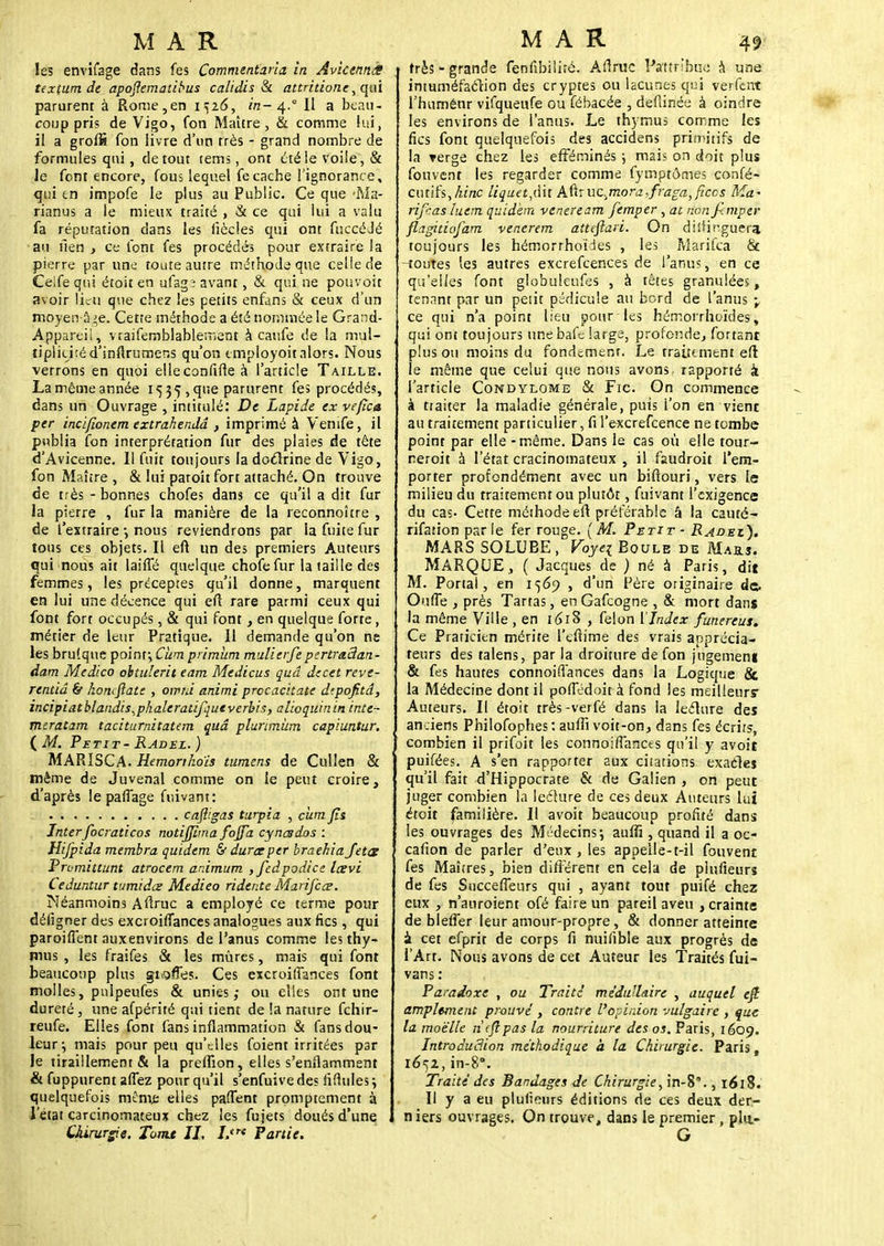 les envifage dans fes Commentaria in AvkenncS textum de apoflematibus calidis & attntiotie, qui parurent à Rome,en 1526, in-4.° Il a beau- coup pris de Vigo, fon Maître, & comme lui, il a groflâ fon livre d'un très - grand nombre de formules qui, de tout tems, ont été le voile, & le font encore, fous lequel fecache l'ignorance, qui en impofe le plus au Public. Ce que *Ma- rianus a le mieux traité , & ce qui lui a valu fa réputation dans les fiècles qui ont fuccéJé au fien, ce font fes procédés pour extraire la pierre par une toute autre méthode que celle de Celfe qui étoit en ufag; avant, & qui ne pouvoit avoir lieu que chez les petits enfans & ceux d'un moyen â>e. Cette méthode a été nommée le Grand- Appareii, vraifemblablernent à caufe de la mul- tiplicité d'inftrumens qu'on tmployoit alors. Nous verrons en quoi elleconfifte à l'article Taille. Lamêtneannée 1535,que parurent fes procédés, dans un Ouvrage , intitulé: De Lapide ex ve/îca per incijïonem extrahendâ , imprimé à Venife, il publia fon interprétation fur des plaies de tête d'Avicenne. Il fuit toujours la doctrine de Vigo, fon Maître , & lui paroit fort attaché. On trouve de très - bonnes chofes dans ce qu'il a dit fur la pierre , fur la manière de la reconnoître , de l'extraire -, nous reviendrons par la fuite fur tous ces objets. Il eft un des premiers Auteurs qui nous ait laiffé quelque chofe fur la taille des femmes, les préceptes qu'il donne, marquent en lui une décence qui eft rare parmi ceux qui font fort occupés, & qui font} en quelque forte, métier de leur Pratique. Il demande qu'on ne les bru'.que point ; Cum primiim mulierfe pertradan- dam Medico ohtulerit eam Medicus quâ decet reve- rentiâ & àonefiate , oirni animi procachate dtpofitd, incipiatblandis^phaleratifqutverbis, alioquinin inte- meratam taciturnitatem quâ plurimùm capiuntur. (Af. Petit- Radel.) MARISCA. Hemonhoïs tumens de Cullen & même de Juvenal comme on le peut croire, d'après le partage fuivant: cafligas turpia , cum Jïs Interfocraticos notijjima fojfa cynesdos : Hifpida membra quidem & dura per braehia Jet<z Prumittunt atrocem ar.imum ,feâpodice Icevi Ceduntur tumidœ Medieo ridente Marifcœ. Néanmoins Aftruc a employé ce terme pour défîgner des excroiffances analogues aux fies, qui paroifient auxenvirons de l'anus comme les thy- mus , les fraifes & les mûres, mais qui font beaucoup plus gioffes. Ces excroiffances font molles, pnlpeufes & unies; ou elles ont une dureté, une afpérité qui tient de la nature fchir- reufe. Elles font fans inflammation & fans dou- leur ^ mais pour peu qu'elles foient irritées par le tiraillements la preflîon, elles s'enflamment & fuppurent allez pour qu'il s'enfuive des ridules \ quelquefois même elles partent promptement à l'état carcinomateux chez les fu jets doués d'une Chirurgie. Tomt II. Lire Partie. très - grande fenfibiliré. Aftruc Pattnhu« à une inmméfaction des cryptes ou lacunes qui verfent l'huménr vifqueufe ou fébacée , defiinée à oindre les environs de l'anus. Le thymus comme les fies font quelquefois des accidens primitifs de la verge chez les efféminés ; mais on doit plus fouvent les regarder comme fymptômes confé- cutifs,hitic liquet,dit k^ucmora^raga^iccs Ma- rifeas luem quidem veneream femper, at non Jimper flagitiofam venerem atteftari. On distinguera toujours les hémorrhoïdes , les Marifca & routes les autres excrefeences de l'anus, en ce qu'elles font globuleufes , à têtes granulées, tenant par un peiit pédicule au bord de l'anus \ ce qui n'a point lieu pour-les hémorrhoïdes, qui ont toujours unebafe large, profonde., fortant plus ou moins du fondement. Le traitement eft le même que celui que nous avons, rapporté à l'article Condylome & Fie. On commence à traiter la maladie générale, puis l'on en vient au traitement particulier, fi l'excrefcence ne tombe point par elle - même. Dans le cas où elle tour- reroit à l'état cracinomateux , il faudroit l'em- porter profondément avec un biftouri, vers le milieu du traitement ou plutôt, fuivant l'exigence du cas- Cette méthode eft préférable â la cauté- rifation parle fer rouge. [M. Petit - Radez). MARS SOLUBE, Voyei Boule de Mails. MARQUE, ( Jacques de ) né à Paris, dit M. Portai, en 1569 , d'un Père originaire de. Ou (Te , près Tartas, enGafcogne , & mort dans la même Ville , en 1618 , félon ['Index funereus. Ce Praticien mérite l'eftime des vrais apprécia- teurs des talens, par la droiture de fon jugement & fes hautes connoifiances dans la Logique & la Médecine dont il pofiedoit à fond les meilleurs* Auteurs. Il étoit très-verfé dans la lecture des anciens Philofophes: auffi voit-on, dans fes écrit?, combien il prifoit les connoifiancts qu'il y avoit puifées. A s'en rapporter aux châtions exactes qu'il fait d'Hippocrate & de Galien , on peut juger combien la leé'ture de ces deux Auteurs lui étoit familière. Il avoit beaucoup profité dans les ouvrages des Médecins; auffi , quand il a oc- cafion de parler d'eux , les appelle-t-il fouvent fes Maîtres, bien différent en cela de piufieurs de fes Succeffeurs qui , ayant tout puifé chez eux , n'auroient ofé faire un pareil aveu , crainte de blefler leur amour-propre, & donner atteinte i. cet efprit de corps fi nuifible aux progrés de TArt. Nous avons de cet Auteur les Traités fui- vans: Paradoxe , ou Traite médullaire , auquel ejt amplement prouve', contre l'opinion vulgaire , que la moelle n'fjîpas la nourriture des os. Paris, 1609. Introdudion méthodique à la Chirurgie. Paris, ié^z, in-8\ Traité des Bandages Je Chirurgie, in-8., 1618. Il y a eu piufieurs éditions de ces deux der- n iers ouvrages. On trouve, dans le premier , pla- G