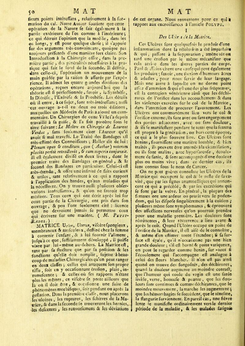 fleurs points intéreffans , relativement à la for- mation du cal. Notre Auteur Contient que cette opération de la Nature fe fait également à la partie extérieure de l'os comme à l'intérieure', ce qui détruit l'opinion que la moelle, dans les os longs, y eft pour quelque chofe-, il s'appuie fur des argumens très-convnincans, quoique pas toujours préfenrés d'une manière fort claire. Son Introduction à la Chirurgie offre , dans la pre- mière partie , d-:s généralités néceftaires à la pra- tique qui fait le fond de la féconde. Il définit, dans celle-ci, l'opération un mouvement de b main guidée par la raifon & afîurée par l'expé- rience. Il admet les quatre g:andes divifionsdes opérations , reçues encore aujourd'hui que la théorie eft fi perfectionnée , faveur , la Synthèfe, la Diérèfe , l'Exérèfe ck la Prothèfe. Les détails où il entre, à ce fujet, fonr très-intéreffans-, aniïi ~xet ouvrage a-t-il eu deux ou trois éditions, auxquelles un Médecin de Paris a ajouté un com- mentaire. Un Chirurgien de cette Vi'le l'a depuis travaillé à fa guife , & l'a fait paroître fous le titre fuivant : Le Maître en Chirurgie de Laurent Verduc , fans feulement citer l'Auteur qu'il avoit fi-mal travefti. Le Traité des Bandages cft 1 très-eflimé des Connoiffeurs •, Haller dit de lui: plénum opus & conditum , quo ( Autkor) veterum placita perite retraâavit, 6 cum nuperis conjunxit. Jl eft également divifé en deux livres, dont le premier traite des Bandages en général , & le fécond des Bandages en particulier. Celui-ci eft très-étendu , &. offre une infinité de faits curieux & utiles, tant relativement à ce qui a rapport à l'application des bandes, qu'aux maladies qui la néceftutnt. On y trouve aufîi plufieurs obfer- vations intéreffames * & qu'on ne fauroit trop méditer. Tous ceux qui ont écrit 2près lui fur cette partie de la Chirurgie, ont pris dans fon ouvrage, & peu l'ont fealement cité : licence que ne devroient jamais fe permettre ceux qui écrivenr fur une madère. ( M. Pstit- MATRICE Us-îp*, Utérus, vifcèrefpongteux , membraneux & mv<fcu!ev.x, defliné chez la femme à contenir l'enfant, & à lui fournir l'aliment , jufqu a ce que , fuffifammcm développé , il puiffe vivre par lui-même au-dchors. La Matrice eft , tant par fa ftuclure que par fa polhion & les fonctions qu'elle doit remplir, fujette à beau- coup de maladie? Chirurgicales qu'on peut ranger en deux claffes ; celles qui attaquent fon propre tifîù , foit en y occafionnant érofion, plaie , in- tumefeence ; & celles où fes rapports n'étant plus les mêmes, ce vifeère fe porte ailleurs que là où il doit être, Si 01 cifionne une fuite de phénomènes morbifiques, foit pendant ou après la geftation. Dans la première clatfe , nous placerons les ulcères , les ruptures, les fchirres de la Ma- trice, & dans la féconde fe trouveront les hernies,. îes defeentes, les renverfemens & les déviations de cet organe. Nous renverrons pour es qui a rapport aux excroiffances à l'article Polype. I Des TJhtr s ce la Matrice. Ce? Ulcères font quelquefois le produit d'une inflammation dont la réioiiuion a été imparfaite & qui, pafTant à la fuppuration , amène tôt oa tard une érofion par le même mécanifme que cel-i. arrie dans les a'utres parties du corps. Paul & yE'.ius citent une (aufequi peut également les produire; favoir ,une fluxion d'humeurs âcres & adulles , pour nous fervir de leur langage. Mais une antre à laquelle on ne donne point allez d'attention &quieO une de; plus fréquente6, eft la contagion vénérienne ainfi que les déchi- rures de l'orifice dans les accouchemens & dans les violences exercées fur le col de la Matrice , dans l'intention de procurer l'avoitement. Les Ulcères ont communément lieu vers le col & l'orifice externe ; ils font avec ou fans engorgement des parties adjacentes, avec ou fans douleur, & ils fe marcif'eftenr pendant le tem> que la femme- eft propre à la généraiion , ou hors cette époque, ce qui a le plus fouvtnt lieu. Ces Ulcères font bénins, fourniffent une matière louable, & bien traités , ils peuvent être amené» à la cicattifation, ou ils font malins, avec hyperfarcofe , écoule- ment de fanie, & font accompagnés d'une douleur plus ou moins vive •, dans ce dernier cas, ils font connus fous le nom de Cancer. On ne peut guères connoitre les Ulcères de la Matrice qui occupent le col & le tefte de fa ca- vité , que par les lignes anamnefiiques qui annon- cent ce qui a précédé, & par les excrétions qui fe font par la vulve. En général , la plupart des femmes ont une ardeur ou prmhvers le pnden- dnm, qui les difpofe fingulièrement à la coïtion ; plufieurs même font nymphomanes, & éprouvent des affeétions nerveufes qu'on pourroit prendre pour une maladie première. Les douleurs font rémittentes, & leur récurrence.a lieu avant & après le coït. Quand l'Ulcère occupe ua point de l'orifice de la Matrice , il eft aifé de le connoitre , & même d'en efiimer toute l'étendue-, û fa fur- face tft égale, qu'il n'occaiionne pas une bien grande douleur ; s'il eft borné & point variqueux, on peut le regarder comme bénin, fur-tout fi l'écoulement qui l'accompagne eft analogue à celui des fleurs blanches, il n'en eft pas arnli quand on trouve des fongofités, des déchirures , quand la douleur augmente au moindre contact,, que l'humeur qui coule du v?gin eft une fanie livide, verte, boueufe & puante, que les dou- leurs font continues & comme déchirantes, que le moindre mouvement, la marche les aogmentent 5 que les hémonhagies fe fuccèdenf, que le ténefme, la ftangurie furviennent. En pareil cas, une fièvre lente le manifefte ordinairement vers le dernier période de la maladie, & les malades fatiguée
