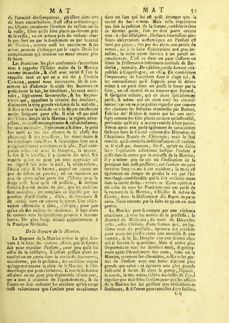 de l'atrocité des fymptômes, périment dans line de leurs exacerbations. il eft aflez ordinaire que ces Ulcères entraînent l'érofion du reclum ou de la veffie, félon qu'ils font placés au-devant près de la vefïie , ou en arriére près du reétum : alors Je pus fort ou par le fondement ou par le canal de l'uiètre , comme auffi les excrérnens & les urines peuvent s'échapper par le vagin. De-là les complications qui rendent ces maux encore plus fâcheux. Les Praticiens les plus confommés s'accordent tous à regarder l'Ulcère malin de la Matrice comme incurable , & c'tft avec vérité fi l'on fe rappelle tout ce qui en a été dit à l'article Cancer, auquel nous renvoyons. Ils fe con- tentent ici d'adoncir la crâfe des humeurs en preferivant le lait, les émulîions, les eaux miné- rales , légèrement favonneufes , & les hypno- tiques qui, appaifant la vivacité des douleurs, diminuent la trop grande violence de la maladie , & font arriver la malade vers fa fin par un chemin moiDs fatiguant pour elle. Il n'en eft pas ainfi de l'Ulcère fimpîe delà Matrice; le régime adou- ciffant, le? boifîbnsternpérantes & rafraîchiffantes, les eaux minérales, légèrement alkalincs, le petit hit mêlé au lue des plantes de la clafle des çhkoracés &. dçs crucifères, les demi-bains & les injeclions déterfives & farcotiques font cenï qui généralement conviennent le plus. Pau! com- paîoit colles-ci avec le fénugr^c, la tmuve, le fon & la lcnriUe; il y ajouioii du miel. Un remède qu'on ne peut pas trop apprécier eiî un digefûf fait avec le miel, la térébenthine, l'huile rqfat & !e baume , auquel on ajoute un peu de fafran en poudre-, on en recouvre un peu de coron qu'on porte fur i'Uheie avec le doigt aufil haut qu'il eft poftible, & lorfque l'ulcère fournit moins de pus, que les accidens font moindres, on remplace ce digeftif par les poudres d'arifloloche , d'iris, de farcocole & de cérufe dont on couvre le coton. Une cbfer- vation effentieUe à faire, c'efl que, pour peu qu'on ait des indices de virulence, il faut alors fe tourner vers les fpécifiqués propres à la com- battre. De plus longs détails appartiennent à la Pratique Médicale. De h Rupture ie la Matrice. La Rupture de la Matrice arrive le plus fon- vent à la fuite des uoiens efforts que la femme fait pour expulfer ['enfant , pour peu qu'il lui offre de la réfilîancs. L'enfant p2ff?.nt alors en totalité ou en partie dans la cavisédu bas-venrre, occafionne, par fa préfence , des accidens urgens qu'aggrave encore la plaie de laMattice & 1 hé- morrhagie qui peut s'enfuivre. L'érat de la femme eft alors on ne peut plus déplorable : d'une part, on a tout à craindre de 1 épanchtment, & de l'autre on doit redouter les accidens qu'un corps auflî volumineux que l'enfant peut oeufionner dans un lieu qui lui eft aufli étranger que la cavité du bas-ventre. Mais telle inquiétante que foit la pofnion de la femme, confidérée fous ce dernier point, l'on ne doit point encore tout - à - fait défefpérer, l'hiftoire fournifianr plu- fleurs obfervations authentiques où Penfan.t eft forti p2r pièces, foit par des abcès aux parois du ventre, ou 2 la fuite d'ulcérations aux gros in- tefiins, la mère ayant fur vécu à un pareil ac- couchement., C'eft ce dont on peut s'afTurer en lifant la Differtation infiniment curieufe de Bar- tholin , intitulée, De ivfolids partûs kumani viit : publiée à Copenhague, en 1654. E° considérant l'importance de l'accident dont il s'agit ici, & les connoiffances qu'il fuppofe pour le déter- miner à un parti dont on puiffe fe louer par fa fuite , on eft étonné de ne trouver que Eaviard, & Grégoire enfuite, qui en aient fpécialemepî parlé, & même qui en aient noté les circonf- tances : car on ne peut guères regarder que comme des citations les hifîoires tranfmifes par Bonnet, Fabrice de™' Hilden & autres qui les ont envi- fagés comme des faits plutôt curieux qu'inftruclif?, perfuadés qu'il n'y a aucun remède à leur porter. Simon après eux parle également de cet accident fâcheux dans le fécond volume des Mémoires de l'Académie Royale de Chirurgie; mais le feul remède qu'il confeille indistinctement eft violent, «t 11 n'eft pas douteux, dit-il, qu'on ne doive faire l'opération céfarienne lorfque l'enfant a psfte dans le ventre par la crévafle de la Matrice; il y a même peu de cas ou l'indication de la pratiquer foit aufii prenante \ car l'enfant ne peut furvivre long-tuns à cet accident; la mère eft également en danger de perdre la vie par l'hé- morrhagie coniidèrable qui fe frit ordinairement dans la cavité du bas - ventre, jj Cette opinion a été celle de tous les Praticiens qui ont parlé de la rupture de la Marrice, d He-ifter & même de Crant2 , dans fa Diftertai ion De Rupto in partit utero. Nous verrons par la fuite ce qu'on en doit penfer. La Matrice peut fe rompre par une violence extérieure , à rous les termes de la groiTefTe ; le Journal de Médecine , du mois de Décembre 1780, offre l'hiftoire d'une femme qui, au fep- tième mois de groiïefle , éprouva Cet accident pour avoir été prtftée entre une muraille & une voiture , & le D. Douglas cite une femme chez qui il furvint ls quatrième. Mais il arrive plus fréquemment vers les derniers mois, & généra- ment après l'écoulement des eaux, teins où la Matrice, revenant fur elle-même, reiTerre les par- ties de l'enfant avec une force d'autant pius grande que celui - ci éprouve une plus grande difficulté à forsir. Si alors le genou, l'épaule, le coude, la tête même s'élève au-deflus de l'ovsl régulier que doit faire l'enfant pour que les efforts de la Mattice fur lui puiffent être véritablement fruclueux, & fi l'onne peut remédier à ces faillies, Gij