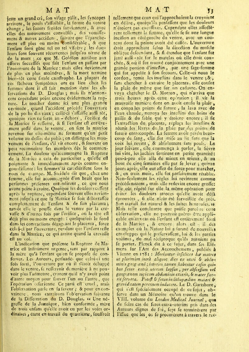 jette un grand cri, fon vifage pâlit, les fyncopes arrivent, le pouls s'affaiblitla forme du ventre change, les fueurs froides furviennent, & avec elles des mouvemens convulfifs , des vomifle- mens & autres acciden; , fuivant que lepanche- ment eft plus ou moins ^onfidérable , & que l'enfant forti gêne tel ou tel vifcère les dou- leurs font fouvent récurrentes jufqu'au terme de de la mort -, .ce que M. Goldfon attribue aux efforts fucceffifs que fait l'enfant en partant par l'ouverture de la Matrice : mais elles deviennent de plus en plus moindres, & la mort termine bien-tôt cette fatale catafirophe. La plupart de ces fâcheux fymptômes ont eu lieu chez les femmes dont il eft fait mention dans les ob- servations du D. Douglas -, mais fis n'annon- cent cependant point encore évidemment la rup- ture. Le toucher donne ici une plus grande certitude , quand l'accident précède l'ouverture de la poihe des eaux -, celle-ci s'affaiffe aulît tôt, quoique rien ne forte au - dehors , l'orifice de la Matrice fe reflerre, & fi l'enfant eft entière- ment parlé dans le ventre , on fent la matrice revenue fur elle-même ne formant qu'un petit volume au-deftus du pubis •■, on diftingue les mou- vemens de l'enfant, s'il vit encore , & fouvent on peut reconnoître fes membres dès le commen- cement. La douleur qu'accompagne la Rupture de la Matrice a cela de particulier , quelle eft poignante & immédiatement après comme en- gour diffame : les femme s'la car; clérifent fous le nom de crampe. M. Steidele dit que, chez une femme , elle fut accompagnée d'un bruit que les perfonnes préfentes entendirent , ce que nous avons peine à croire. Quoique les douleur s et fient après la rupture, cependant fouvent elles revien- nent jufqu'à te que la 'Matrice fe foit débarrafîée complètement de l'enfant & de fon piacanta -, tantôt elle le poufTe dans le ventre par la cre- vaffe & d'autres fois par l'orifice , où la têre eft déjà plus ou moins engagé: : quelquefois le fond dans les contractions dégageant le placenta , force celi;i-ci par l'ouverture, pendant que l'enfant refte dans la Matrice ; ce qui arrive quand la crevafle eft au col. L'indication que préfente la Rupture rîe Ma- trice eft infiniment urgente , tant par rapport à la mère qu'à l'enfant qu on fe propofe de con- ferver. Les Aureurs, perfuadé^ que celui-ci une fois forti, l'ouverture par où il s'étoit échappé dans le ventre, fe refferroit de manière à ne pou- voir plus l'admettre , crurent qu il n'y avoit point d'autre moyen pour fauver l'un ou l'autre, que l'opération cefarienne Ce parti eft~ cruel, mais l'obfervation parle en fa faveur,- & pour en con- vaincre , nou; extrairons l'ob'ervation fuivante de la Differration du D. Douglas. « Une né- greffe de la Jamaïque, bien conformée , mère de trois tnfans qu'elle avoit eu par les voies or- dinales i étant en travail du quatrième, foufiroit tellement que ceux qui l'approchoieut la croyoient en délire, quoiqu'ils penfaffent que les douleurs n'étoiert pas exaflives. Cependant elles affecté* rent tellement la femme, qu'elle fe fit une longue incifion au côté gauche du ventre, avec un cou- teau dont la pointe avoit été caffée. L'ouverture étoit approchant félon la direction du mufcle oblique defeendant, & fi étendue que l'enfant fut jetté auftï - tôt fur le matelas où elle étoit cou- chée, & où il fut trouvé conjointement avec une grande portion d'inteflin , par une fage-femme qui fut appelée à fon fecours. Celle-ci noua le cordon, remit les intefiins dans le ventre*, &, fans chercher à extraire le placenta, elle conflit la plaie de même que fur un cadavre. On en- voya chercher le D. Morron , qui n'arriva que trois heures après cette opération-, il vit la mauvaife manière dont on avoit coufu la plaie , en coupa les points de future , la lava avec de l'eau chaude, nettoya les intefiins des brins de paille & du fable qui y étoient- encore:, il fit l'extraction du placenta, replaça les intefiins & réunit les lèvres de,la plaie par,des points dé future entrecoupée. La femme avoit perdu beau- coup de fang, elle fut rr.ife au Ht fans que la voix lui revint , & abfoîument fans poul?. Le jour fuivant, elle commença à parler, la fièvre lui vint, les lochies for tirent en petite quantité: peu-à-peu elle alla de mieux en mieux, & au bout de cinq femaines elle put fe,lever -, quinze jours après, elle eut affez de force pour marcher, ! &, en trois mois, elle fut parfaitement rétablie. Non-feulement les règles lui revinrent comme précédemment , mais elle redevint encore greffe: elle eût répété fur elle la même opération pour éviter les douleurs atroces qu'elle avoit déjà éprouvées , fi elle n'eût été furveillée de près. Son travail fut naturel & les î'uites haireufes. j» Mais telle concluante que puitfe paroî re certe obfervation , elle ne pourroir guères êrre appli- cable qu'aux cas où l'enfant eft entièrement forti de la Matrice , & encore alors eft - il des exemples où la Nature lui a formé de nouvelles enveloppes qui le préfervafient, lui & les parties voifines, du mal réciproque qu'ils auroient pu fe porter. Plenck dit à ce fujet, dans fes Elé- mens fur l'Art des Accoucbctnens, publiés à Vienne en n8i : Moriuntur infelices ha matres ut plurimùm intrh aliquot die s ex uteri & abâo- \ miras gang œnâ ■ intérim tamen habentur caj'us qui* j bus fétus extra uterum lapfus , per abfcejfum vel j gangrœnam topicam abdominis exierit, & mater fus— I ritfervata. Potefi & fétus in lithopœdion mutari fir \ gravid:tatem perennem inducere. Le D. Gartshore, ! qui s'ell fpécialement occupé de ce fujet , ob- J ferve dans un Mémoire qu'on trouve dans le VIII. volume du London Médical Journal, qua de feize cas de fétus extra-uterins pris dans des Auteurs dignes de foi, fept fe terminèrent par l'iffue que les# o> fe procurèrent à travers le rtc- 1