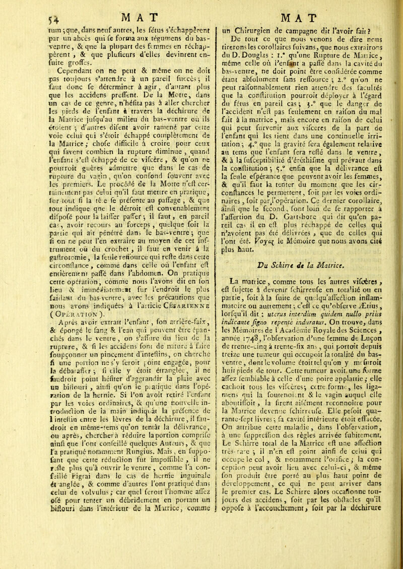 tum ;que, dans neuf antres, les fétus s'échappèrent par un abcès qui fe forma aux régumens du bas- ventre, &que ia plupart des femmes en réchap- pèrent , & que plufieurs d'elles devinrent en- fuite grottes. Cependant on ne peut & même on ne doit pas toujours s'attendre à un pareil fuccès, il faut donc fe déterminer à agir, d autant plus que les accidens preffent. De la Motte, dans un c«s de ce genre, n'héfita pas a aller chercher les pieds de l'enfant à travers la déchirure de la Matrice jufqu'au milieu du bas-ventre où ils étoient -, d'autres difent avoir ramené par cette voie celui qui s'étoir échappé complètement de la Matrice ; chofe difficile a croire pour ceux qui favent combien la rupture diminue , quand l'enfant s'ef! échappé de ce vifeère , & qu'on ne pourroit guères admettre que dans le cas de rupture du va*in , qu'on confond fauvenr avec les premiers. Le procédé de la Motte n'eft cer- tainement pas celui qu'il faut mettre en pratique, inr tout fi la tê.e fe préfente au paffage , & que tout indique qne le détroit eft convenablement difpofé pour la laifTer pasîer-, il faut, en pareil ca;, avoir recours au forceps, quelque foit la partie qui ait pénétré dam le bas-ventre-, que ii on ne peut l'en extraire au moyen de cet inf- trutiient ou du crochet , il faut en venir â la gaftroternie, la feule retîburce qui refte dans cette circonftance, comme dans celle où l'enfant eft eniièremfni paffé dans l'abdomen. On pratique cette opération, comme nous l'avons dit en l'on lieu & immédiatement fur i'endroit le plus faitlast du bas-ventre, avec les précautions que bous avons indiquées à l'article Césarienne ( Opération ). Après avoir extrait l'enfant, fon arrière-faix, & éponge le fang & l'eau qui peuvent être épan- chés dans le ventre , on s'affure du lieu de la rupture, & fi les accidens font de nature à f.iire foupçonner un pincement d'inteflins, on cherche fi une portion ne s'y feroit joint engagée, pour la débaraflcr-, ii elle y étoit étranglée, ii ne feudroit point héftéf d'nggrandir la plaie avec un bifiouri , ainfi qu'on le p.atiqûe dans l'opé- ration de la hernie. Si l'on avoit retiré l'enfant par les voies ordinaires, & qu'une nouvelle in- troduction de la main indiquât la préfence de 1 inteliin entre les lèvres de la déchirure, il fau- droit en même-tems qu'on tentât la délivrance, ou après, cherchera réduire la portion comprife ainfi que l'ont confeillé quelques Auteurs, & que Ta pratiqué notamment Rungius. Mais, en fuppo- fant que cette réduction fût împoffible , il ne r-fte pins qu'à ouvrir le ventre , comme l'a con- cilié Hgrai dans le cas de hernie inguinale ét anglée, & comme d'autres l'ont pratiqué dans celui de volvulus; car quel feroit l'homme allez ofé pour tenter un débridement en portant un biflouri dans l'intérieur de la Maurice, comme un Chirurgien de campagne dit l'avoir fait ? De tout ce que nous venons de dire nous tirerons les corollaires fuivans, que nous extrairons du D. Douglis : r.* qu'une Rupture de Manice, même celle où l'enfant a pafTé dans la cavité du bas-ventre, ne doit point être confidérée comme étant abfolument fans refTource ; 2.° qnon ne peut raifonnablement rien attendre des facultés que la conflitution pourroit déployer à l'égard du fétus en pareil cas; $.° que le danger de l'accident n'ett pas feulement en raifon du mal fait à la matrice, mais encore en raifon de Celui qui peut furvenir aux vifeeres de la part de l'enfant qui les tient dans une continuelle irri- tation -, 4.0 que la gravité fera également relative au tems que l'enfant fera refté dans le ventre, & à la fufeeptibilité d'éréthifme qui prévaut dans la coisftitution *, enfla que la délivrance eft la feule efpérance que peuvent avoir les femmes, & qu'il faut la tenter du moment que les cir- conftances le permettent, foit par ies voies ordi- naires , foit par/opération. Ce dernier corollaire, ainfi que le fécond, font loin de fe rapporter à l'affertion du D. Gattsbore qui dit qu'en pa- reil cas il en eft plus réchappé de celles qui n'avoient pas été délivrées , que de celles qui l'ont été. Voy&i ie Mémoire que nous avons cité plus haut. Du Schirre dt la Matrice. La mattice, comme tous les 'autres vifeères, eft fujette à devenir fchirreufe en totaHié ou en partie, foit à la fuite de quelqu'afFeétion inflam- matoire ou autrement ; c'eft ee qu'obferve JEti'us, lorfqu'il dit : utérus interdum quidem nullo prius indicamtc Jïgno repente induratur. On trouve, dans les Mémoires de l'Académie Royaledes Sciences , année 1748, l'obfervation d'une femme de Luçon de trente-cinq à trente-fix an5, qui portent depuis treize une tumeur qui occupoit la totalité du bas- ventre, dent le volume étoittelqu'on y mefnroit huit pieds détour. Cette tumeur avoit. une forme affez (embiable à celle d'une poire applatiie; elle i cachoit tous les vifeères-, ectre forme, les liga- ment qui la foutenount & le vagin auquel elle abotitiffoit, la firent ailément reconnoître pour la Matrice devenue fchirreufe- Elle pefoit qua- rante-fept livres; fa cavité intérieure étoit effacée. On attribue cette maladie, dans l'obfervation, à une fuppreifion des règles arrivée fubitement. Le Schirre total de la Matrice eft une affeclion très-rare -, il n'en eft point ainfi de celui qui occupe le col, & notamment l'orifice ; la con- ception peut avoir lieu avec celui-ci, & même ( fon produit être porté au plus haut point de | développement, ce qui ne peut arriver dans I le premier cas. Le Schirre alors occafïonne tou- î jours des accidens, foit par les obftacles qu'il j oppofe à l'accouchement, foit par la déchirure