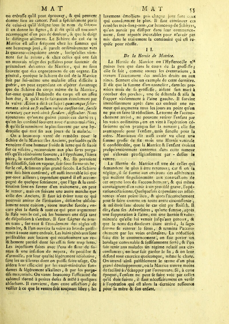 ou crévgfte qu'il peut éprouver, & qui peuvent donner lieu au cancer. Paul a fpéciaiement parié de celui-ci au il'dëfigne fous le nom rie Cx^»,«« il en donne les lignes , & il dit qu'il eft toujours accompagné d'un peu de douleur, & que le doigt ie difiingue aifëment. Le Schirre du col de la Matrice eft affez fréquent chez les femmes qui ont beaucoup joui, il paroît ordinairement vers la quarante-cinquième année , lorsqu'elles vien- nent fur le retour, & chez celles qui ont fait un mauvais ufagedes pefiaires pour foutenir de prétendues défi entes de Matrice , qui ne foin fouvent que des engorgetnens de cet organe. En général, quoique le Schirre du col de la Matrice foit par lui-même une maladie allez difficile à guérir, on peut cependant en efpérer davantage que du Schirre du corps même de ia Matrice, fur-tout quand l'habitude du corps eft en affez bon état, & qu'il nefe fait aucun écoulement par la vulve ^Etius a dit à ce fujet : quacumque fchir- romata circa os & eollum vulva confliteànt, facile curantur; quœ vero circa funium , dtfficuher. Nous ajouterons qu'on ne guérit jamais ces derniers ; qu'on les confond fouvent avec d autres maladies, & qu'ils fe terminent le plus fouvent par une hy- dropifie qui met fin aux jours de la malade. On a beaacoup vanté de remèdes pour le Schire de la Matrice : les Anciens, perfuadé? qu'ils ▼enoient d'une humeur froide & lente qui fe hxoiî fur ce vifeère , recouroient aux plus forts purga- tifs qu'ils réitéroient fouvent, à l'épythime, l'hiera picra, la confection hamech , &c. Ils portoient les difcufiîfs, foit en vapeur, foit fous forme sèche, furie col, & fans un plus grand fuccès. Le Schirre une fois bien confirmé, eft auiii incurable ici que par-tout ailleurs ; cependant quand il eft accom- pagné de quelque fentiment, que l'âge & la conf- titution font en faveur d'un traitement, on peut le tenter , mais en fuivant une autre marche que celle des Anciens. 11 faut ici éviter tout ce qui pourroit attirer de l'irritation , défendre abfolu- lument toute coïtion , toute marche forcée, en- core plus ia danfe & tout ce qui peut augmenter la ftàfe vers le col, où les humeurs ont déjà tant de difpofuionà s'arrêter. Il faut faigner de tem> en tems , fur-tout fi l'écoulement des règles eft moindre, & l'on ouvrira la veine au brasde préfé- rence à toute autre endroit. Les bains généraux font préférables aux locaux qui occalionnent un re- lâ.hement partiel dont leseff.ts font trop lents. Les injeclions faites avec l'eau d^ fleur de fn- reau & une infufion de nepeta, de pouillot & d'armoîfe, par leur qualité légèrement réi'olutive, font les meilleures dont on puiffe faire ufage. On aidera leur effic?.cité par le; eaux-minérales fon- dantes & légèrement alkalines, & par les purga- tifs merçuriels. On vante beaucoup l'efficacité du calomel donné à petites dofes & mêlé à quelques abforbans. Il convient, dans cette affeclion ,; de veiller à ce que le ventre Toit toujours libre j les lavemens émolliens pris chaque jour font eux qui conviennent le plus. Il faut continuer ces remèdes très-long-tem^,C3r beaucoup de Schirres, qu'on auroit pu diffiper dans ieur commence- ment, font réputés incurables pour n'avoir pas mis dans le traitement la contiauité qui eft re- quise pour réuflir. I I. De la Hernie de Matrice. La Hernie de Matrice ou I'Hyfterocèle n'a guères lieu que dans le coûts de la grouille ; elle fe fait , comme tontes les éventrations , a travers l'écartement des muftles droits ou aux; aines. Sennert cite un exemple de cette dernière. Il dit que la femme d'un tonnelier, dans les pre- miers mois de fa grofîefie. aidant fon mari à courber des perches, une fe débanda & alla la frapper violemment à l'aine gauche. 11 furvint immédiatement après dans cet endroit une tu- meur qui augmenta tous les jours au point qu'on ne put en faire la réduction. Le terme de l'accou- chement arrivé , ne pouvant retirer l'enfant par les voies ordinaires , on en vint à l'opération cé- farienne qu'on pratiqua fur la tumeur -, elle fut avantageufe pour l'enfant, mais funefte pour la mère. Mauriceau dit auifi avoir vu chez une femme grofle de fix mois une Hernie ventrale fi confidérable, que la Matrice & l'enfant étoient prefqu'entièrement contenus dans cette tumeur qui selevoit prodigieufement par - deiïus le ventre. La Hernie de Matrice eft une de celles qui demandent le plus à être retenues •, car fi on la négligeai fe forme aux environs des adhérences qui nuifent fingulièrement aux contractions de cet organe lors de l'accouchement, & qui même contraignent d'en venir à un procédé grave, l'opé- rationcéfarienne. Quelquefois cependant ces adhé- rences n'ont point'lieu, & alors l'accouchement peut fe faire comme en toute autre circonflance , <k tel étoit fans doute le cas cité par Ruifcb. Il dit, dans fes Adverfaires , qu'une femme, après une fuppuration à l'aine, eut une hernie fi volu- rninenlè qu'elle lui venoit jufqu'aux genoux, ck que le tems des douleurs étant arrivé, la fage- ferrme fit rentrer le fétus, & termina l'accou» chement par les voies ordinaires. La réduction faîte dès le commencement, on fait porter un bandage convenable & fulfifamment ferré, & l'on fait tenir aux malades Un régime relatif aux cir- confiances -, on leur fait garder le lit , & on leur défend tout exercice quelconque, même le chant. On attend ainfi paifiblement le terme d'un plu-s grand développement, où la Matrice trouve moins de facilité à s'échapper par l'ouverture. Si, à cette époque , l'enfant ne peut fe faire voie par celles qu'il doit fuivre , il faut néceftairement en venir à l'opération qui eft alors la dernière reflburce pour la mère & fon enfant.
