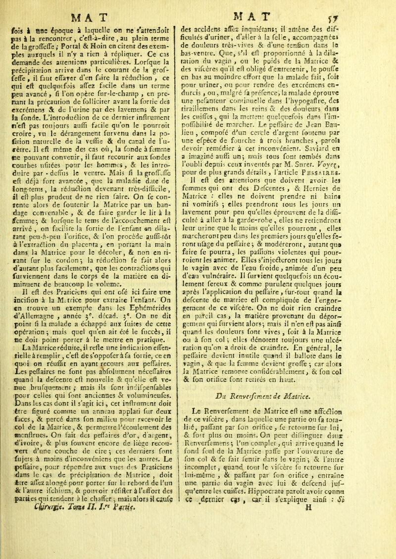 fois à Bas époque à laquelle on ne s'atfendoir pas à la rencontrer, c'eft-à-dire, au plein terme de la groftefte ; Portai & Hoin en citent des exem- ples auxquels il n'y a rien à répliquer. Ce cas demande des attentions particulières. Lorfque la précipitation arrive dans le courant de la grof- îefie , il faut effarer d'en faire la réduction , ce qui eft quelquefois affez facile dans un terme peu avancé, fi l'on opère fur-le-champ , en pre- nant la précaution de foï.liciter avant la fortie d«s excrémens S. de l'urine par des lavemens & par !a fonde. L'introduction de ce dernier infiniment tn'efi pas toujours aulîi facile qu'on le pourroit croire, vu le dérangement furvenu dans la po- rtion naturelle de la veftie & du canal de l'a- «•être. Il eft même des cas où, la fonde à femme «ne pouvant convenir, il faut recourir aux fondes courbes ufitées pour le? hommes, & les intro- duire par - demis le ventre. Mais fi la grofLfie eft déjà fort avancée , que la maladie date de long-rems, la réduction devenant très-difficile, il eft plus prudent de ne rien faire. On fe con- tente alors de foutenir la Matrice par un ban- dage convenable , & de faire garder le lit à la femme-, & lorfque le tems de l'accouchement eft arrivé , on facilite la fortie de i'enfant an dila- tant peu-à-peu l'orifice, & l'on procède aufiî-tôt à l'extraction du placenta , en ponant la main dans; la Matrice pour le décoler, & non en ti- rant fur le cordon*, la réduction fe fait alors d'autant plus facilement, que les contractions qui furviennent dans le corps de la matière en di- minuent de beaucoup le volume. Il eft des Praticiens qui ont ofé ici faire une incifion à la Motrice pour extraire l'enfant. On en trouve un exemple dans les Ephémérides d'Allemagne , année 3e. décad. 3e. On ne dit point fi la malade a échappé aux fuites de cette opération*, mais quel qu'en ait été le fuccès, il fie doit point porter à le mettre en pratique. La Matrice réduite, il refte une indication efSen- tieik à remplir , c'eft de s'oppofer à fa fortie, ce en Îmi on réufîtt en avant recours ans peftaires. ,es peftaires ne font pas absolument nécefiaires quand la defeenre eft nouvelle & qu'elle eft ve- nue brufquemtm ,* mais ils font inôifpenfables •pour celle-; qui font anciennes & volumineufes. Dans les cas dont il s'agit ici, cet infiniment doit être figuré comme un anneau applati fur deux faces, & percé dans fon milieu pour recevoir le col de la Matrice, & permettre l'écoulement des tmenftrues. On fait des peftaires d'or, d'argent, d'ivoire, & plus fouvent encore de liè^e recou- *ven d'une couche de cire ; ces derniers font fujets à moins d'inconvéniens que les autres. Le pefTaire, pour répendre aux vues des Praticiens dans le cas de précipitation de Matrice , doit Être aflèz aloogé pour porter fur le rebord de l'un & l'autre ifehium, & pouvoir réfifler à l'tflort des parties qui tendent à le chaflet, maisalorj ii csufe Chirurgie. Tome IL -fj* l'çrtic. des accidens sfîez inquiétanî; il amène des dif- ficultés d'uriner, dallera la Selie, accompagnée» de douleurs très-vives & d'une tendon dans le bas-ventre. Que, s'il eft proportionné à la dila- tation du vagin , ou le poids de la Matrice Si. des viScères qu'il eft obligé d'eatretenir, le pouffe en bas au moindre effort que la malade fait, Soit pour uriner, ou pour rendre des excrémens en- durcis , ou, malgré fa préfence, la malade éprouve une pefanteur continuelle dans l'hypogaflre, del rirailiemens dans les reins & des douleurs dans les enifles , qui ia mettent quelquefois dans l'im- poflibiiité de marcher. Le pefiaire de Jean Bau- lieu , compofé d'un cercle d'argent Soutenu par une efpècc de fourche à trois branches, paroît devoir remédier à cet inconvénient. Saviard en a imaginé anfti un j mais tous font tombés dans l'oubli depuis ceux inventés par M. Suret. Voys[t pour de plus grands détails, l'article Pessai&es. Il eft des attentions que doivent avoir les femmes qui ont des Defcentes , & Hernies de Matrice •' elles ne doivent prendre ni bain* ni vomitifs 5 elles prendront tous les jours un lavement pour peu qu'elles éprouvent de la difS- culté à aller à la garde-robe , elles ne retiendront leur urine que le moins qu'elles pourront , elles marcheront peu dans les premiers jours qu'elles fe- ront ufage du pefiaire; & modéreront, autant qut» faire fe pourra, les pallions violentes qui pour- roient les animer. Elles s'injecteront tous les jours le vagin avec de l'eau froide, animée d'un peu d'eau vulnéraire. Il Survient quelquefois un écou- lement fereux & comme purulent quelques jours après l'application du pefiaire, fur-rout quand la defeenre de matrice eft compliquée de l'engor- gement de ce vifeère. On ne doit rien craindre en pareil cas, la matière provenant du dégor- gement qui Survient alors*, mais il n'en eft pas ainlt quand les douleurs font vives, foit à la Matrice ou à fon col ; elles dénotent toujours une ulcé- ration qu'on adroit de craindre. En général, le pefiaire devient inutile quand il hallotc dans le vagin, & que la femme devient grofte ; car alors la Matrice remonte considérablement, & fon col & fon orifice font retirés en haut. Du RenverfcmentJe Matrice. Le Renverfement de Matrice eft une affection de ce vifeère, dans laquelle une partie ou fa tota- li:é, paftant par fon orifice, fe retourne fur lui, & fon plus ou moins. On peut difiinguer daisc Renverfemens \ l'un complet, qui arrive quand le Sond Seul de la Matrice paffe par l'ouverture de Son col & Se fait Sentir dans le vsgin; & l'autre incomplet, sjuand tout le vifeère f= retourne fur lui-même , & paftant par Son orifice , entraîne une partie du vagin avec lui & defeend juS- qu'entre les cuiiTes. Hippocrats paroît avoir connu ce dernier cgs , car il s'expiique ainfi ; Si H