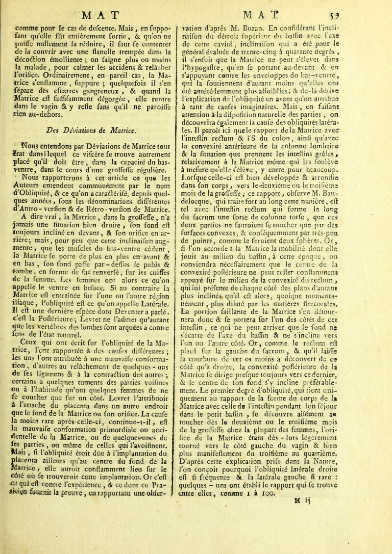 comme pour le cas de defcente. Mais, en fuppo- fant qu'elle fût entièrement fortie, & qu'on ne puifle nullement la réduire, il faut fe contenter de la couvrir avec une flanelle trempée dans la décoction émolliente ; on faigne plus ou moins la malade, pour calmer les accidens & relâcher l'orifice. Ordinairement, en pareil cas, la Ma- trice s'enflamme , fuppure ; quelquefois il s'en fépare des efcarres gangreneux , & quand la Matrice efl fuffifamment dégorgée, elle rentre dans le vagin & y refle fans qu'il ne paroiffe rien au-dehors. Des Déviations de Matrice. Nous entendons par Déviations de Matrice tout Xtat dansf lequel ce vifcère fe trouve autrement placé qu'il doit être, dans la capacité du bas- ventre, dans le cours d'une grofleflë régulière. Nous rapporterons à cet article ce que les Auteurs entendent communément par le nom d'Obliquité, & ce qu'on a caraelérifé, depuis quel- ques années, fous les dénominations différentes d'Antro- verfion & de Rétro-verfion de Matrice. A dire vrai, la Matrice , dans la grofleflë, n'a jamais une fituation bien droite > fon fond efl toujours incliné en devant, & fon orifice en ar- rière \ mais, pour peu que cette inclinaison aug- mente , que les mufcles du bas-ventre cèdent, la Matrice fe porre de plus en plus en ^vant & en bas , fon fond parle par-deft'ns le pubis & tombe, en forme de fac renverfé, fur les cuiffes de la femme. Les femmes ont alors ce qu'on appelle le ventre en beface. Si au contraire la Matrice efl entraînée fur l'une ou l'autre région iliaque, l'obliquité efl ce qu'on appelle Latérale. Il efl une dernière efpèce dont Devcntera parlé, c'efl la Pofiérieure-, Levrerne l'admet qu'autant que les vertèbres des lombes font arquées à contre fens de l'état naturel. Ceux^ qui ont écrit fur l'obliquité de la Ma- trice, l'ont rapportée à des caufes différentes; les uns l'ont attribuée à une mauvaife conforma- tion , d'autres au relâchement de quelques - uns de fes ligamens & à la contraction des autres ; certains à quelques tumeurs des parties voifines ou à l'habitude qu'ont quelques femmes de ne fe coucher que fur un côté. Levret l'attribuoit à l'attache du placenta dans un autre endroit que le fond de la Matrice ou fon orifice. La caufe la moins rare après celle-ci, conrinue-t-il, efl la mauvaife conformation primordiale ou acci- dentelle de la Matrice, ou de quelques-unes de fes parties , ou même de celles qui l'avoifinent. Mais, fi l'obliquité étoit dûe à l'implantation du placenta ailleurs qu'au centre au fond de la Matrice, elle auroit conflaroment lieu fur le côté où fe trouveroit cette implantaiion. Or c'efl ce qui efl contre l'expérience , & ce dont ce Pra- âKiçn fournit la preuye, en rapportant une obfer- , vation d'après M. Buzan. En confuîérant l'ineli- naifon du détroit fupérieur du baflin avec l'axe de cette cavité , inclinaifon qui a été pour le général évaluée de treme-cinq à quarante degrés, il s'enfuit que la Matrice ne peut s'élever dans l'hypogaflre, qu'en fe portant au-devant & en s'appuyant contre les enveloppes du bas-ventre, qui la foutiennent d'autant moins qu'elles cm été antécédemment plus affoiblies; & de-là dérive l'explication de l'obliquité en avant qu'on airribua à tant de caufes imaginaires. Mais, en faifane attention à la difpofision naturelle des parties , on découvrira égaîemenr la caufe des obliquités latéra- les. Il paroît ici que le rapport delà Matrice avec l'inteflin reclum & \'S du colon, ainfi qu'avec la convexité antérieure de la colonne lombaire & la fituation que prennent les inteftins grêles, relativement à la Matrice même qui les foulève à mefure qu'elle s'élève , y entre pour beaucoup. I.orfque celle-ci efl bien développée & arrondie dans fon corps, vers le«kuxième ou le troifièms mois de la grofleflë ; ce rapport, obfervr M. Bau- delocque, qui trait? fort au long cette matière, efl: tel avec l'inteflin reéïum qui forme le long du facrum une forte de colonne torfe , que ces deux parties ne fauroient fe toucher que par dès furfaces convexes, & conféquemment par très-peu. de points, comme le feroient deux fphères. Or, fi l'on accorde à la Matrice la mobilité don: elle jouit au milieu du baflin, à cette époque, on conviendra néceflairement que le cerne de la convexité pofiérieure ne peut refler conflamment appuyé fur le milieu delà convexité du rectum, qui lui préfente de chaque côté des plans disutani plus inclinés qu'il efl alors, quoique momenta- nément , plus dilaté par les matières flercorsles. La porrion faillante de la Matrice s'en détour- nera donc & fe portera fur l'un des côtés de cet inteflin , ce qui ne peur arriver que le fond ne s'écarte de l'axe du baflin & ne s'incline vers l'un ou l'autre côté. Or, comme le rectum efl placé fur la gauche du facrum, & qu'il laifle la courbure de cet os moins à découvert de ce côté qu'à droite, la convexité pofiérieure de la Matrice fe dirige prefque toujours vers ce dernier, & le centre de fon fond s'y incline préférable- ment. Le premier degré d'obliquité,qui tient uni- quement au rapport de la forme du corps de U Matrice avec celle de l'inteflin pendant fon féjour dans le petit baflin , fe découvre aifément a* toucher dès le deuxième ou le troifième mois de la grofieffe chez la plupart des femmes, l'ori- fice de la Matrice étant dès - lors légèrement tourné vers le côté gauche du vagin & bien plus manifeflement du troitième au quatrième. D'après cette explication prife dans la Nature, l'on conçoit pourquoi l'obliquité latérale droite efl fi fréquente & la latérale gauche fi rare : quelques - uns ont établi le rapport qui fe trouve entre elles, comme i à iqq,