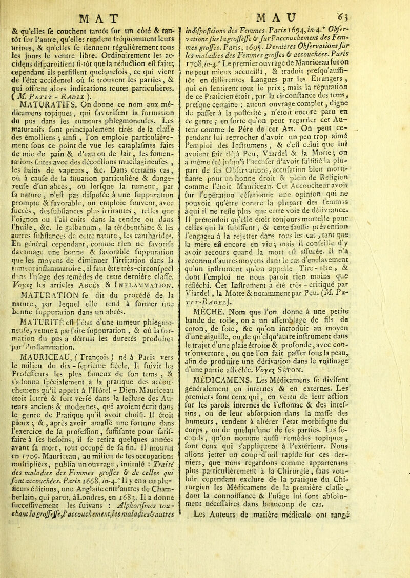 & qu'elles Ce couchent tantôt fur un côté & tan- tôt for l'autre, qu'elles repdem fréquemment leurs urines, & qu'elles fe tiennent régulièrement tous les jours le ventre libre. Ordinairement les ac- cidens difparoifTent fi-tôt que la réduction efl faire; cependant ils perfifient quelquefois, ce qui vient de l'état accidentel où fe trouvent les parties, & qui offrent alors indications toutes particulières. ( M. Petit - Radie ). MATURAT1FS. On donne ce nom aux mé- dicamens topiques, qui favorifent la formation du pus dans les tumeurs phlegmoneufes. Les maturatifs font principalement tirés de la claffe des émolliens ; ainfi , l'on emploie particulière- ment fous ce point de vue les cataplafmes faits de mie de pain & d'eau ou de lait, les fomen- tations faites avec des décodions mucilagineufes , les bains de vapeurs, &c. Dans certains cas, où à caufe de la lituation particulière & dange- reufe d'un abcès, ou lorfque la tumenr, par fa nature , n'efi pas difpofée à une fuppuration prompte & favorable, on emploie fouvenr, avec fuccès, dc-sfubitances plus irritantes, telles que l'oignon ou l'ail cuits dans la cendre ou dans l'huile, &c. le galbanum , la térébenthine & les autres fubftances de cette nature , les cantharide». En général cependant, comme rien ne favorife davantage une bonne & favorable fuppuration que lès moyens de diminuer l'irritation dans la fîimenrinflammatoire, il faut être très-circonfpecl dans l'ufagc des remèdes de cette dernière claffe. Voy.ei les articles Abcès & Inflammation. MATURATION fe dit du procédé de la nature, par lequel elle tend à former une benne fuppuration dans un abcès. MATURITÉ efl l'état d'une tumeur phiegmo- rieufe, venue à patfaite fuppuration , & où la for- mation du pus a détruit les duretés produite? par i'inflammation. MAURICEAU, ( François ) né à Pjris vers le milieu du dix - féptièmfe fiècle. Il fujvit les Profeffeurs les plus fameux de fon tems , & s'adonna fpécialement à la pratique des accou- chemens qu'il apprit à l'Hôtel - Dieu. Mauriceau éteit lettré & fort verfé dans la lecture des Au- teurs anciens & modernes, qui avoient écrit dans le genre de Pratique qu'il avoit choifi. Il étoit pieux ; & , après avoir amaffé une fortune dans l'exercice de fa profeffion, fuffifante pour fatif- faire à fes befoins, il fe retira quelques années avant fa mort, tout occupé de fa fin. 11 mourut en 1709. Mauriceau, au milieu de fes occupations multipliées, publia un ouvrage , intitulé : Traité des maladies des Femmes grojfes & de celles qui font accouchées. Paris 1668, in-q.° Il y en a eu pla- ceurs éditions, une Anglaifeentr'autres de Cham- berlain, qui parut, àLondres, en 1683. Il a donne fucceffivement les fuivans : Alphorifmes tou- chant la greffejfej,'accouchemtntjes maladie s&aulns iniifpopdons des Femmes. Paris 1694,1*1-4.'' Obfer- vatiotis Jurlagroffeffe &■ fur l'accouchement des Fem- mes greffes. Paris, 169-) ■ Dernières Obfervationsfur les maladies des Femmes grofjes & accouché;s. Paris 1708,^-4.° Le premier ouvrage de Mauriceau futon ne peut mieux accueilli, & traduit preiqu'aulfi- tôt en différentes Langues par les Etrangers , qui en fentirent tout le prix ; mais la réputation de ce Praticien étoit, par la circonflance des tems * prefque certaine : aucun ouvrage complet, digne de paffer à la poftérité , n'étoit encore paru en ce genre ,• en forte qu'on peut regarder cet Au- teur comme le Père de cet An. On peut ce- pendant lui reprocher d'avoir un peu trop aimé l'emploi des Inflrumens, & c'efl celui que lui avoient fait déjà Peu, Viardel & la Motte-, on a même été jufqu'M'acciuer d'avoir falfifié la plu- part de fes Obfervarionsjaccufation bien morti- fiante poururshonne droit & plein de Religion comme l'étcit Mauriceau. Cet Accoucheur ayoit (ur l'opération céfarie-nne une opinion qui ne pouvoit qu'être contre la plupart des femnvjs à qui il ne refle plus que cette voie de délivrance. Il'prétendoit qu'elle étoit toujours mortelle pour celles qui la fubifient, & cette fauffe prévention l'engagea à la reietter dans tous les cas,.tant que la mère efl encore en vie \ mais il conîeitle d'y avoir recours quand la mort eft a'Turée. 11 n'a reconnud'autresmoyens dans le cas d'enclavement qu'un infiniment qu'on appelle Tire-tête, & dont l'emploi ne nous paroît rien moins que réfléchi. Cet Infiniment a été très - critiqué par Viardel, la Motte & notamment par Peu. (M. Ps~ tit-Radel). MECHE. Nom que l'on donne à une petite bande de toile, ou à un affemblage de fils de coton, de foie, &c qu'on introduit au moyen d'une aiguille, ou.de qu'elqu'autreinfirumem dans le trajet d'une plaie étroue & profonde, avec con- tr'ouverture, ou que l'on fait paffer fous la peauy afin de produire une dérivation dans le Toifinage d'une partie affcclée. Voye\ Séton. MÉDICAMENS. Les Médicamens fe divifent généralement en internes & en externes. Le? premiers font ceux qui, en vertu de leur action fur les parois internes de l'eftomac & des intef- tins, ou de leur abforptton dans la ma (Te des humeurs, tendent à altérer l'état morbifiqoe du corps, ou de quelqu'une de fes parties. Les fé- conds , qn'on nomme aufli remèdes topiques, font ceux qui s'appliquent à l'extérieur. Nous allons jetter un coup-d'ceil rapide fur ces der- niers, que nous regardons comme appartenans plus particulièrement à la Chirurgie, fans vou- loir cependant exclure de la pratique du Chi- rurgien les Médicamens de la première claffe dont la connoiffance & l'ufage lui font ahfolu- ment nécefiaires dans beaucoup de cas. Lss Auteurs de matière médicale ont rang*