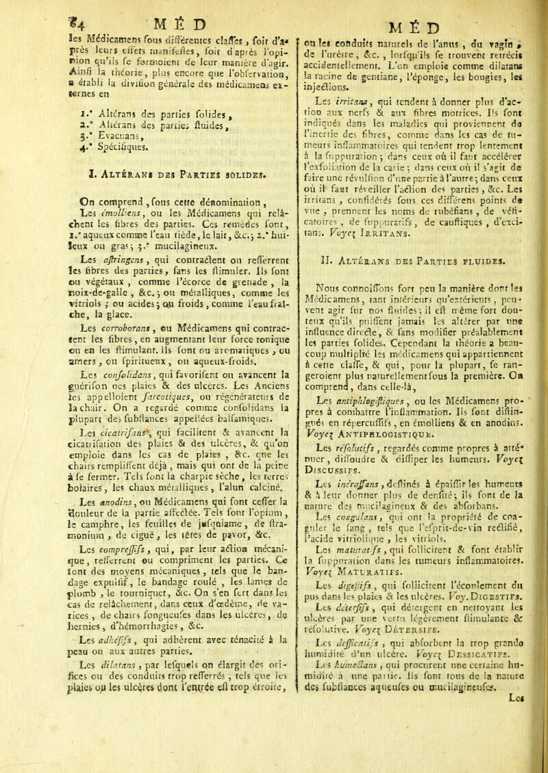 14 M É D ïes Médicamens fous différentes clatTes, foit d'à* près leurs effets minif-cfles, foit d après l'opi- nion qu'ils fe furmoient de leur manière d'agir. Avûfi !a théorie, plus encore que lobfervatioti, a établi ia dmtion générale des médicanicas ex- ternes en J.* Àltérans des parties folides, a.° Ahérans des parties fluides, 3.* Evacuanî, 4/ Spécifiques. I. Altérais des Parties solides. On comprend , fous cette dénomination , Les cmoWens, ou les Médicamens qui relâ- chent les fibres des parties. Ces remèdes font, s.'aquauxccmœe l'eau tiède, le lait, &c.j 2.* hui- leux ou gras; 3-? mucilagineux. Les ajîringcns , qui contractent ou reflerrent îes fibres des parties, fans les fiimuler. Ils font ou végétaux , comme l'écorce de grenade , la rsoix-de-galle , &c.-, ou métalliques, comme les vitriols ,• ou acides ; ou froids, comme i'eau fraî- che, la glace. Les corroborant, eu Médicamens qui contrac- tent les fibres, en augmentant leur force tonique ou en les fiimulanr. Ils font ou aromatiques } ou amers, ou fpiritueux, ou aqueux-froids. Les conjolidans, qui favorifer.t ou avancent la guérifon ocs plaies c* des ulcères. Les Anciens îes appelloient farcotiques, ou régénérateurs de la chair. On a regardé comme confolidans la plupart de; fubflanccs appelées balfamiqucs. Les cïcatriflins', qui facilitent & avancent la cicatrifation des plaies & des ulcères, & qu'on emploie dans les cas de plaies , arc. cne les chairs rempiiffent déjà , mais qui ont de la peine à fe fermer. Tels font la charpie sèche , les terre-; boiaires, les chaux métalliques, l'alun calciné. Les anodins, ou Médicamens qui font cefTer la tÎGuleur de la partie affectée. Tels font l'opium, îe camphre, les feuilles de j«fqaiame, de flra- ffionium , de ciguë, les têtes de pavot, &c. Les eomprejjifs, qui, par leur aclioa mécani- que , reiferrent ou compriment les parties. Ce îont des moyens mécaniques, tels que le ban- dage expullif, le bandage roulé , les lames de plomb , le tourniquet, &c. On s'en ftrt dans les cas de relâchement, dans ceux d'eedème, rie va- rices , de chairs fongueufes dans les ulcères, de hernies, d'hémonhagies, &c. Les âdktfif&y qui adhèrent avec ténacité à la peau ou aux autres parties. Les dilatans , par lefqueis on élargit des ori- fices ou des conduits trop refTerrés , tels que ies plaies ou les ulcères dont l'entrée eft trop étroite, MÉD ou ïes conduits naturels de l'anus , du vagîn , de l'urètre, &c. , lorfqu'iis fe trouvent rétrécis accidentellement. L'on emploie comme dilatans la racine de gentiane, l'éponge, les bougies, les injections. Les irritans, qui tendent à donner plus d'ac- tion aux nerfs & aux fibres motrices. I!s font indiqués dans les maladies qui proviennent da l'inertie des fibres, comme dans les cas de tu- meurs inflammatoires qui tendent trop lentement à la fijppuraîion j dar;s ceux où il faut accélérer PexfoKation de ta carie ; dans ceux où il s'agit de faire une révullion d'une partie à l'autre; dans ceux où il fast réveiller l'action des parties, &c. Les irritans , confédérés fou3 ces différens points d« vue , prennent les noms de rubéfians , de véli- cafoirës , de fuppurarifs, de caufiiques , d'exci* tan;. Voje\ Irritans. I/I. ALTÉRAIS DES PARTIES FLUIDES. Nous connciffbns fort peu la manière dort les Médicamens, tant intérieurs qu'estérients, peu* vent agir fur nos fluides-, il eft même fort dou- teux qu'ils puitTént jamais les altérer par une influence directe, & fans modifier préalablement les parties folides. Cependant la théorie a beau- coup multiplié les médicamens qui appartiennent à cette tlafTe, & qui, pour la plupart, fe ran- geroient plus naturellement fous la première. Oa comprend, dans celle-là, Les antiphlegift/ques, ou les Médicamens pfo- ' près à combattre l'inflammation. Ils font difiin- î?vici en répereuffifs, en emoiliens & en anodins. Voyei Antifhlogistique. Les refoïutifs, regardés comme propres à atté* mier, diiïoudre & diflîper les humeurs. Voye\ DlSCUSSIFS. Les iaé^qffkns, aeflinéi à épaifTîr les humeurs & à leur donner plus de dermté; ils font de Ja nature des mucilagineux & des abforbans. Les coagulant, qui ont la propriété de coa- guler le fang, tels que l'efprit-de-vin rectifié, l'acide vitriolique , les vitriols. Les maturavfs , qui fbllicirënt & font établir la fuppurstion dans les tumeurs inflammatoires. Voye\ Maturatifs. Les digejiifs , qui follicitent l'écoulement du pus dans les plaies & les ulcères. Voy. Digestifs. Les dàerjîfs , qui dé:ergcnt en nettoyant les ulcères par une vertu légèrement Annulante & réfoîutive. Voye\ Détersifs. Les dejjîcatij's , qui abforbtnt la trop grande humidité d'un ulcère. Voye\ Dessicatifs. Les humeelans , qui procurent une certaine hu- midité à une partie, ils font tous de la nature des fubfiauces aqueufes ou mucilagitîcufeï. Les