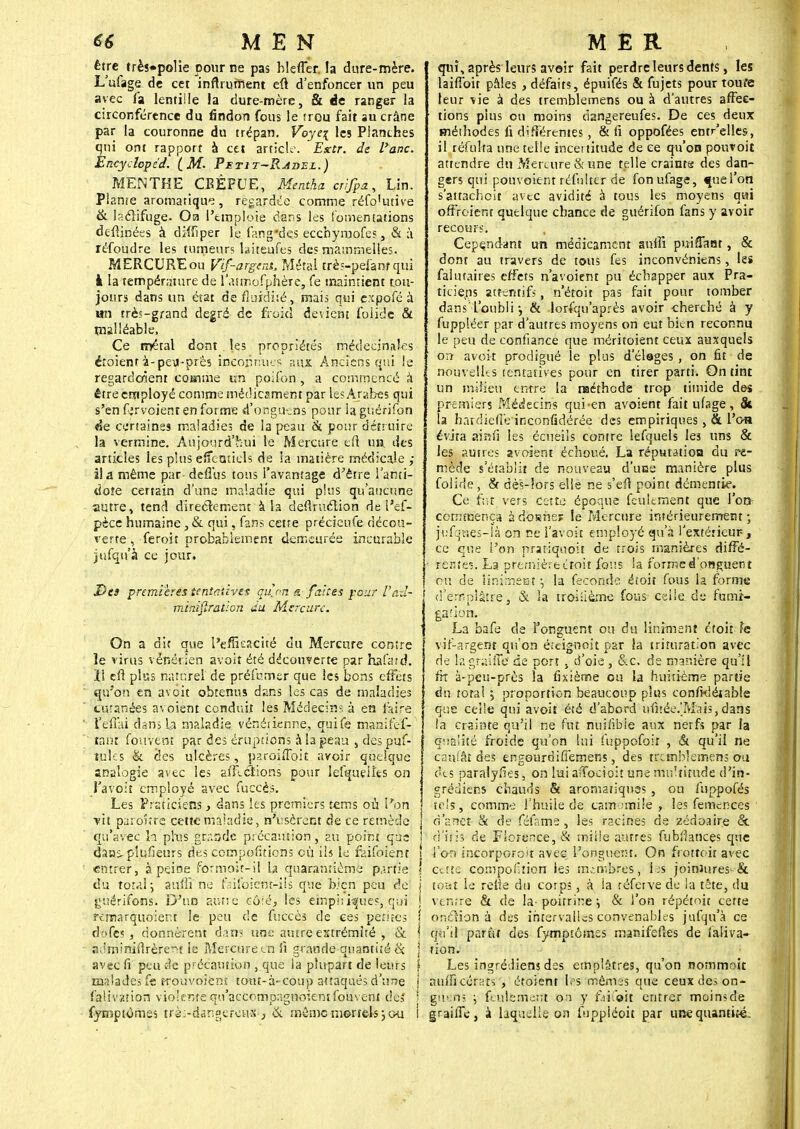 être trèî«polie pour ne pas hleffer. la dure-mère. L'ufage de cet inftrurnent eû d'enfoncer un peu avec fa lentille la dure-mère, & de ranger la circonférence du findon fous le îrou fait au crâne par la couronne du trépan. Voye\ les Planches qui ont rapport à cet article. Extr. de l'arsc. Èncydopéd. ( M- 'Petit-Ravel.) MENTHE CBÊFUE, Mentha crijpa, Lin. Plante aromatique, regardée comme réfo'utive & laclifuge. Oa l'emploie clans les fomentations defiinées à diîfiper le fan g *d es ecchymofes, & à réfoudre les tumeurs laiteufes des mammelles. MERCURE ou Vif-argent. Métal très-pefanf qui k la température de l'attnofphèrè, fe maintient tou- jours dans un état de fluidité , mais qui expofé à an rrè?-grand degré de froid devient foiide & malléable, Ce métal donî les propriétés médecinales éîoient à-pe\J-près inconnues aux Anciens qui le regardaient cosime un poifoh, a commencé à ' être employé comme médicament par tes Arabes qui s'en fjrvoienr en forme d'onguens pour laguérifon de certaines maladies de la peau & pour détruire la vermine. Aujourd'hui le Mercure en un des articles les plus effeatiels de la matière médicale ; îia même par deffus tous l'avantage d'être l'anti- dote certain d'une maladie qui plus qu'aucune autre, tend directement à la deflruéïion de l'ef- pèce humaine, & qui, fans cette précieufe décou- verte , feroit probablement demeurée incurable jufqu'à ce jour. Des premières tentatives qu'on s. faites pour Vad- j minifiration du Mercure. On a dit que l'efficacité du Mercure contre le virus vénérien àvoit été découverte par hafatd. Il cft plus naturel' de préfumer que les bons effets qu'on en avoir obtenus dans les cas de maladies Cutanées avoient conduit les Médecins à en faire l'eûai dans la maladie vénérienne., çuife manifef- ranî fouvent par des éruptions à la peau , des puf- tuks & des ulcères, paroiffoit avoir quelque analogie avec les aillerions pour lefqueiîts on t'avoit employé avec fuccès. ' Les Praticiens > dans les premiers feras où l'on ■vit paionre cette maladie, n'usèrent de ce remède qu'avec la plus gcaode précamion, au point que ! dans-plufieurs des comportions où ils le faifoient i entrer, à peine fôrmoît-ij la quarantième partie ! du total j auliï ne faifoient-ils que bien peu de j guérifons. D'un autre 661 é, les empi: «pies, qui ! fèfnarquoienf le peu de fuccès de ces petites cfëfes i donnèrent dan? une autre extrémité , & \ aJminidrèrent le Mercure en fi grande quantité <x j avec fi peu de précaution , que ia plupart de leurs } malades fe trouvoiènt tout-à-coup attaqués d'une j falivation violente qo'accompagnoientfouvenl des ! fyirîptomes trè>danf ercas-, & même mortels j ou l qui , après leurs avoir fait perdre leurs dents, les laifToit pâles , défaits, épuifés & fujets pour toufe leur vie à des tremblemens ou à d'autres affec- tions plus ou moins dangereufes. De ces deux méthodes fi différentes , & fi oppofées entr'elles, il^réfulta une telle incertitude de ce qu'on pouvoit attendre du Mercure & une telle craints des dan- gers qui ponvoient réfulter de fonufage, «ineTon s'attachoit■' avec avidité à tous les moyens qui offroient quelque chance de guérifon fans y avoir recours. Cependant un médicament auiîî puiffant, & dont au travers de tous fes inconvéniens, les falutaires effets n'avoient pu échapper aux Pra- ticiens attentifs, n'éroit pas fait pour tomber dans l'oubli-, & lorfqu'après avoir cherché à y fuppléer par d'autres moyens on eut bien reconnu le peu de confiance que méritoient ceux auxquels on avoir prodigué le plus d'étages , on fit de nouvelles tentatives pour en tirer parti. On tint un milieu entre la méthode trop timide des premiers Médecins qui-en avoient faitufage, & la hardiefî'einconfidërée des empiriques , & l'oa évita sriafi les écueils contre lefquels les uns & les autres avoient échoué. La réputation du re- mède s'établit de nouveau d'une manière plus folide, & dè's-!ors elle ne s'efi point démentie. Ce fut vers cotte époque feulement que l'on cemmença à dbtîhes le Mercure intérieurement ; jufques-là on ce l'avoir employé qu'à l'extérieur, ce que l'on prariquoit de trois manières diffé- rente?. La première étoit fous ia forme d'onguent ou de iiniment \ la féconde étoit fous la forme d'emplâtre, & la troisième fous- celle.de fumi- gation. ■ ; •* ;.'•<>':•{ .'* v La bafe de Fonguent ou du liniment étoit fe vif-argent qu'on êteigoeît par la trituration avec de lâgraiiTé de port , d'oie , &c. de manière qu'il fit à-peu-près la fixième ou la huitième partie du total ; proportion beaucoup plus conftdétable que celle qui avoit été d'abord ufirëe.'Mais,dans ta crainte qu'il ne fut nuifibie aux nerfs par la qualité froide qu'on lui fuppofoit , & qu'il ne caillât des engoardiffemens, des tremblemens ou des paralyfies, on lui afTocioiî une multitude d'in- grédiens chauds & aromatiques , ou iuppofés tels, comme l'huile de camomile , les femeneès d'à net & de féfatne , les racines de zédoaire & d'iris de Florence, & mîUe autres fubtfances que l'on incorporoit avec l'onguent. On frottoit avec cette compoiition les membres -, les joiniures-& tout le relie du corps, à ia réfetve de la tête, du ventre & de la- poitrine ; & l'on répétoit certe onclion à des intervalles convenables jufqu'à ce qu'il parût des fymptêmss manifefies de faliva- tion. Les ingréJiens des emplâtres, qu'on nommr/it auuïcérats , éroient les mêmes que ceux des on- giiëfti \ feulement .on y faifoft entrer moins de grailTe, a laquelle on fuppiéoit par une quantité-