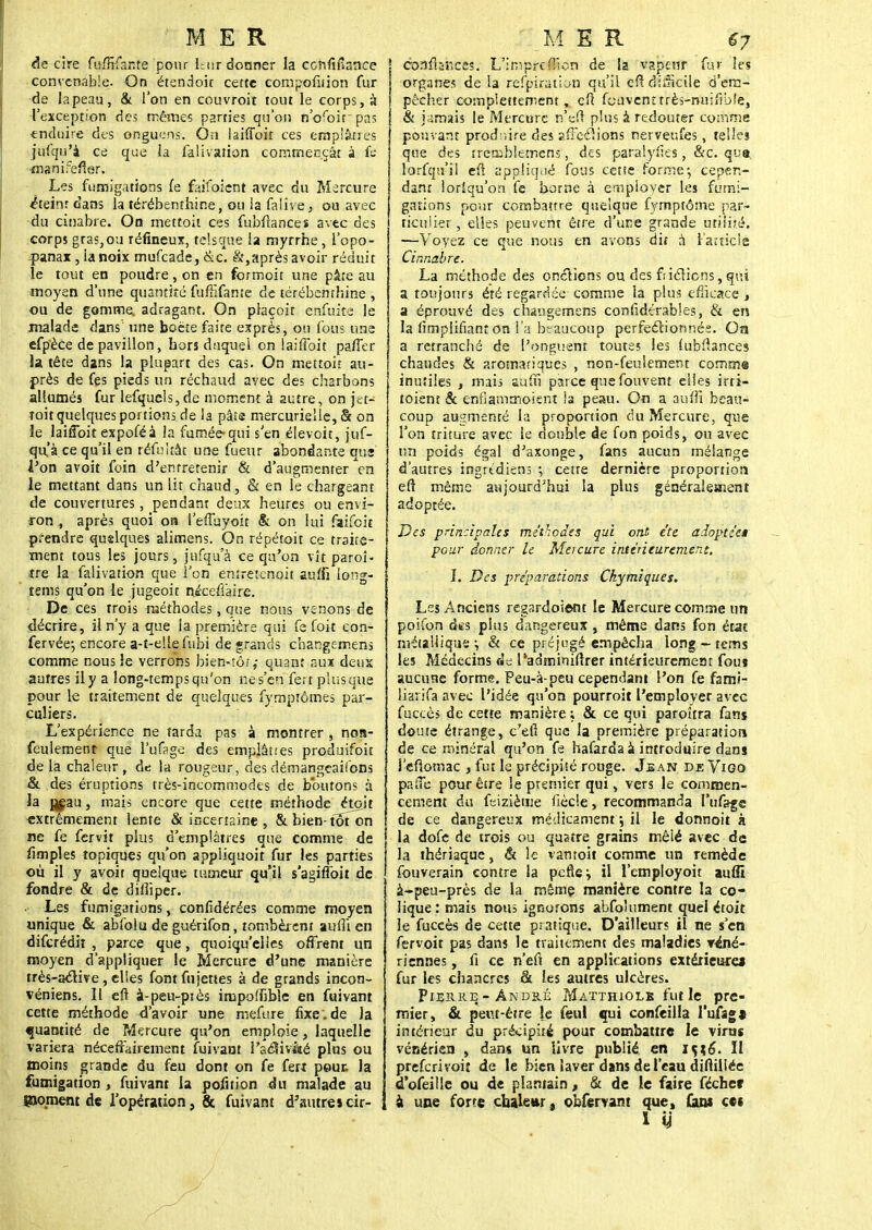 de cire fuffifante pour hur donner la ccnfifiance convenable. On étendoit cette compofiiion fur de lapeau, & l'on en couvroit tout le corps, à l'exception des mêmes parties qu'on n'ofoirpas enduire des onguens. Ou laiffoit ces emplâtres jufqu'à ce que la falivaùon commençât à fe manifefler. Les fumigations fe faifoicnt avec du Mercure éteint dans la térébenthine, ou la falive, ou avec -du cinabre. On mettoit ces fubftances avec des corps gras,ou réfineux, telsque la myrrhe, l'opo- panax, la noix mufeade, &c. &,après avoir réduit le tout en poudre, on en formoit une pâte au moyen d'une quantité fuffifante de térébenthine , ou de gomme, adragant. On plaçoit enfuite le malade dans une boëte faite exprès, on fous une efpèce de pavillon, hors duquel on laiffoit paffer la tête dans la plupart des cas. On mettoit au- près de fçs pieds un réchaud avec des charbons allumés fur lefqucls,de moment à autre, on jet- toit quelques portions de la pâta mercurielle, & on le laiffoit expoféà la fumée-qui s'en élevoit, juf- qu'à ce qu'il en réfultât une fueur abondante vus l'on avoit foin d'entretenir & d'augmenter le mettant dans un lit chaud, & en le chargeant de couvertures, pendant deux heures ou envi- ron , après quoi on l'effuyoit & on lui faifeit prendre quslques alimens. On répétait ce traite- ment tous les jours, jufqu'à ce qu'on vît paroî- tre la falivation que l'on enîretcnoit suffi iong- tems qu'on le jugeoit niceffaire. De ces trois méthodes, que nous venons de décrire, il n'y a que la première qui fe foit con- fervée-, encore a-t-ellefubi de grands changemens comme nous le verrons bien-rô;,- quant aux deux autres ily a long-temps qu'on ne s'en fertplusque pour le traitement de quelques fymptômes par- cul iers. L'expérience ne tarda pas à montrer , noa- feulement que l'ufage des emplâtres produifoit delà chaleur, de la routeur, des démangeaisons & des éruptions très-incommodes de boutons à la jjeau, mais encore que cette méthode étoit extrêmement lente & incertaine , 8tbien-toTon ne fe fervit plus d'emplâtres que comme de fimples topiques qu'on appliquoit fur les parties où il y avoit quelque tumeur qu'il s'agiftoit de fondre & de dilîiper. Les fumigations, confidérées comme moyen unique & abfolu de guérifon, tombèrent aulli en diferédit , parce que, quoiqu'elles offrent un moyen d'appliquer le Mercure d'une manière très-aclive, elles font ftijettes à de grands incon- véniens. Il efi à-peu-piès impolfible en fuivant cette méthode d'avoir une mefure flxe.de la quantité de frfcrcure qu'on emploie, laquelle variera néceffairement fuivant i'aclivâté plus ou moins grande du feu dont on fe fert peut la fumigation, fuivant la pofition du malade au poment de l'opération, 8c fuivant d'autres cir- cfoafbhefis. L'imprcfllcn de la vapeur fur les organes de la refpiration qu'il cfïdlukiie d'em- pêcher complètement, eft foavcnîtrès-nuifîbfe, & jamais le Mercure n'èfi plus à redouter comme pouvant produire des suerions nerveufes, telles que des trcmblemcns, des paralyfïes, &c. que lorfqu'il eft appliqué fous cetie forme-, cepen- dant loriqu'on fe borne à employer les fumi- gations pour combattre quelque fymptôme par- ticulier , elles peuvent être d'une grande utilité. —Voyez ce que nous en avons dit à l'article Cinnabre. La méthode des onctions ou des fiiclicns, qui a toujours été regardée comme la plus efficace , a éprouvé des chaugemens confidêrables, & en la Amplifiant on l'a beaucoup perfectionnés. On a retranché de l'onguent toutes les fubfiances chaudes & aromatiques , non-feulement comme inutiles , mais suffi parce que fouvent elles irri- toient & enfiammoient !a peau. On a 3ufi 1 beau- coup augmenté la proportion du Mercure, que l'on triture avec le double de fon poids, ou avec un poids égal d'axonge, fans aucun mélange d'autres ingrtdiens ; cette dernière proportion efi même aujourd'hui la plus généralement adoptée. Des principales méthodes qui ont été adoptée» pour donner le Meicure intérieurement. I. Des préparations Ckymiques. Les Anciens regardoient le Mercure comme un poifon des plus dangereux , même dans fon état métallique •, & ce préjugé empêcha long ~ tems les Médecins «Je l'adminiftrer intérieuremeat fou» aucune forme. Peu-à-peu cependant l'on fe fami- lial ifa avec l'idée qu'on pourroit l'employer avec fuccès de cette manière ; & ce qui paroîtra fanj doute étrange, c'eil que la première préparation de ce minéral qu'on fe hafarda à introduire dan» i'efiomac , fut le précipité rouge. Jean de Vigo p,ffe pour être le premier qui, vers le commen- cement du feizième fiècle, recommanda l'ufage de ce dangereux médicament \ il le donnoit à la dofe de trois ou quatre grains mêlé avec de la thériaque, & le vantoit comme un remède fouverain contre la pefle*, il l'employoit auffi à-peu-près de la même manière contre la co- lique: mais nous ignorons abfo'ument quel étoit le fuccès de cette pratique. D'ailleurs il ne s'en fervoit pas dans le traitement des maladies Y«né- riennes, fi ce n'eft en applications extérieure! fur les chancres & les autres ulcères. Pierre-André Matthiolk fut le pre- mier, & peut-être je feul qui confeilla l'u/ag» intérieur du précipité pour combattre le virus vénérien , dans un livre publié en iç;6\ Il preferivoiî de le bien laver dans de l'eau diftiilée d'ofeilie ou de plantain, & de le faire féchec a une forte chaleur, obfervant que, fans cet