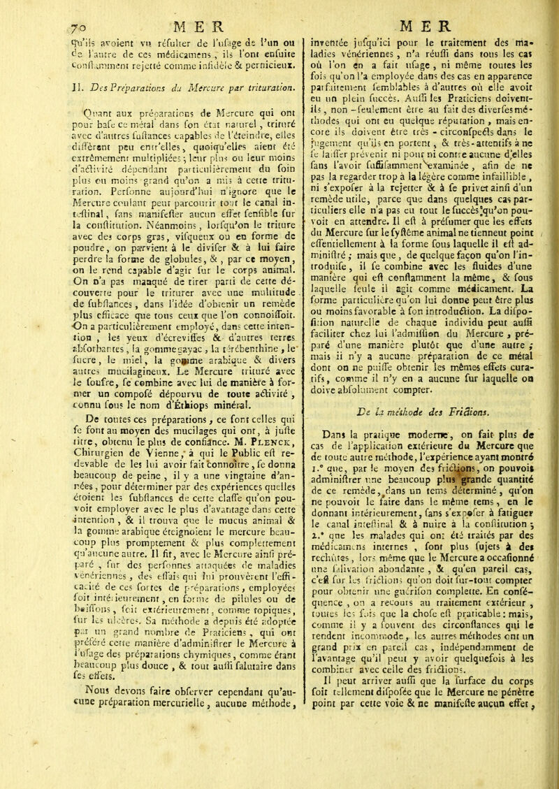 ftétik avoient vu réfulter de l'ufage ds l'un ou de l'autre de ces médicamirns , ils l'ont enfuite conft.unment rejetté comnîe infidèle & pernicieux. II. Des Préparations du Mircure par trituration. Qi\int aux préparations de Mercure qui ont pour bafe ce métal dans fon état namrel , triruré iivec d'autres fuihtnces capables de l'éteindre, elles diffèrent peu emr'elles, quoiqu'elles aient été extrêmement multipliées-, leur pins ou leur moins d'activité dépendant particulièrement du foin plus ou moin; grand qu'on a mis à cette tritu- ration. Pcrfonne aujourd'hui n'ignore que le Mercure coulant peut parcourir to:ft le canal in- tcftinal, fans manifefter aucun effet fenftble fur la ccnftiuuion. Néanmoins, lorfqu'on le triture avec des corps gras, vifquenx ou en forme de poudre, on parvient à le divifer & à lui faire perdre !a forme de globules, & , par ce moyen, on le rend capable d'agir fur le corps animal. On n'a pas masqué de tirer parti de cette dé- couverte pour le triturer avec une multitude de fubfîances, dans l'idée d'obtenir un remède plus efficace que tous ceux que l'on connoiffoit. •On a particulièrement employé, dans cette inten- tion , les yeux d'écreviffes & d'autres terres sbforbantes, ia gomme gayac , la térébenthine , le fucre, le miel, la gofume arabique & divers autres mucilagineux. Le Mercure trituré avec le foufre, fe cembine avec lui de manière à for- mer un compofé dépourvu de toute activité , connu fou? le nom d'Éthiops minéral. De toutes ces préparations, ce font celles qui fe font au moyen des mucilages qui ont, à jufte titre, obtenu le plus de confiance. M. Plenck, Chirurgien de Vienne, à qui le Public eft re- devable de les lui avoir fait 'connoitre, fe donna beaucoup de peine , il y a une vingtaine d'an- nées , pour déterminer par des expériences quelles étoient les fubflances de cette claffe qu'on pou- voit employer avec le plus d'avantage dans cette •intention , & il trouva que le mucus animal & la gomme arabique éteignoient le mercure beau- coup plus promptement & plus comportement qu'aucune autre. Il fit, avec le Mercure ainfi pré- paré , fur des perfonnes annquées de maladies vénériennes, des effais qui fui prouvèrent l'effi- caci:é de ces fortes de préparations, employées foit intéiieurement, en forme: de pilules ou de b«ilTo»s, foit extérieurement . comme topiques, fur les ulcère*. Sa méthode a depuis été -idoptée par un grand nombre de Praticiens, qui ont préféré cette manière d'adminifirer le Mercure à i'nfagedes préparations chymiques, comme étant beaucoup plus douce , & tout auffi falutaire dans fes effets. Nous devons faire obferver cependant qu'au- cune préparation merciuiclle , aucune méthode, inventée jufqu'ici pour le traitement des ma* ladies vénériennes , n'a réuffi dans tons les cas où l'on en a fait ufage , ni même toutes les fois qu'on l'a employée dans des cas en apparence pat finement femblables à d'autres où elle avoit eu un plein fuccès. Auffi les Praticiens doivent- ils , non -feulement être au fait des diverfesmé- thodes qui ont eu quelque réputation , mais en- core ils doivent être très - circoafpeéls dans le jugement qu'Us en portent, & très-attentifs à ne fe laiffer prévenir ni pour ni contre aucune d'elles fans l'avoir fuÉBfamment^xaminée , afin de ne pas la regarder trop à la légère comme infaillible , ni j'expofer à la rejetter & à fe privet ainfi d'un remède utile, parce que dans quelques cas par- ticuliers elle n'a pas eu tout le fuccès qu'on pou- voir en attendre. Il en à préfumer que les effets du Mercure fur lefyfiême animal ne tienneut point effentiellement à ia forme fous laquelle il eft ad- miniftré ,• mais que, de quelque façon qu'on l'in- troduire , il fe combine avec les fluides d'une manière qui eft cenftamment la même, & fous laquelle feule il agit comme médicament. La forme particulière qu'on lui donne peut être plus ou moins favorable à fon introduction. La difpo- firion naturelle de chaque individu peut aufiî faciliter chez lui l'admiiïïon du Mercure , pré- paré d'une manière plutôt que d'une autre ; mais ii n'y a aucune préparation de ce métal dont on ne puiffe obtenir les mêmes effets cura- tifs , comme il n'y en a aucune fur laquelle oa doive abfoîument compter. De la méthode des FfiSions. Dans la pratique moderne, on fait plus de cas de l'application extérieure du Mercure que de toute autre méthode, l'expérience ayant montré i.° que, par !e moyen des frictions, on pouvoi» adminiftrer une beaucoup plus grande quantité de ce remède, clans un tems déterminé, qu'on ne pouvoit le f*aire dans le même tems, en le donnant intérieurement, fans s'expofer à fatiguer le canal inîefiinal & a nuire à la confiitution 3 x* qne les malades qui on: été traités par des médicament internes , font plus fujets à de» rechutes, lors même que îe Mercure a occafionné une (auvation abondante , & qu'en pareil cas, c'efl fur les frictions qu'on doit fur-tout compter pour obtenir une guérifon complette. En consé- quence , on a recouis au traitement extérieur , toutes les fois que la chofe eft praticable : mais, comme il y a fou vent des circonfiances qui le rendent incommode,, les autres méthodes ent un grand prix en pareil ca> , indépendamment de l'avantage qu'il peut y avoir quelquefois à les combiner avec ceile des frictions. Il peut arriver aufïï que la furface du corps foit tellement difpofée que le Mercure ne pénètre point par cette voie & ne manifefte aucun effet,