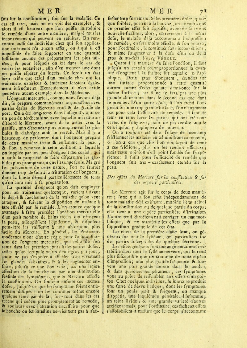 îoit fur la confiitution , (bit fur la maladie. Ce cas eft rare, mais on en voit des exemples , & alors il efl heureux que l'on puifi'e introduire le remède d'une autre manière, malgré fous les inconvéniens qui peuvent en réfulter. On r*n- contre auffi des individus chez qui fon applica- tion intérieure n'a aucun effet , ou à qui il efî impoffible de faire fupporter en une quantité fuffifante aucune d«s piéparations les plus ufl- tées , & pour lefquels on eft dans le cas de varier les tentatives, afin d'en trouver une dont on puiffe efpérer du fuccès. Ce feroit un état bien trille que celui d'un malade chez qui les traitemens extérieur & intérieur feroient égale- ment infructueux. Heureufemem i! n'en esifte peut-être aucun exemple dans fa Médecine. L'onguent mercuriel, comme nous l'avons déjà dit , fe prépare communémeat aujourd'hui avec parties égales de Mercure crud & de graille de porc. On a été Ibng-tems dans l'ufage d'y ajouter un peu de térébenthine,avec laquelle on ttiruroit d'abord le Mercure, avant de le mêler avec la graifie, afin d'éteindre pli» promptement les glo- bules & dabréger ainfi le travail. Mais il y a beaucoup de perfonnes dont l'onguent préparé de cette manière irrite & enfhmtrie la peau -, & l'on a renoncé à cette addition à laquelle on fupplée par un peu d'onguent mercuriel, qui a auifi la propriété de faire difparoî-tre les glo- S buîes plus promptement que l'axonge feule. Malgré les précautions de cette nature, l'on ne fauroit donner trop de foin à la trituration de l'onguent, dont la bonté dépend particulièrement du teuis qu'on aura mis à fa préparation. La quantité d'onguent qu'on doit employer pour ua traitement quelconque, Variera fuivant le degré & l'ancienneté de ia maladie qu'on veut attaquer, & fuivant la difpofition du malade à être afFiélé par le remède-L'on trouve quelque avantage' à faire précéder l'onction mercurielie d'un petit nombre de bains tièdes qui nétoyent la peau, affongliffent l'épidèrme, & difpofenr peut-être les vaiffeanx à une abiorption plus facile du Mercure. En généra! , Ici Praticiens modernes n'ont d'autre règle pour !'admini<ir.i- Uon de l'onguent mercuriel, que celle de s'en tenir dans les premiers jours à des petites dofcs, telles qu'un fcrupule ou un demi-gros par jour, pour ne pas s'expofer à affecter trop vivement les glandes faîivaires, & à les. augmenter en- fuite , jnfqu'à ce que l'on voie, par une légère affection de la bouche ou par une diminution fenâble des Symptômes, que Le Mercure affecte la conftinition. On foutient enfuite ces metnes dofes, jufqu'à* ce que les fytnptôrtiei foient entiè- rement dii-bp-is : on les continue mime encore quelque tems par de-là , fur-tout dans les cas récens qui cèdent plus promptement au remède, & toujours avec 1 attention néccfLire pour que lebouche ou les intsftins ne viennent pas à s'a£- , fecler trop fortement. Si les première? dnfe», quoi- que foibles, portent à la bouche , on attendra que ce premier effet fait appaifé, avant de faire une nouvelle fricHon j alorj, tn revenant à la mtinz dote, le malade déjà accoutumé à f'impreffion du remède , en fera moin; aiSeélé, & l'on pourra., pour l'ordinaire , le commuer fans inconvénient , & même i'augmen cr à îa dofe d'un eu deux gros & au-delà. Voye{ Vérole. . Quant à la manière de faire l'onclion, i! faut jufqu'à un certain peint proportionner la quan- tité d'onguent à la fut face fur laquelle n l'ap- plique. Deux gros d'onguent , étendus fur une fut face proportionnée à cette quantité auront autant d'effet qu'use demi-once fur la môme furface ; car il ne fe fera pas une plus grande abforption dans le fécond cas que dans le premier. D'un autre côté, fi l'on étend l'on- guent fur une trop grande furface, l'on n'augmente pas pour cela l'efficacité du remède. Il faut ds tems en tems laver les parties qui ont été cou- vertes de l'onguent „ pour ne pas rendre inutile celui qu'on y appliquera de nouveau. On a toujours été dans l'ufage de beaucoup frictionner les malades en àdmimfframçè remède, & l'on a cru que plus l'on employoit de tems à ces frictions , plus on les rendoit efficaces -, mais cette opinion rt'efi point fondée fur l'expé- rience : il fuffit pour l'efficacité du remède qnp l'onguent foit très - exactement étendu fur h peau. Des effets du Mercure fur îa conftituùon & fur dés orgakit particuliers. Le Mercure agit fur le corps de deux maniè- res^ l'une qui a fo» effet indépendamment de toute maladie déjà exilante , modifie l'érat actuel de la eonfikutioîi ou de quelque partie du corps; elle tient à une efpècë particulière d'irritation-. L'autre tend direclement à corriger un état mor- birique , & ne mamfefie fes effets que par la fuppreffion graduelle de cet état. Les effets de la première claffe font, ou gé- néraux fur tout le fyflême , ou particuliers fur des parties fufcepfibles de quelque fécrétion. Les effets généraux font une augmentation d'irri- tabilité dans tout le fyflêmc nerveux, qui le rend plus fufceptib'e que de coutume de toute efpèce d'impreffion •, une plus grande fréquence & fou- vent une plus grande dureté dans le pouls 5 & dans quelques fempéraroens, ces fymptômes vont au point de féffeinbkf aux tffets d'un poi- fon. Chez quelques individus, îe Mercure produit une forte de fièvre hétique, dont les fymptômes font un pouls petit & fréquent, un manqus d'appétit, une inquiétude générale, l'infomnie, un teint livide , & une grande variété d'antre? acciden;; mais, pour l'ordinaire,ces fâcheux effets s'affoibliilènt à rasfure que le corps s'accoutume