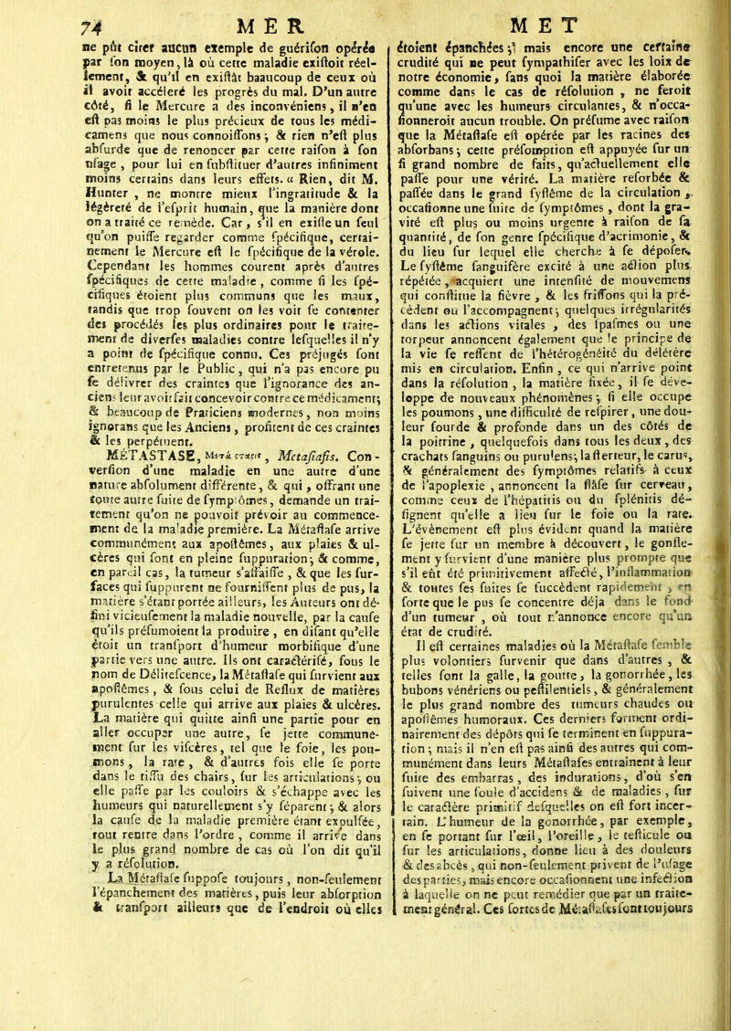 ne pût citer aucun exemple de guérifon opéré* par Ion moyen, là où cette maladie exiftoit réel- lement, fit qu'il en exiftât baaucoup de ceux où il avoit accéléré les progrès du mal. D'un autre côté, fi le Mercure a des inconvéniens, il n'en eft pas moins le plus précieux de tous les médi- camens que nous connoiflbns -, & rien n'eft plus abfurde que de renoncer par cette raifon à fon nfage , pour lui en fùbftituer d'autres infiniment moins certains dans leurs effets.» Rien, dit M. Hunier , ne montre mieux l'ingratitude & la légèreté de l'efprit humain, q^ue la manière dont on a traité ce remède. Car, s il en exifle un feul qu'on puiîTe regarder comme fpécifique, certai- nement le Mercure eft le fpécifique de la vérole. Cependant les hommes courent après d'autres fpécifiques de cette maladie , comme fi les fpé- cifiques étoient plus communs que les maux, tandis que trop Couvent on les voit fe contenter des procédés les plus ordinaires pour le traite- ment de diverfes maladies contre lefquèlles il n'y a point de fpécifique connu. Ce3 préjugés font entretenus par le Public, qui n'a pas encore pu fe délivrer des craintes que l'ignorance des an- cien- leuravoiîfait concevoir contre ce médicament; & beaucoup de Praticiens modernes, non moins ignorans que les Anciens, profitent de ces craintes & les perpétuent. MÉTASTASE, MwiST«.t, Metafmfis. Con- verfion d'une maladie en une autre d'une nature abfolument différente, & qui , offrant une îonte autre fuite de fymp:ômes, demande un trai- tement qu'on ne pouvoir prévoir au commence- ment de la maladie première. La Métaftafe arrive communément aux apoftèmes, aux plaies & ul- cères qui font en pleine fuppuraiion-, <5c comme, en pareil cas, la tumeur s'affaiffe , & que les fur- faces qui fuppurent ne fournirent plus de pus, la matière s'étant portée ailleurs, les Auteurs ont dé- fini vicieufement la maladie nouvelle, par la caufe qu'ils préfumoient ta produire, en difant qu'elle étoit un tranfport d'humeur morbifique d'une partie vers une autre. Ils ont caraéîérifé, fous le nom de Délitefcence, la Métaftafe qui fur vient aux apofîêmes, & fous celui de Reflux de matières purulentes celle qui arrive aux plaies & ulcères. La matière qui quitte ainfi une partie pour en aller occuper une autre, fe jette communé- ment fur les vifeères, tel que le foie, les pou- mons, la rate, & d'autres fois elle fe porte dans le tiffu des chairs, fur les articulations> ou elle paffe par les couloirs & s'échappe avec les humeurs qui naturellement s'y féparent; & alors la caufe de la maladie première étant ex oulfée, tout rentre dans l'ordre , comme il arrive dans le plus grand nombre de cas où l'on dit qu'il y a réfolution. La Métaftafefuppofe toujours, non-feulement l'épanchement des matières, puis leur abforption k tranfport ailleurs que de l'endroit où elles étoient épanchées mais encore une certaine crudité qui ne peut fympathifer avec les loix de notre économie, fans quoi la matière élaborée comme dans le cas de réfolution , ne feroit qu'une avec les humeurs circulantes, & n'occa- fionneroit aucun trouble. On préfume avec raifon que la Métaftafe eft opérée par les racines des abforbans-, cette préfomption eft appuyée fur un fi grand nombre de faits, qu'actuellement elle pafl'e pour une vérité. La matière reforbée & pafl'ée dans le grand fyflême de la circulation occafionne une fuite de fymptômes , dont la gra- vité eft plus ou moins urgente à raifon de fa quantité, de fon genre fpécifique d'acrimonie, 5c du lieu fur lequel elle cherche à fe dépofeft. Le fyftéme fanguifère excité à une aélion plus, répétée, acquiert une intenfité de mouvemerrs qui confirme la fièvre , & les friffons qui la pré- cèdent ou l'accompagnent-, quelques irrégularités dans le* actions vitales , des lpafmes ou une torpeur annoncent également que le principe de la vie fe reffent de l'hétérogénéité du délétère mis en circulation. Enfin , ce qui n'arrive point dans la réfolution , la matière fixée, il fe déve- loppe de nouveaux phénomènes-, fi elle occupe les poumons, une difficulté de refpirer, une dou- leur fourde & profonde dans un des côtés de la poitrine , quelquefois dans tous les deux , des crachats fanguins ou puru'ensi lafterteur, le carus, & généralement des fymptômes relatifs à ceux de l'apoplexie , annoncent la flàfe fur cerceau, comme ceux de i'hépatitis ou du fplénitis dé- fignent qu'elle a lieu fur le foie ou la rate. L'événement eft plus évident quand la matière fe jette fur un membre à découvert, le gonfle- ment y furvient d'une manière plus prompte que s'il eût été primitivement affecté, l'inflammation & toutes fes fuites fe fuccèdent rapidement > rn forte que le pus fe concentre déjà dans le fond- d'un tumeur , où tout n'annonce encore qu'un état de crudité. Il eft certaines maladies où la Métaftafe femble plus volontiers furvenir que dans d'autres , & telles font la galle, la jtoutte, la gonorrhée, les bubons vénériens ou penilentiels, & généralement le plus grand nombre des tumeurs chaudes ou apoftêmes humoraux. Ces derniers forment ordi- nairement des dépôts qui fe terminent en fuppura- tion ; mais il n'en eft pas ainfi des autres qui com- munément dans leurs Métaftafes entraînent à leur fuite des embarras, des indurations, d'où s'en fuivent une foule d'accidens & de maladies, fur te caractère prianitif defquelles on eft fort incer- tain, là humeur de la gonorrhée, par exemple, en fe portant fur l'œil, l'oreille, le cefticuie oa fur les articulations, donne lieu à des douleurs & des ïbcès, qui non-feulement privent de l'ufage des parties, mais encore occafionnent une infection à laquelle on ne peut remédier que par un traite- meat général. Ces fortesde Méianafts font toujours