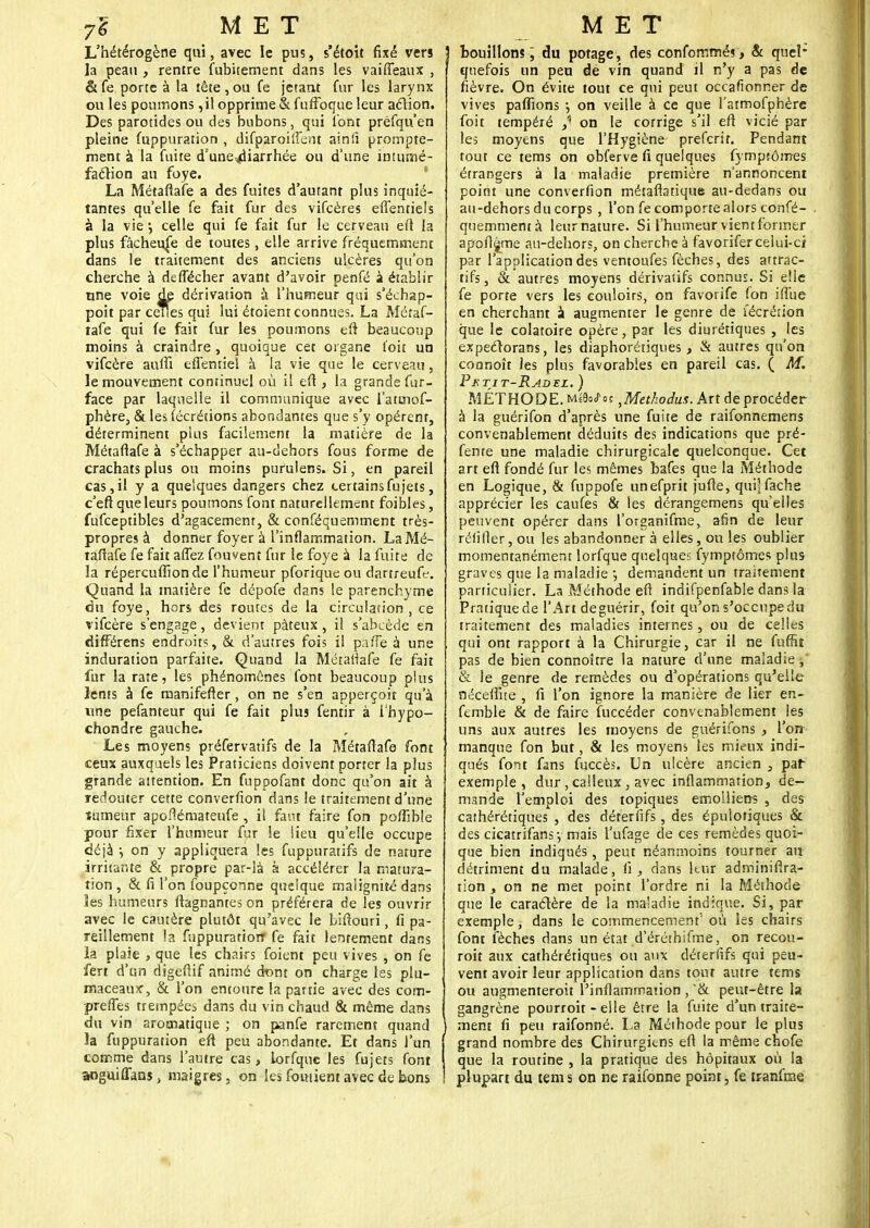 L'hétérogène qui, avec le pus, s'étoit fixé vers la peau , rentre fubitement dans les vaiffeaux , &fe porte à la tête,ou fe jetant fur les larynx ou les poumons ,il opprime &. fuffoque leur action. Des parotides ou des bubons, qui l'ont préfqu'en pleine fuppuration , difparoiiFent airsii prompte- ment à la fuite d'une^iarrhée ou d'une intumé- faclion au foye. La Métaflafe a des fuites d'autant plus inquié- tantes qu'elle fe fait fur des vifcères effentiels à la vie \ celle qui fe fait fur le cerveau eft la plus fâcheuse de toutes, elle arrive fréquemment dans le traitement des anciens ulcères qu'on cherche à deffécher avant d'avoir penfé à établir une voie dp dérivation à l'humeur qui s'échap- poit par celles qui lui étoient connues. La Métaf- lafe qui fe fait fur les poumons eft beaucoup moins à craindre, quoique cet organe t'oit un vifeère auffi efiemiel à la vie que le cerveau, le mouvement continuel où il efl, la grande fur- face par laquelle il communique avec l'atuiof- phère, & les (écrétions abondantes que s'y opèrent, déterminent plus facilement la matière de la Métaflafe à s'échapper au-dehors fous forme de crachats plus ou moins purulens. Si, en pareil cas,il y a quelques dangers chez certainsfujets, c'eft que leurs poumons font naturellement faibles, fufceptibles d'agacement, & conféquemment très- propres à donner foyer à l'inflammation. La Mé- taflafe fe fait affez fouvenî fur le foye à la fuite de la répercufîionde l'humeur pforiqueou dartreufe. Quand la matière fe dépofe dans le parenchyme du foye, hors des routes de la circulation, ce vifeère s'engage, devient pâteux, il s'abcède en différens endroits, & d'autres fois il paffe à une induration parfaite. Quand la Métariafe fe fait fur la rate, les phénomènes font beaucoup plus lents à fe manifefter, on ne s'en apperçoir qu'à une pefanteur qui fe fait plus fentir à i'hypo- chondre gauche. Les moyens préfervatifs de la Métaflafe font ceux auxqaels les Praticiens doivent porter la plus grande attention. En fuppofant donc qu'on ait à redouter cette converfion dans le traitement d'une tumeur apoflémateufe , il faut faire fon polfible pour fixer l'humeur fur le lieu qu'elle occupe déjà ; on y appliquera les fuppuratifs de nature irritante & propre par-là à accélérer la matura- tion , & fi l'on foupçonne quelque malignité dans Ses humeurs ftagnames on préférera de les ouvrir avec le cautère plutôt qu'avec le biftouri, fi pa- reillement la fuppuration* fe fait lentement dans ïa plaie , que les chairs foient peu vives , on fe fert d'un digeflif animé dtmt on charge les plu- maceaux, & l'on entoure la partie avec des com- prefles trempées dans du vin chaud & même dans du vin aromatique ; on panfe rarement quand la fuppuration eft peu abondante. Et dans l'un comme dans l'autre cas, lorfquc les fujets font aoguiflans, maigres, on les foiuient avec de bons bouillons; du potage, des confommés > & quel- quefois un peu de vin quand il n'y a pas de fièvre. On évite tout ce qui peut occasionner de vives paffions j on veille à ce que l'atmofpbère foit tempéré y on le corrige s'il efl vicié par les moyens que l'Hygiène preferit. Pendant tout ce tems on obferve fi quelques fympîômes étrangers à la maladie première n'annoncent point une converfion métaflatique au-dedans ou au-dehors du corps , l'on fe comporte alors confé- quemmentà leurnature. Si l'humeur vient former apofljme au-dehors, on cherche à favorifer celui-ci par l'application des ventoufes fèches, des attrac- tifs , & autres moyens dérivatifs connus. Si elle fe porte vers les couloirs, on favorife fon iffue en cherchant à augmenter le genre de fécrérion que le colatoire opère, par les diurétiques , les expeérorans, les diaphoniques , & autres qu'on coanoît les plus favorables en pareil cas. ( M. Petit-Radel. ) MÉTHODE. uiMoi ,Methodus. Art de procéder à la guérifon d'après une fuite de raifonnemens convenablement déduits des indications que pré- fente une maladie chirurgicale quelconque. Cet art efl fondé fur les mêmes bafes que la Méthode en Logique, & fuppofe unefprit jufle, qui] fâche apprécier les caufes & les dérangemens qu'elles peuvent opérer dans l'organifme, afin de leur réliller, ou les abandonner à elles, ou les oublier momentanément lorfque quelques fympîômes plus graves que la maladie •, demandent un traitement particulier. La Méthode eft indifpenfable dans la Pratique de l'Art deguérir, foit qu'on s'occupe du traitement des maladies internes, ou de celles qui ont rapport à la Chirurgie, car il ne fuffit pas de bien connoître la nature d'une maladie ,' & le genre de remèdes ou d'opérations qu'elle nécefiîie , fi l'on ignore la manière de lier en- fcmble & de faire fuccéder convenablement les uns aux autres les moyens de guérifons , l'on manque fon but, & les moyens les mieux indi- qués font fans fuccès. Un ulcère ancien , par exemple, dur, calleux, avec inflammation, de- mande l'emploi des topiques emolliens , des cathérétiques , des déterfifs, des épulofiques & des cicatrifans-, mais l'ufage de ces remèdes quoi- que bien indiqués, peut néanmoins tourner an détriment du malade, fi, dans leuî adminiftra- tion , on ne met point l'ordre ni la Méthode que le caractère de la maladie indique. Si, par exemple, dans le commencement' où les chairs font fèches dans un état d'éréthifme, on recou- roit aux cathérétiques ou aux déterfifs qui peu- vent avoir leur application dans tout autre tems ou augmenteroit l'inflammation , '& peut-être la gangrène pourroit - elle être la fuite d'un traite- ment fi peu raifonné. La Méihode pour le plus grand nombre des Chirurgiens eft la même chofe que la routine , la pratique des hôpitaux où la plupart du tems on ne raifonné point, fe tfanfrne