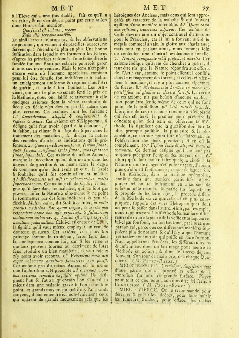 à l'Elève qui, une fois établi, fait ce qu'il a vu faire, & ne s'en départ point par cette raifon dont Horace fait mention. Quofemeleft imbuta, recèns Tefta diu fervabit odofem. Et ainfi l'erreur; fespropage , & les obfervations de pratique, qui viennent dépareilles lources, ne fervent qu'à l'étendre de plus en plus. Une bonne inflitution dans laquelle on formeroit les Elèves d'après les principes raifonnés d'une faine théorie fondée fur une Pratique éclairée pourroit parer à tous ces inconvéniens. Mais le tems n'eft point encore venu où l'homme appréciera combien peut lui être funefle fon indifférence à établir un enfeignement uniforme & régulier dans l'Art de guérir , fi utile à fon bonheur. Les An - ciens, qui ont le plus vivement fenti le prix de la Méthode, nous ont laiffé relativement à elle quelques aiiômes dont la vérité tranfmife de fiècle en fiècle n'en devient par-là même que plus certaine. Ces axiomes font les fuivans : I.° Concedendum aliquid & confuetudini & regioni & cttati. Cet axiome eft d'Hippocrate, il défigne qu'il faut avoir égard à la coutume , à la faifon,au climat & à l'âge des fujets dans le traitement des maladies, & diriger la nature des remèdes d'après les indications qu'ils pré- fentent. l.° Quos remedium nonfanat, ferrum fanât, quos ferrum nonfanat ignis fanât, quos ignisnon fanât, infanabile. Cet axiome du même Auteur, marque la fucceiîîon qu'on doit me tire dans les moyens de guérifon & en même tems le degré de confiance qu'on doit avoir en eux il feroit à fouhaiter qu'il fût continuellement médité. •3. Medicamentis uti nifi in véhemcntibus malis fupervacaneum. Cet axiome eft de Celfej il défi- gne qu'il faut dans les maladies, qui ne font pas graves, laiffer la Nature à elle-même & ne point la tourmenter par des foins indiicrets & peu ré- fléchis. Malim enim, dit Stoll à ce fujet, ut nulla prorfus medicina fiât quam inepta, & morbo non refpondens atque hoc ipfo perniciofa & falutarium moliminum turbatrix. 4° battus eft anceps expeviri auxilium quàmmdlum. Celui-ci eft encore de Çfte, il lignifie qu'il vaut mieux employer un remède douteux qu'aucun. Cet axiome vrai dans fon principe comme le troifième , feroit faux dans fa conséquence comme lui, car fi les remèdes douteux peuvent tourner au détriment de l'Art fans produire un bien manifefle, il vaut mieux n'y point avoir recours. 5.0 Vehementi malo nifi tsquè vehemens auxilium fuccurren non pctefl. Cet axiome pris du même Auteur eft le même que laphorifme d'Hippocrate ad e.rtremos mor- hos extrema remédia exquifite optima. Ils défi- gnent l'un & l'autre qu'envain l'on s'atrerd au mieux dans une maladie grave fi l'on n'emploie point les grands moyens de guérifon. Par grands moyens, il faut entendre ici ncn-feulement ceux qui opèrent de grands mouvernens tels que les héroïques des Anciens-, mais ceux qui font appro- priés au caractère de la maladie & qui fouvent agifl'ent d'une manière infenfible. 6° Quos ratio non reftituit, temeritas adjuvat. Cet axiome de Celfe devroit être un objet continuel d'attention pour le Praticien, car il lui a fouvent atriré le méptis comme il a valu la gloire aux charlatans j mais tout en parlant ainfi, nous fommes loin • de confeiiler une témérité évidemment funefîe. 7.0 Naturd répugnante nihil proficiunt auxilia. Cet axiome indique qu'avant de chercher à guérir, il faut être sûr que la Nature répondra aux efforts de l'Art; car, comme le point efientiel confifte dans le ménagement des forces ; ii celles-ci vien- nent à manquer,il n'y a plus aucune efpérancs de fuccès. 8.° Medicamenta heroïca in manu im~ peritilfunt uti gladius in dextrâ furiofï. La vériié de cet axiome n'a pas befoin d'aucune explica- tion pour être femie même de ceux qui ne font point de la profefîïon. 9.0 Cità, tuto & jucundè. L'origine de ces trois mors remonte à Afclépiade qui s'en eft fervi le premier pour preferire la conduite qu'on doit tenir en obfervant la Mé- thode, lis lignifient que la guérifon doit être la plus prompte pofiible, la plus sûre & la plus- agréable, ce dernier point fuit néeeffairemem de l'obfervation des deux premiers ,• il en eft le complément. 10.* Fefi/na lente & aliquid Nàiurcs committe. Ce dernier défigne qu'il ne faut pas toujours précipiter l'emploi des moyens de gt é-** rifon*, qu'il faut laiffer fiire quelque choie à la Nature quand le dangern'eft point urgent, d'autant plus qu'elle eft l'inftrumenr premier de laguérifon. La Méthode, dans la pratique opératoire, confifte dans une manière patticnltère d'em- ployer tel ou tel inftrument en attaquant de telîe'ou telle manière la,partie fur laquelle on fe propofe de les faire agir , le procédé diffè/e de la Méthode trj ce que celle-ci eft plus com- pliquée, fuppofe des vues Thérapeutiques dort on peut fe paffer dans l'autre. Ainfi,par exemple, nous rapporterons à la Méthode les manières diffé- rentes d'extraire la pierre de la veffie en attaquant ce- lui-ci par fon fond, par fon bas-fond, par l'urètre ou par fon col, parce que ces différentes manières fup- pofent plus de notions & qu'il n'y a que l'homme véritablement inflruit qui puiffe en faire l'option. Nous appellerons Procédés, les différensmoyens & inftriimens dont on fait ufage pour mettre la Méthode en aclion , & dont le fuccès dépend fouvent d'un tour de main projrre à chaque Opé- rateur. (M. PSTIT-RJZXZ.) MEURTRISSURE. tyvorfl*gfMtm Sugillatio état d'une partie qui a éprouvé les effets de la comufion fur une très-grande furface. f~6ye\ ppur tout ce que nous pourrions dire ici l'article Contusion. ( M. Petit-Radit ) MIEL - VIERGE. On le recommande peur déterger & guérir les ulcères', pour faire mûrir \ les tumeurs froides , pour effacer les tac Las
