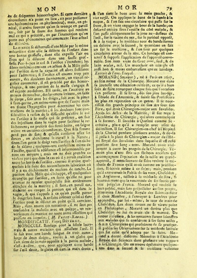 MON h de fréquentes hémorrhagies. Si cette dernière circonftance n'a point eu lieu , en peut préfumer une hydroméiraou an phyfométraf i mais, en gé- néral, il arrive fouvent qu'on fe trompe en parei Voit par la faute des femmes qui rendent cas mal'ce qui a précédé, ou par l'inattention quon porte aux phénomènes qui annoncent 1 état actuel fe débarraffe d'une Môle par le même du déforure» La matrice mécamfime dont elie fe délivre de l'enfant dans une bon* grofferte, dont elle expulfe 1 air ou l'eau qui la dilatent dans une faune grol - feue. Peu-à-peu le col & l'orifice s étendent ; les fibres turbinées entrent en aclion & la Môle pafle par l'orifice dont la capacité efi alors fuffilante pour l'admettre-, fi l'orifice efi encore trop peu ouvert, des douleurs furviennent, un travail ré- gulier commence, il efi précédé par des hémor- rhagies, & une portion de la maffe s engage & efi rejetée au-dehors. S'il larde, on 1 accélère au moven du toucher, des lavemens irritans, on laibi le corps . foit avec les doigts, foit avec la pince à faux-germe,en méme-tems que de 1 autre main on frotte ïhypogaflre pour déterminer les con- trarions de la matrice ; fi les douleurs font con- lidérables à raifon de la difficulté quonre le coi ou l'orifice à la maffe qui fe prélente , on fait des injeclions dans le vagin pour faciliter le re- lâchement i on preferit des demi-bains Wfeigne même en certaines circonfiances. Que fila femme perd peu de fan- & qu'elle conlerye allez (es forces , on abandonne le travail à la Nature ; finon l'on porte le doigt vers l'orifice & 1 on tache de le dilater; quelques-uns confiaient même de l'incifer, quand la réfiftance eft infurmontable par tous ces moyens -, mais on ne doit prendre ce violent parti que dans le cas où il y aurort coalition entre !e< bords de l'orifice , comme il arrive quel- quefois à la fuite des accouchemens laborieux ou il y a eu déchirement du mufeau de tanche. La portion delà Môle qui s'échappe, eft quelquefois étranf !ée par l'orifice, en forte qu'elle ne peur avaacer ni reculer quoiqu'elle fou entièrement détachée de la matrice -, il faut, en pareil çr eft dans déefeirer ou couper la portion qui eft dans le vagin , & qui s'oppofe à ce qu'on puiffe porter le doigt fort haut, & enfuite infinuer celui-ci dans l'orifice pour le dilater au point qu'il convient. Maks , dans toutes ces tentatives , il ne faut pas confondre la maladie avec uo polype , un ren- verfement de matrice ou toute autre afïeéhon qui nuî&ni en impofer. ( M. Pstit-Radel. ) MONDÏFiCATIF. Voyei Déteb.sif. MONOCULE. Bandage pour la fifiule lacry- male & autres maladies qui affe&ent l'œil. Il le fait avec une bande longue de trois aunes , large de deux doigts, roulée à un globe que l'on tient de la mainoppofée à la partie malade , c'efi- à-dire, que, pour appliquer c^tte bande fur i'œil droit, le globe eft vlans la main droite M OR 7$ & l'on tient le bout avec la main gauche, & vice verjâ. On applique le bout delà bande ils nuque, & l'on fait une circulaire qui pafFe fur I* front, & on vient engager le bout de la bande \om defeend enfuite fous l'oreille du côté malade, Se. l'on pafii obliquement fur la joue au - deffous de l'œil , fur ia racine du nez , fur le pariétal oppofe> & à la nuque j le troilîèrne tour de bande forme un doloire avec le fécond , le quatrième en fait un fur le troifième , & l'on finit par quelques circulaires antour de ia têts. Ce bandage eft con* tentif & fnppofe l'application de l'appareil conve- nable. Son nom vient du Grec , feul, & à& lafin oculus, œil. Un mouchoir en triangle eft auftl bon & moics embarraffant qneee bandage- Extrait de Vanc. Encycl. MORAND ( Sauveur ) , né à Paris en 1697, au fein même de la Chirurgie. Morand eut dans fa jeuneife une éducation cultivée, ce qu'il a bien foin de faire remarquer chaque fois que l'occafiorï s'en préfente II fe livra , dès fonplus bas-âge,, à l'étude de l'Anatomk, & fuivit les Prefetîeurs les plus en réputation en ce genre. Il fe nour- rilToit des grands principes de fon Art fous fon Père, qui étoit Chirurgien-rnajor aux Invalides, Après les Aclts de la Maitrife, il fut reçu à l'Académie de Chirurgie , qui alors commençoiï à fe former. Il fuccéda à Quefnai comme Se - crétaire, place qu'il a remplie avec a fiez de- ditiinclion. Il fut Chirurgien-en-chef à l'Hôpital- delà Charité pendant plufteurs années, & de—là* pafla à la place de Chirurgien - major de l'Hô- tel Royal des Invalides dans laquelle il efS refté adant fort long - tems. Morand avoir réel- lement à cœur les progrès de la Chirurgie- Té- moin plus d'une fois des fûcheux aecfdens qui accompagnent l'opération de la taille au grand- appareil, il tenta fouvent de faire revivre la mé- thode de Franco qu'il a-voit comme en prédilec- tion. Il écrivit même à ce fnjetj mais,* pendant qu'il entretenait le Public de fes vues-, Chefeiden ,. en Angleterre, tailloit à la méthode deRaa, fi heureufe-ment que la renommée de fes fuccès par- vint jufqu'en France. Morand qui vouloir le bien public, mais fans préjudieier au fien propre,, détermina l'Académie Royale des Sciences-dons: il étoit Membre , à l'envoyer à Londres pour apprendre, par lui-même, le tour de mainde: Chefeiden. Les deux rivaux ne fe virent poins en Philofophes ,. Morand en devina plus que Chefelden ne lui en avoir dit & montré- De- retour il s'eûaya , & fes tentatives furent falutaî! es- aux malades qui fe confièrent à fes fohis utifes- &aux Chiturgiens qui profitèrent de fa pratique,. Il publia fes Observations fur la méthode latérale qui fut celle qu'il adopta par la fuite. Mo- rand a donné dirïérens Mémoires à l'Académie Royale des Sciences don: plufieurs oat rapports à la Chirurgie. On en trouve également quelques- uns dass Je fécond & le troifième Wkmîess