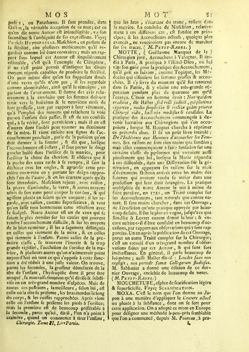 M O S padi s , ou Parathœus. Il faut prendre, dans Gali .-n , la véritable acception de ce mot-, car ce qu'en dit notre Auteur eft inintelligible , vu Ton Jaconifme & l'ambiguité de fes exprdfions. Vayei l'article Hypospadias. Mofchion , en parlant de la ftérilité, cite plufieurs médicamens q;i'it re- gardoit comme lui étant contraires,- mais un rap- port fous lequel cet Auteur eft finguiièrement eftimable, c'eft qu'à l'exemple de Clécpâtre, il ne s'eft point permis d'indiquer les divers moyens réputés capables de produire la ftérilité. On peut même dire qu'en les fuppofant doués d'une vertu qu'ils n'ont pas , il les regardait comme abominables, ainfi qu'il le témoigne , en parlant de l'avor;emenr. ïl donne des avis rela- tivement à la conduite que les femmes doivent tenir vers le huiùème & le neuvième mois de leur groflefie, tant par rapport à leur vêtement, qu'à l'emploi des moyens qui relâchent la voie par-où l'enfant doit pafler. Il eft de ces confeils qui, à la vérité, font pernicieux ; mais il en eft d'autres dont l'oubli peut tourner au détriment de la mère. Il vient enfuite aux fignes de l'ac- couchement prochain , parle de la pofition qu'on doit donner à la femme , & dit que , lorfque l'accouchement eft inflarit, il faut porter le doigt gauche huilé dans l'orifice de la matrice, pour faciliter la chute du chorion. Il obferve que fi la poche des eaux tarde à fe rompre, il faut la déchiier avec les ongles, & agrandir cette pre- mière ouverture en y portant les doigts rappro- chés l'un de l'autre, & en les écartant après qu'ils font introduits. Mofchion rejette, avec raifon , la pierre d'amianthe, le verre , & autres moyens ufités de fon tems pour couper le cordon , & qui agiffent plutôt en fciant qu'en coupant-, il les re- garde, avec raifon , comme fuperfiitieux , & veut qu'on faffe tout bonnement cette réfection avec le fcalpel. Noire Auteur eft un de ceux qui fe foient le plus étendus fur les caufes qui peuvent rendre l'accouchement difficile, & fur les moyens de le bien terminer ; il les a fagement diftingués en celles qui viennent de la mère , & en celles qui tiennent à l'enfant. Parmi celles de la pre- mière ciafTe , fe trouvent l'inertie & la trop grande rigidité, l'occlufion de l'orifice de la ma- trice , & plufieurs autres qu'on n'atlmettroit point aujourd'hui où tout ce qui s'oppofe à cette fonc- tion a été réduit à une jufte valeur. On trouve, parmi les fécondes, la grofleur démefurée de la tête de l'enfant, l'hydropifie dont il peut être attaqué .fa mauvaifeiituation qu'il divife& fubdi- vifeenun très-grand nombre d'efpèces. Mais de toutes ces pofitions, la meilleure , félon lui, eft celle où la têtefe préfente , les bras étendus le long du corps, & les cuifles rapprochées. Après vient celle où l'enfant fe préfente les pieds à l'orifice-, mais la première eft de beaucoup préférable à la féconde, parce qu'ici, dit-il, l'on n'a point à craindre , quand on commence à tirer l'enfant, Chirurgie. Tome il, ijrtPartic. M O T  Si que les bras , s'deartânt du tronc, refient dans Ja matrice. La conduite de Peïofchion , relative- ment à ces différens cas , eft fondée en prin- cipes ; & les Accoucheurs actuels , quoique plus avancés „ ne rougiroient pas encore de marcher fur fes traces. ( M. Petit-Radel. ) MOTTE , ( Guillaume Mauquet de la ) Chirurgien juré, Accoucheur à Valogne?. Il étu- dia à Paris, & pratiqua à i'Hôtel-Dieu, où lui vin; fon goût pour la pratique des Accouchemens, qu'il prit en fuivanr, comme Topique, les Mé- decins qui vifitoiem les femmes grofîes & accou- chées. Il s'y livra du moment qu'il fut retourné dans fa Patrie, & y obtint une très-grande ré- putation pendant plus de quarante ans qu'il l'exerça. C'étoit un homme droit : Non^uidem eruditus , dit Haller ,fed redi judicii ,quiplurima expertus , multa fimplicius & meliîis çuàm prions Chirurgi vidit, haScnus modefius & candidus. La pratique des Accouchemens commençoit à de- venir lucrative aux Chirurgiens qui s'en occu- poient, lorque M. Hecquet chercha à réprimer ce prétendu abus. Il fit un périt livre intitulé ; De L'Indécence aux Hommes d'accoucher les Fem- mes. Ses raifons ne font rien moins que fondées ; mais elles commençoiem à fair^ lenfation fur une certaine ciafle de pçrfonnes qui voyoient auffï pieufement que lui , lorfque la Morte répondit à ces difficultés, dans une DifTertation fur la gé- nération , en appuyant fes raifons fur le récit d'événemens fâcheux arrivés entre les mains des femmes qui avoient voulu fe mêler dans une profeftion qui leur étoit étrangère. La pratique multipliée de notre Auteur le mit à même de faire paroîire, en 17Z1, un Traité complet fur les Accouchemens, tant naturels que contre na- ture. Il faut moins chercher , dans cet Ouvrage * de l'érudition qu'une pratique appuyée par beau- coup défaits. Ii fut le plus en vogue, jufqu'àce que Smcllie & Levret eurent donné le leur-, & en- core mérite-t-il d'être confulté en beaucoup d'oc- cafions,par rapport aux obfervarionsquiy font rap- portées. Un an après la publication de cet Ouvrage, parut un autre Traité complet fur la Chirurgie-, c'eft un recueil d'un très-grand nombre d'obfer- vations faites par cet Auteur, & qui font fort intéreftantes. En général, il parle beaucoup de lui-même-, auffi Haller dit-il : Laudes fuas non negîigit, non perinde famœ Collegarum fiudiofus. M. Sabbatier a donné une édition de ce der-- nier Ouvrage, enrichie de beaucoup de notes. ( M. Petit-RadEL.) MOUCHETURE, efpècede fearification légère & fuperficielle. Voyei Scarification. MOXA. C'eft le nom que l'on donne au Ja- pon à une manière d'appliquer le Cautère aâuel ou plutôt à la fubflance , dont on fe fert pour cette application. On a adopté ce mpm en Europe pour défigner une méthode à-peu-près femblable que l'on a commencé, depuis M. Poutea&,k pra-