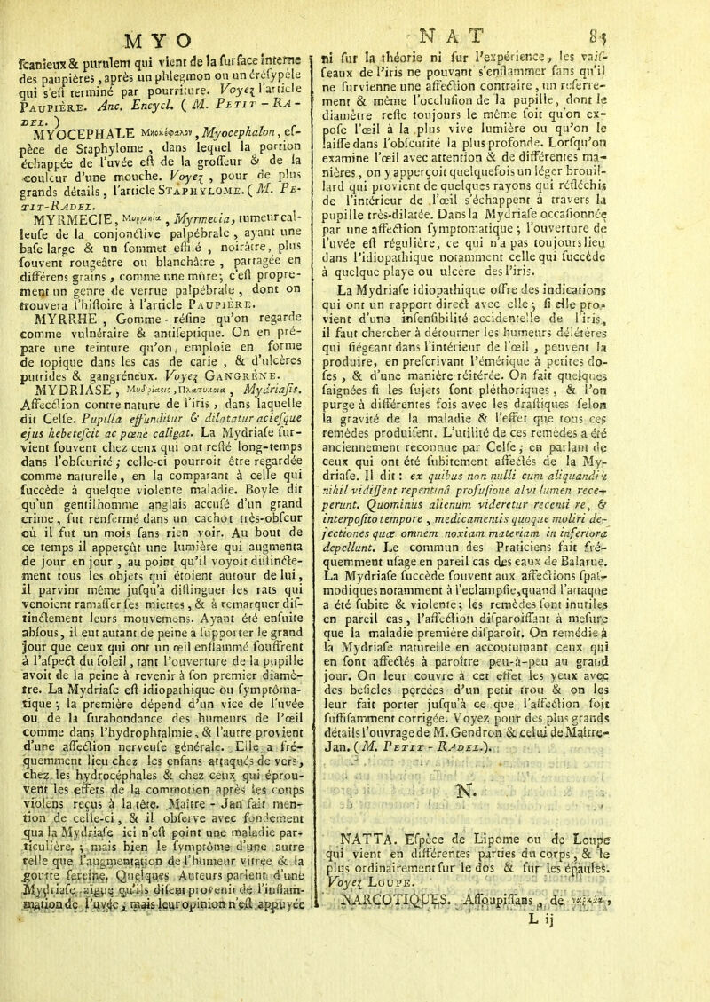 ïcanieux & purulent qui vient de la furface interne ! des paupières, après un phlegmon ou un éréfypèle qui s'eft terminé par pourriture. Voye\ l'article Paupière. Ane. Encycl. {M. Pbtit-Ra- DEZ. ) MYOCEPHALE Mw£i$4M»^MyoeegâaJon, eC- pèce de Staphylome , dans lequel la portion échappée de l'uvée efl de la groffeur 8^ de la couleur d'une mouche. Voyei , pour de plus grands détails, l'article Staphylome. ( M. Pe- tit-Radez. MYRMECIE, Mup,»'* , Myrmecia, tumeur cal- leufe de la conjonctive palpébrale , ayant une bafe large & un Commet effilé , noirâtre, plus fouvent rougeâtre ou blanchâtre , partagée en différens grains , comme une mûre-, c'en propre- ment un genre de verrue palpébrale , dont on ïrouvera l'hiftoire à l'article Paupière. MYRRHE , Gomme - réfine qu'on regarde comme vulnéraire & amiCeptique. On en pré- pare une teinture qu'on, emploie en forme de topique dans les cas de carie , & d'ulcères putrides & gangréneux. Voye\ Gangrène. MYDRIASE, Mu<r(-w«ç,maTu«oJ* , Mydriafis. Affecélion contre nature de l'iris , dans laquelle dit CelCe. Pupilla effundiiur & dilatatur aciefque ejus kebetefeit ac pcenè caligat. La MydriaCe Cur- vient Couvent chez ceux qui ont refté long-temps dans l'obfcufité ; celle-ci pourroit être regardée comme naturelle, en la comparant à celle qui fuccède à quelque violente maladie. Boyle dit qu'un gentilhomme anglais aceufé d'un grand crime, fut renfermé dans un cachot très-obfcur où il fut un mois fans rien voir. Au bout de ce temps il apperçût une lumière qui augmenta de jour en jour , au point qu'il voyoit difiincte- ment tous les objets qui étoient autour de lui, il parvint même juCqu'à difiinguer les rats qui venoient ramaffer Ces miettes, & à remarquer diC- linclement leurs mouvemens. Ayant été enfuite abCous, il eut autant de peine à fupporter le grand jour que ceux qui ont un œil enflammé fouffrent à l'afpecl du Coleil, tant l'ouverture de la pupille avoit de la peine à revenir à Con premier diamè- tre. La MydriaCe efl idiopaîhique ou Cymptôma- tique •, la première dépend d'un vice de l'uvée ou. de la Curabondance des humeurs de l'œil comme dans l'hydrophralmie, & l'autre provient d'upe affection nerveute générale. . Eile a fré- quemment lieu chez les enfans attaqués de vers, chez. les hydrocéphales & chez ceux qui éprou- \ vent les effets de la commotion après tes coups vioitns reçus à la tête. Maître - J&o fair men- tion de celle-ci, & il obferve avec fondement qua la MydriaCe ici n'eft point une maladie par-i ttcuiière, ; mais bien le fymptôme d'une autre • telle que l'augmentation de l'humeur vitrée & la >' .goutte Certïri,ef Quelques Auteurs parlent d'une > .Mydriafe-sïgus çj[|Uli-|s dilent provenir dç l'ipfiant- ' Eiiitionde l'uvée mais leur opinion n'eâ appuyée ! ■N AT S5 »i fur la théorie ni fur l'expérience, les vaif- feaux de l'iris ne pouvant s'enflammer fans qu'il ne Curvienne une affection contraire , un refene- ment & même 1 occlufion de la pupille, dont le diamètre refte toujours le même foit qu'on ex- po Ce l'œil à la plus vive lumière ou qu'on le îaiffedans l'obCcutité la plus profonde. LorCqu'on examine l'œil avec attention & de différentes ma- nières , on y apperçoit quelquefois un léger brouil- lard qui provient de quelques rayons qui réfléchis de l'intérieur de l'œil s'échappent à travers la pupille très-dilatée. Dans la MydriaCe occafionnée par une affection Cymptomatique -, l'ouverture de l'uvée efl régulière, ce qui n'a pas toujours lieu dans l'idiopathique notamment celle qui fuccède à quelque playe ou ulcère des l'iris. La MydriaCe idiopathique offre des indications qui ont un rapport direct avec elle ; fi elle pro- vient d'une inCenfibilité accidentelle de l'iris, il faut chercher à détourner les humeurs délétères qui fiégeant dans l'intérieur de l'œil , peuvent la produire, en preCcrivant l'émérique à petites do- Ces , & d'une manière réitérée. On fait quelques Caignées fi les Cujets font pléthoriques, & l'on purge à différentes fois avec les drafliques Celon la gravité de la maladie & l'effet que tous ce? remèdes produiCent. L'utilité de ces remèdes a été anciennement reconnue par CelCe ,• en parlant de ceux qui ont été Cubitement affectés de la My- driaCe. 11 dit : ex quibus non nulli cum aliquandik nihil vidijfent repentinâ profufione alvi lumen rece-r perunt. Quominhs alienum videretur recend re, interpofito tempore , medicamentis quoque moliri de- jectiones quœ omnem noxiam maienam in inferiora depellunt. Le commun des Praticiens fait fré- quemment ufage en pareil cas des eaux de Balarue. La MydriaCe fuccède fouvent aux affections fpaù modiques notamment à l'eclampfie,quand l'attaque a été fubite & violente; les remèdes Cont inutiles en pareil cas, l'affection diCparoiffant à mefure que la maladie première diCparoît. On remédie à la Mydriafe naturelle en accoutumant ceux qui en Cont affectés à paroître peu-à-peu au gratid jour. On leur couvre à cet effet les yeux avec des beficles percées d'un petit trou & on les leur fait porter jufqu'à ce que l'affection foit fufhTamment corrigée. Voyez pour des plus grands détails l'ouvrage de M.Gendron & celui de Maître-, Jan. (M. Petit - Radez*). ' mît ' - • K. ' « ! NATTA. ECpèce de Lipome ou de Loupe qui vient en différentes parties du corps, & le plus ordinairement fur le dos & fur les épaules. Voyei Loupe. NARCOTIQUES. Aûpupiflknsde' v*^*, M