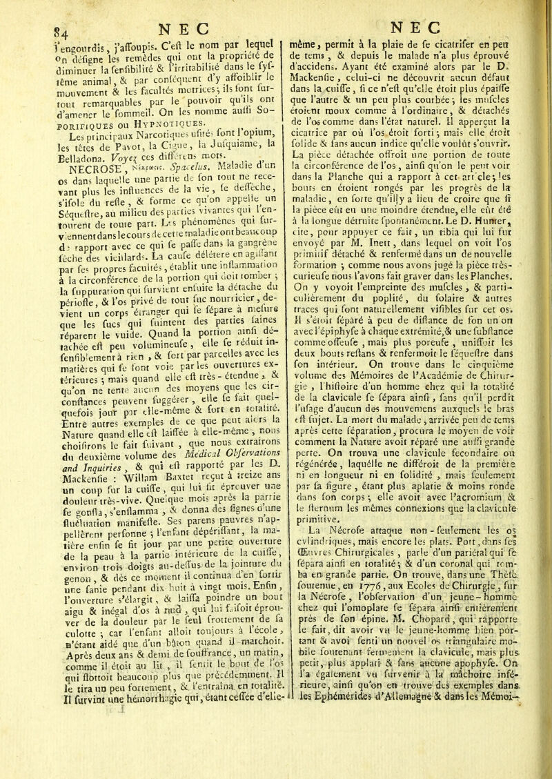 l'engourdis, j'aflbupis. C'eil le nom par lequel on défigne les remèdes qui ont la propriété de diminuer la fenfibilité & l'irritabilité dans le (yl- tême animal, & par conléquent dy affotbhr le mouvement & les facultés motrices ; ils font lut- tent remarquables par le pouvoir qu i s ont d'amener le fommeii. On les nomme aulli So- porifiques ou Hypnotiques. ; Les principaux Narcotiques ufités font 1 opium, les têtes de Pavot, la Ciguë, la Julquiame, la Belladona. Voyci ces différtns mots. NECROSE Nl*'p»fjf. Spacdus. Maladie a un os dans laquelle une partie de fon tout ne rece- vant plus les influences de la vie, le defleche, s'ifole du refie , & forme ce qu'on appelle un Séqueflre, au milieu des parties vivantes qui _ 1 en- tourent de toute part. Les phénomènes qui tur- viennentdanslecoursdtcettemaladieontbeaucoup rapport avec ce qui fe paffe dans la gangrène fêche des vieillards. La caufe délétère en agréant par lés propres facultés, établit une inflammation à la circonférence de la portion qui doit tornoer ; la fnppurarion qui furvient enfuite la détache du périofie, & l'os privé de tout fuc nourricier, de- vient un corps étranger qui fe fépare a mefure que les fucs qui fuintent des parties laines réparent le vuide. Quand la portion amfi. dé- tachée en peu volumineufe , elle fe réduit in- fenfiblemenrà rien ,& fort par parcelles avec les matières qui fe font voie parles ouvertures ex- térieures 5 mais quand elle eft très - étendue , & qu'on ne tente aucun des moyens que les cir- conftances peuvent fuggérer , elle le tait quel- quefois jour par elle-même & fort en totalité. Entre autres exemples de ce que peut aiers la Nature quand elle eft laiffée à elle-même , nons choifirons le fait fr.ivant , que nous extrairons du deuxième volume des Médical Objtrvations and Inquiries , & qui eft rapporté par les D, Mackenfie : Willam Baxtet reçut à ireize ans un coup fur la cuiffe , qui lui lit éprouver une douleur très-vive. Quelque mois après la pâme fe gonfla, s'enflamma ; & donna des fignes a une fluctuation manifefte. Ses parens pauvres n ap- pellèren» perfonne -, l'enfant dépériflant, la ma- tière enfin fe fit jour par une petite ouverture de la peau à la partie intérieure de la çuiuej environ trois doigts au-deffus de ta jointure du genou , & dès ce moment il continua d en for tir une fanie pendant dix-huit à vingt mois.Enfin, l'ouverture s'élargit, & laifla poindre un bout aigu & inégal d'os à nnd , qui lui faifoù éprou- ver de la douleur par le feul frottement de la culotte -, car l'enfant alloit toujours à l'école, B'étant aidé que d'un bâton quand il marchent. Après deux ans & demi, de foutfrance, un matin, comme il étoit au Ht , il tentit le bout de l'os qui flottoit beaucoup plus que précédemment. 11 le tira un peu fortement, &. l'entraîna, en totalité. Il furvint une hémorihagie qui, étant ceffée d'elle- même, permit à la plaie de fe cîcatrifer en pen de tems , & depuis le malade n'a plus éprouvé d'accidens. Ayant été examiné alors par le D* Mackenfie , celui-ci ne découvrit aucun défaut dans la cuilTe , fi ce n'eft qu'elle étoit plus épaiffe que l'autre & un peu plus courbée j les mufcîes étoient rooux comme à l'ordinaire, & détachés de l'os comme dans l'état naturel. 11 apperçut la cicatrice par où l'os étoit forti -, mais elle étoit folide & fans aucun indice qu'elle voulût s'ouvrir. La pièce détachée offroit une portion de toute la circonférence de l'os , ainfi qu'on le peut voir dans la Planche qui a rapport à cet art'clej.!es bouts en étoient rongés par les progrès de la maladie, en forte qu'iliya lieu de croire que it la pièce eût eu une moindre étendue, elle eût été à la longue détruite fpontanément. Le D. Humer j cite, pour appuyer ce fait, un tibia qui lui fur envoyé par M. Inett, dans lequel on voit l'os primiiif détaché & renfermé dans un de nouvelle formation -, comme nous avons jugé la pièce très- curieufe nous l'avons fait graver dans les Planches. On y voyoit l'empreinte des mufcles , & parti- culièrement du poplité, du folaire & autres traces qui font naturellement vifibles fur cet os. 11 s'étoit fépàré à peu de difiance de fon un on avec l'épi phyfe à chaque extrémité/St unefubflance comme olTeufe , mais plus poreufe , twifljôit les deux bouts reflans & renfermoit le féqueflre dans fon intérieur. On trouve dans le cinquième volume des Mémoires de l'Académie de Chirur- gie , lhiftoire d'un homme chez qui la totalité de la clavicule fe fépara ainfî, fans qu'il perdit l'ufage d'aucun des mouvemens auxquels ie bras tfl fujet. La mort du malade, arrivée peu de leurs après cette réparation, procura le moyen de voir comment la Nature avoit réparé une auflî grande perte. On trouva une clavicule fécond aire on régénérée, laquélie ne différoit de la première ni en longueur ni en folidiré , mais feulement par fa figure , étant plus aplatie & moins ronde dans fon corps •, elle avoir avec l'acromium & le fltrnum les mêmes connexions que la clavicule primitive. La Nécrofe attaque non - feulement les os cvlindfiques, mais encore le; plats. Port,dans fes Œuvres Chirurgicales , parle d'un pariétal qui fe fépara ainfi en totalité-, & d'un coronal qui tom- ba en grande partie. On trouve, dans une Thèlè. foutenue, en 1776, aux Ecoles de Chirurgie , fur la Nécrofe , l'obfervation d'un jeune-homme chez qui l'omoplate fe fépara ainfi entièrement près de fon épine. M. Chopard, qui rapporte le fait, dit avoir vu le jeune-homme bien, por- tant & avoi fènti un nouvel os triangulaire mo- bile ioutenanî fermement la clavicule, mais plus, petit, plus applari & fans aucune apophyfe. On l'a également vu furvenir à la mâchoire infé- rieure, ainfi qu'on en trouve des exemples dans, les Ephemérides d'Allemagne & dans les Mémoi-