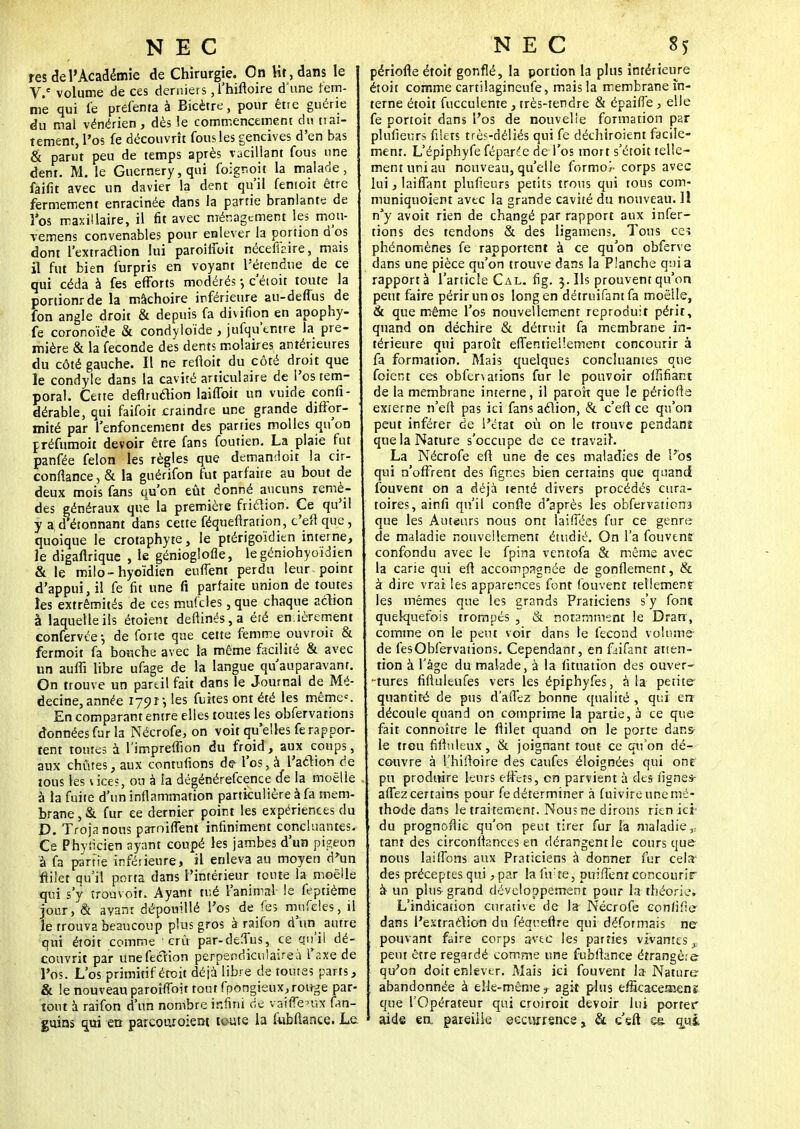 NEC res de l'Académie de Chirurgie. On Ht, dans le V.c volume de ces derniers ,1'hifloire d'une fem- me qui le prefenta à Bicètre, pour être guérie du mal vénérien, dès le commencement du trai- tement, l'os fe découvrît fous les gencives d'en bas & parut peu de temps après vacillant fous une dent. M. le Guernery,qui foignoit la malade, faifit avec un davier la dent qu'il fentoit être fermement enracinée dans la partie branlants de î os maxillaire, il fit avec ménagement les mon- vemens convenables pour enlever la portion d'os dont l'extraction lui paroiiioit néceflaire, mais il fut bien furpris en voyant l'étendue de ce qui céda à fes efforts modérés -, c'étoit toute la portionrde la mâchoire inférieure au-deffus de fon angle droit & depuis fa divitïon en apophy- fe coronoïde & condyloïde , jufqu'tntre la pre- mière & la féconde des dents molaires antérieures du côté gauche. Il ne reftoit du côté droit que le condyle dans la cavité articulaire de l'os tem- poral. Cette deflruction lailfoit un vuide confi- dérable, qui faifoit craindre une grande diffor- mité par l'enfoncement des parties molles qu'on préfumoit devoir être fans foutien. La plaie fut panfée félon les règles que demandoit la cir- conflance, & la guérifon fut parfaite au bout de deux mois fans qu'on eût donné aucuns remè- des généraux que la première friction. Ce qu'il y a; d'étonnant dans cette féqueftration, c'efl que, quoique le crotaphyte, le ptérigoïdien interne, le digaftrique , le génioglofle, legéniohyoïdien & le milo-hyoïdien euffent perdu leur , point d'appui, il fe fit une fi parfaite union de toutes îes extrémités de ces mufcles, que chaque action à laquelle ils étoient deftinés,a été entièrement eonfervée -, de forte que cette femme ouvroii & fermoit fa bouche avec la même facilité & avec un auffi libre ufage de la langue qu'auparavant. On trouve un pareil fait dans le Journal de Mé- decine, année 1701-, les fuites ont été les même. En comparant entre elles toutes les obfervations données fur la Nécrofe, on voit qu'elles fe rappor- tent toutes à l'impreffion du froid, aux coups, aux chûtes, aux contufions d<? l'os, àl'action de tous les uce?, on à la dégénérefeence de la moelle à la fuite d'un inflammation particulière à fa mem- brane , & fur ce dernier point les expériences du D. Trojanous parnifTent infiniment concluantes. Ce Phylicien ayant coupé les jambes d'un pigeon à fa partie inférieure, il enleva au moyen d'un ftilet qu'il porta dans l'intérieur tonte la moelle qui s'y îrouvoif. Ayant tué l'animal le feptième jour, & avant dépouillé l'os de fes mufcles, il le trouva beaucoup plus gros à raifon d'un antre qui étoit comme crû par-deTus, ce qu'il dé- couvrit par unefection perpendiculaires Taxe de l'os. L'os primitif éroit déjà libre de toutes parts, & le nouveau parohToit tout fpongieux, rouge par- tout à raifon d'un nombre infini de vaifTe^ux fan- guins qui en parcouroiem toute la fubftance. La NEC 85 périofie étoit gonflé, la portion la plus intétieure étoit comme cartilagineufe, mais la membrane in- terne étoit fucculente, très-tendre & épaiffe, elle fe portoit dans l'os de nouvelle formation par plufieurs filets très-déliés qui fe déchiroient facile- ment. L'épiphyfe féparée de l'os mort s'étoit telle- ment uni au nouveau, qu'elle formol corps avec lui, laiflant plufieurs petits trous qui tous com- muniquoient avec la grande cavité du nouveau. Il n'y avoit rien de changé par rapport aux infer- tions des tendons & des ligamens. Tous ces phénomènes fe rapportent à ce qu'on obferve dans une pièce qu'on trouve dans la Planche quia rapport à l'article Cal. fig. \. Ils prouvent qu'on peut faire périr un os long en détruifant fa moelle, & que même l'os nouvellement reproduit périr, quand on déchire & détruit fa membrane in- térieure qui paroît effentiel'.ement concourir à fa formation. Mais quelques concluantes que foient ces obfenations fur le pouvoir offifiant de la membrane interne, il paroît que le périofie externe n'eft pas ici fans action, & c'eft ce qu'on peut inférer de l'état oû on le trouve pendanî que la Nature s'occupe de ce travail. La Nécrofe eft une de ces maladies de l'os qui n'offrent des fignes bien certains que quand fouvent on a déjà tenté divers procédés eura- toires,ainfi qu'il confie d'après les obfervations que les Auteurs nous ont biffées fur ce genre de maladie nouvellement étudié. On l'a fouvent confondu avec le fpina ventofa Se même avec la carie qui eft accompagnée de gonflement, & à dire vrai les apparences font fouvent tellement les mêmes que les grands Praticiens s'y font quelquefois trompés , & notamment le Drarr, comme on le peut voir dans le fécond volume de fes Obfervations. Cependant, en faifant atsen- tion à l'âge du malade, à la fituation des ouver- tures fiftuleufes vers les épiphyfes, à la petite quantité de pus dallez bonne qualité , qui en découle quand on comprime la partie, à ce que fait connoître le ftilet quand on le porte dans- le treu fifhileux, & joignant tout ce qu'on dé- couvre à l'hiftoire des caufes éloignées qui ont pu produire leurs effets, on parvient à des fignes- affez certains pour fe déterminer à fui vire une mé- thode dans le trai tement. Nous ne dirons rien ici du prognoflie qu'on peut tirer fur la maladie,, tant des circonllances en dérangent le cours que nous lai (Tons aux Praticiens à donner fur cela des préceptes qui, par la fifre, puiffent concourir à- un plus-grand développement pour ht théorie* L'indication eurative de la Nécrofe eonfifie dans l'extraction du féqueftre qui déformais ne pouvant faire corps avec les parties vivantes„ peut être regardé comme une fubftance étrangère qu'on doit enlever. Mais ici fouvent la Nature abandonnée à elle-même y agit plus efficaceaienî que l'Opérateur qui croiroit devoir lui porter aide en. pareille eccurrsnce, & c'eft c& qui
