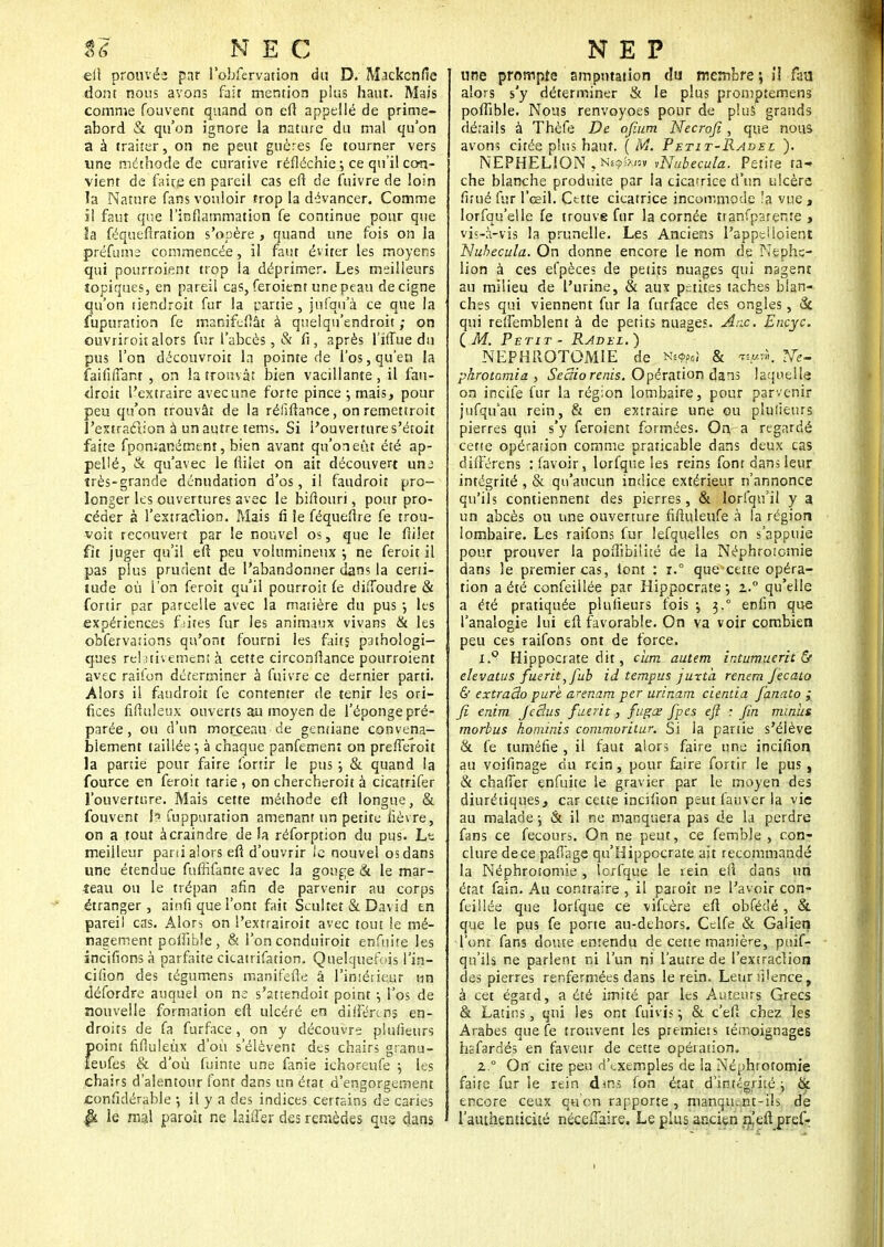 eft prouvée par l'obfervation du D. Mackenfie dont nous avons fait mention plus haut. Mais comme fouvent quand on eft appellé de prime- abord & qu'on ignore la nature du mal qu'on à à traiter, on ne peut guères fe tourner vers une méthode de curative réfléchie ; ce qu'il con- vient de faire en pareil cas eft de fuivre de loin la Nature fans vouloir trop la dévancer. Comme il faut que l'inflammation fe continue pour que la féquefiration s'opère , quand une fois on la préfume commencée, il faut éviter les moyens qui pourroient trop la déprimer. Les meilleurs topiques, en pareil cas, feroient une peau decigne qu'on tiendroit fur la cartie , jnfqu'à ce que la fupuration fe manifcfîât à quelqn'endroit ; on ouvriroitalors fur l'abcès, & fi, après l'itTue du pus l'on découvroit la pointe de l'os, qu'en la faififfant , on la trouvât bien vacillante, il fau- droit l'extraire avec une forte pince-, mais, pour peu qu'on trouvât de la réfiftance, on remettroit l'extraction à un autre tems. Si l'ouverture s'étoit faite fpomanément, bien avant qu'oneût été ap- pellé, & qu'avec le fiiiet on ait découvert une très-grande dénudation d'os, il faudroit pro- longer les ouvertures avec le bifiouri, pour pro- céder à l'extraction. Mais fi le féqueflre fe trou- voit recouvert par le nouvel os, que le fiiîet fit juger qu'il eft peu volumineux j ne feroit il pas plus prudent de l'abandonner dans la certi- tude où l'on feroit qu'il pourroit le dilToudre & fortir par parcelle avec la matière du pus ; les expériences faites fur les animaux vivans & les obfervations qu'ont fourni les faits pathologi- ques relativement à cette circonfîance pourroient avec raifon déterminer à fuivre ce dernier parti. Alors il faudroit fe contenter de tenir les ori- fices fifiuleux ouverts au moyen de l'éponge pré- parée , ou d'un morceau de gentiane convena- blement taillée •, à chaque panfement on prefferoit la partie pour faire fortir le pus ; & quand la fource en feroit tarie , on chercheroit à cicatrifer l'ouverture. Mais cette méthode eft longue, & fouvent h fuppuration amenant un petite fièvre, on a tout àcraindre de Ja réforption du pus. Le meilleur parti alors efi d'ouvrir le nouvel os dans une étendue fuffifante avec la gou^e & le mar- teau ou le trépan afin de parvenir au corps étranger, ainfi que l'ont fait Scultet & David en pareil cas. Alors on l'extrairoit avec tout le mé- nagement poifible , & i'on conduiroit enfnite les incitions à parfaite cicatrifation. Quelquefois l'in- cifion des tégumens manifefte â l'imériçyr un défordre auquel on ne s'attendoir point -, l'os de nouvelle formation efi ulcéré en différons en- droits de fa furface, on y découvre plufieurs point fifluleùx d'où s'élèvent des chairs granu- îeufes & d'où fuime une fanie ichoreufe ; les chairs d'alentour font dans un état d'engorgement Confidérable -, il y a des indices certains de caries |k le mal paroît ne biffer des remèdes que dans une prompts amputation du membre ; il faa alors s'y déterminer & le plus promptemens poflible. Nous renvoyoes pour de plus grands détails à Thèfe De ofium Necroji, que nous avons citée plus haut. (M. Petit-Radel ). NEPHELION , Huftoa vNubecula. Petite ra* che blanche produite par la cicatrice d'un ulcère firué fur l'œil. Cette cicatrice incommode îa vue, lorfqu'elle fe trouve fur la cornée tranfparente , vis-à-vis la prunelle. Les Anciens l'appel loient Nubecula. On donne encore le nom de Nephc- lion à ces efpèces de petits nuages qui nagent au milieu de l'urine, & aux petites taches blan- ches qui viennent fur la furface des ongles, & qui reffemblent à de petits nuages. Ane. Encyc. (M. Petit - Rjdel.) NEPHROTOMIE de NMpd & ». phrotomia , Seaio renis. Opération dans laquelle on incite fur la région lombaire, pour parvenir jufqu'au rein, & en extraire une ou plulieurs pierres qui s'y feroient formées. On a regardé cette opération comme praticable dans deux cas difFérens :favoir, lorfque les reins font dans leur intégrité , & qu'aucun indice extérieur n'annonce qu'ils contiennent des pierres, & lorfqu'il y a un abcès ou une ouverture fifiuleufe à la région lombaire. Les raifons fur lefquelles on s'appuie pour prouver la poflibilité de la Néphrotcmie dans le premier cas, font : r.° que cette opéra- tion a été confeillée par Hippocrate \ z.° qu'elle a été pratiquée plufieurs fois ^ 3.° enfin que l'analogie lui eft favorable. On va voir combien peu ces raifons ont de force. i.9 Hippocrate dit, ciirn. autem intumuerit & elevatus fuerit^fub id tempus juxta renem fecato & extraâo pure, arenam per urinam cientia fanato ; fi enim JeBus fuerit, fugœ fpes eft : fin minus morbus hominis commoritur. Si la partie s'élève & fe tuméfie , il faut alors faire une incifion au voifinage du rein, pour faire fortir le pus , & chafier enfuite le gravier par le moyen des diurétiques, car cette incifion peut fauver la vie au malade -, & il ne manquera pas de la perdre fans ce fecours. On ne peut, ce femble , con- clure de ce paffage qu'Hippocrate ait recommandé la Néphrosomie , lorfque le rein efi dans un état fain. Au contraire , il paroît ne l'avoir con- feillée que lorfque ce vifeère eft obfédé , & que le pus fe porte au-dehors. Cclfe & Galiert l'ont fans doute entendu de cette manière, puif- qu'ils ne parient ni l'un ni l'autre de l'extracîion des pierres renfermées dans le rein. Leurfilence, à cet égard, a été imité par les Auteurs Grecs & Latins, qui les ont fuivis ; & c'efi chez les Arabes que fe trouvent les premieis témoignages hsfardés en faveur de cette opération, z.° On cite peu d'exemples de la Néphrotomie faire fur le rein dms fon état d'intégrité; & encore ceux qtion rapporte, manqir.-.nt-ils de l'authenticité néceiTaire. Le plus ancien n'eft pref-