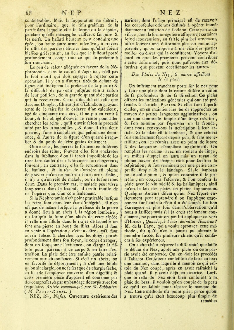 considérables. Mais la fuppuration ne détruit, pour l'ordinaire , que ie ciffu graificux de la partie dans laquelle elle fe forme ou fe dépofe, pendant qu'elle ménageries vairTeaux fanguins & lés nerfs. Un hafard heureux peut conduire une épée , ou toute autre arme ofienfîve, à travers Je tiflù des partie? délicates fans qu'elles foient bleffées grièvement, au lieu que le biflouri porté profondement, coupe tout ce qui fe préfente à fon tranchant. Le peu de valeur alléguée en faveur de la Né- phrotomie, dans le cas où il s'agit ici , n'eft pas le feul motif qui doit engager à rejeter cette opération. Il y en a d'autres tirés du défaut de fignes qui indiquent la préfence de la pierre-, & la difficulté de parvenir jufqu'au rein à raifon de leur polition, de la grande quantité de parties qui la recouvrent. Cette difficulté efî telle que Jacques Douglas, Chirurgien d'Edimbourg, ayant rente de le faire fur le cadavre d'un calculeux, âgé de cinquante-trois ans , il ne put en venir à bout, & fut obligé d'ouvrir le ventre pour aller chercher les reins , qu'il ouvrit félon le procédé nfité par les Anatomiiïes , & dont il tira deux pierres, l'une triangulaire qui pefoit une demi- once, & l'autre de la figure d'un quarré irrégu- lier & du poids de feize grains feulement. Outre cela, les pierres fe forment en difTérens endroits des reins ; fouvent elles font enclavées dans la fubfhnce d'où il feroit impoifiblede les tirer fans caufer des déchiremens fort dangereux; fouvent, au contraire, elles fe rencontrent dans le baifinet, & la tête de l'uretère efî pleine de gravier qu'on ne pourroir faire fortir. Enfin, il n'y a qu'un rein de malade, ou ils le font tous deux. Dans le premier cas, le malade peut vivre îong-tem5 •, dans le fécond, il feroit inutile de ne l'opérer que d'un côté feulement. Si la Néphrotomie n'eft point praticable lorfque les reins font dans leur état d'intégrité, il n'en efl pas de même lorfque la préfence de la pierre a donné lieu à un abcès à la région lombaire, ou Iorfqu'à la fuite d'un abcès de cette efpèce il refte une fifiule dans le trajet de laquelle on fent une pierre au bout du flilet. Alors il faut en venir à l'opération; c'eft-à-dire, qu'il faut ouvrir l'abcès & chercher avec les doigts portés profondément dans fon foyer, le corps étranger, dont on foupçonne l'exiflence , ou élargir la fif- tole pour parvenir à ce corps & en faire l'ex- traclion. La plaie doit être enfuite panfée relati- vement aux circonftances. Si c'eft un abcès, on en favorife le dégorgement $ fi c'eft une fiftule. qu'on ait élargie, on ne fe fert que de charpie fèche, au lieu de l'employer couverte d'un digeftif; & cette première pièce d'appareil efl contenue par des comprefTes,&. par un bandage de corps avec fon fopulaire. Article communiqué par M. Sabbatier. ( M. Petit-Radel. ) NEZ, R'ï, Nafus. Ouverture extérieure des narines, dont l'ufage principal eft de recevoir les corpufeules odorans deftinés à opérer immé- diatement a fenfation de l'odorat. Cette partie du vifage, dont la forme régulière afiùjetfiejà certaines ioixd t convention , en fait le plus bel ornement, offre fotfvent une diiîbrmité plus ou moins ap- parente , qu'on rapporte à un vice des parties molles ou d.ires qui la continuent. Voyons d'a- bord en quoi les premières peuvent contribuer à cette difformité, puis nous pafferons aux dé- fordres que peuvent occafionner les autres. Des Plaies du NerL , & autres affeâions de la peau. Un infiniment tranchant porté fur le nez peut y faire une plaie dont la nature diffère à raifon de fa profondeur & de fa direction. Ces plaies offrent les indications générales qui ont été pré- fenté^s à l'article Plaies. Si elles font fuperfi- cielles, on en maintient les bords rapprochés an moyen de perites languettes agglutinatives , on met une compreffe fimple d'un linge très-fin , & l'on termine par l'épervier ou la fronde, dont nous renvoyons la defeription à leur ar- ticle. Si ia plaie efl à lambeau, & que celui-ci foit entièrement féparé depuis peu, & fans meur- triffure , on le> réunira avec un point de future & des languertes d'emplâtre agg'utinatif. On remplira les narines avec un rouleau de linge, au milieu duquel on aura mis un tuyau de plume ouvert de chaque côté pour faciliter la refpiration , & l'on terminera par une petite co n- preffe fimple & le bandage. Si le lambeau ne fe colle point , & qu'au contraire il fe pu- tréfie , on coupera l'efcarre, & l'on panfera la plaie avec le vin miellé & les balfamiques, ainfi qu'on le fait des plaies en pleine fuppuration. Quelques Auteurs difent qu'un Nez féparé en- tièrement peut reprendre fi on l'applique exac- tement fur l'endroit d'où il a été coupé. Le bon Garengeot va plus loin dans l'obfervation qu'il nous a laiffée-, mais s'd la croit réellement con- cluante , ne pourroit-on pas lui appliquer ce vers d'Horace , Quandoquè bonus dormitat Homerus ? M. delà faye, qui a voulu éprouver cette mé- thode , dit qu'il n'en a jamais pu obtenir le moindre fuccès fur plufieurs chiens qu'il confa- cra à fes expériences. On a cherché à réparer la difformité que laifTe le défaut du Nez, après une plaie où cette par- tie avoit été emportée. On en doit les procédés à Taliacot. Cet Auteur confeilloit de faire au bras une incifion, dans laquelle il mettoit ce qui ref- toit du Nez coupé, après en avoir rafraîchi la plaie quand il y avoit déjà eu cicatrice. Lorf- que le refis du Nez étoit bien confolidé à lav plaie du bras, il vouloit qu'on coupât de la peau ce qu'il en falloit pour réparer le manque du Nez. Cette méthode n'a point pris, parce qu'on a trouvé qu'il étoit beaucoup plus fimple de remédier