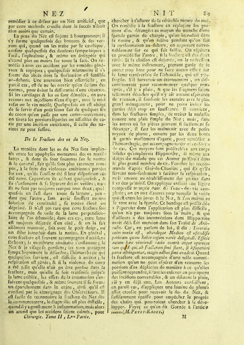 NEZ remédier à ce défaut par un Nez artificiel, que par cette méthode cruelle dont le fuccès n'étoit rien moins que certain. La peau du Nez eft fujette à bourgeonner-, il s'y forme quelquefois des boutons & des ver- rues qui, quand on les traite par le caulHque , caufenr quelquefois des donleyrs fympathiqnes a l'œil, l'ophtalmie £ & même un érélypèle qui s'étend plus ou moins fur toute la face. On re- médie à tons ces accidens par les remèdes géné- raux & topiques ; quelquefois néanmoins il s'y forme des abcès dont la fluctuation eft fenfible au-dehors. Une attention bien effewiélie , en pareil cas, efl de ne les ouvrir qu'en dedans des narines, pour éviter la difformité d'une cicatrice. Si les cartilages & les os font dénudés, on aura recours aux injections d'eau d'eu ge , avec le miel rofat ou le vin miellé. Quelquefois on eft obligé de fe fervir d'un petit féton fait de quelques fiis de coton qu'on patTe par une cotttre-oaverturé \ on tirera les portions féparées ou affectées de ca- rie par une incifton extérieure, fi celle des na- rines ne peut fuffire. De la Fracture des os du Nez. La minière dont les os du Nez font implan- tés entre les apophyfes montantes des os maxil- laires , & dont ils font foutenus fur le vomer & le çpronal, fait qu'ils font plus rarement rom- pus , à la fuite des violences extérieures portées fur eux , qu'ils l'euffint été fi leur difpoiirion eût été autre. Cependant ils cèdent quelquefois , & ils s'enfoncent & fe féparent des os voifins ; mais ils ne font pas toujours rompus tous deux •, que! quefois un l'eft dans toute fa largeur, pen - dant que l'autre, fans avoir fouffert aucune folutiun de continuité , fe trouve élevé ou déprimé. Il n'eft pas rare que cette fracture foir accompagnée de celle de la lame petpendicu- laire de l'os éthmoïde; dans ces ca:, cette lame eft toujours déjettée d'un côté , & on la fait aifément mouvoir, foit avec le petit doigt, ou un flilet introduit -dans la narine. En général , cette fracture efl fouvent accompagnée d'accidens fâcheux \a membrane pituitaire s'enflamme ; le Nez & le vifage fe gonflent,- les yeux partagent fympa hiquement le déferdre-, l'hémorrhrjjje qui quelquefois furvient, eft difficile à arrêter -, la refpiration eft gênée ; & fi la violence du coup a été telle qu'elle n'ait pu être perdue dans la fracture, mais qu'elle fe foit tranfmife jufqu'à la lame criblée, les effets de là commotion s'en- fuivent quelquefois , & même fouvent il fe fornu un épanchement dans le crâne, ainfi qu'il eft conftaté par le témoignage des Obfervf.teurs. I! eft f.icile de reconnoître la fracture du Nez dès le commencement, lediagnnftic eft plus difficile, quand il y a gonflement & inflammation-, mais alors on attend que les accidens fo;ent calmés, pour N I T 89 chercher à s'afîurer de la véritable rature du mal. On remédie à la fracture en replaçant les por- tions d'os dérangées au moyen du manche d'une fp-atule garnie de charpie, qu'on introduit dans la narine , & qu'on relève pendant qu'on fait la conformation au-dehors, en appuyant conve- nablement fur ce qui fait faillie. On répétera ce procédé fur l'autre , fi la fracture eft des deux côtés. Si la cloifon eft déjetféeyôn la redreflerà avec le même infiniment, prenant garde de le porter trop haut pour ne faire aucun elfo. t fur la lame- traufverfale de l'éihmcïJe , qui eft très- fragile. S'il furvenoit un éternuement , on dif- continueroit pour recommencer quelque tems après, s'il y a plaie, & que les fagmens foient tellement détachés qu'il n'y ait aucune efpérance de réunion-, il faudioit les extraire avec le plus grand ménagement, pour ne point irriter les parties déjà trop en fouffrance. 11 convient, dans les fractures fimples, de traiter la maladie comme.une plaie fimple du Nez-, mais, dans les autres où les pièces peuvent fi facilement fe déranger, il faut les maintenir avec de petits tuyaux de plume, ouverts par les dtux bouts & garnis mollement d'agaric , pour remédier a l'hémorrhagie,qui accompagne toujours ces foi tes de cas. Ces moyens font préférables aux corps folirles qn'tmployoit Hippocrate, & même aux doigts du malade que cet Auteur préfétot dans le plus grand nombre de cas. Foreftus le; recom- mande d après Gui-de-Chauliac , qui dit qu'ils fervent non-feulement à faciliter la refpiration , trois encore au rérabliflement des parties dans i ur état primitif. On applique enfoire une légère comprefïe trempée dan? dj l'eau-de-vie cam- phrée ; on ën met d'autres pour remplir le vuide qui tft entre les joues & le Nez, & l'on maintient le fout avec la fronde. Ce bandage eft préférable a l'épervier dont l'application eft plus difficile , qu'on n'a pas toujours fous la main , & qui d'ailleurs a des inconvéniens dont Hippocrate avoir déjà fjit mention dans fon Traité de Arti- culis. Car , en parlant de lui, il dit : Inventio enirr. noxia eft , abundeque Medico eft ofle/:di[Te peritiam quant Rabet najum varie deligandi. Efficic autem hœc vinciendi fado contra atoue oporteat turn qu/d qui. ob fraclaramjimi fiunt, (i àjuperiori pane aflringuntur, magis adkucfimi évadent. Quand 1a fracture eft accompagnée d'une telle commi- nution qu'on ne peut efpérer d'en remettre les portions d'os déplacées de manière à ce qu'elles puiiïentreprendre,ii faut les enlever.en pratiquant des incifions convenables , & en dilatant la plaie, s'il y en déjà une. Les Auteurs confcillenr, en pareil cas, d'appliquer une lamine de plomb affez creufée pour recevoir le do- du Nez, & fuififamment épaifTe pour empêcher le progrès des chairs qui pourroient chercher à fe déve- lopper. Voye{ ce qu'en dit Cornée à l'artic;e I suvMV.{M. Pe ti t-Radel)