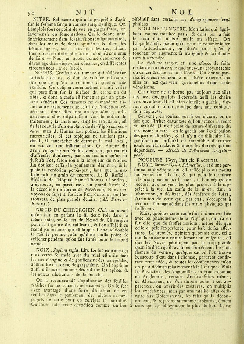 NlTRE. Sel neutre qui a la propriété d'agir fur le fyftème fanguin comme antiplogiftique. On l'emploie fous ce point de vue en gargarifmes, en lavemens:, en fomentations» Or, le donne aulfi intérieurement dans les affections inflammatoires, dans les maux de dents opiniâtres & dans les hémorrhagies ; mais, dans bien des cas , il faut l'employer en dofes plus fortes qu'on n'a coutume de faire. — Nous en avons donné demi-once & davantage dans vingt-quatre heures, en différentes circonstances > avec fuaès. NODUS. Groffeur ou tumeur qui s'élève fur la furface des os, & dont le volume eft moin- dre que ce qu'on a coutume d'appeller une exoflofe. On défigne communément ainfi celles qui paroiflent fur la furface du crâne on du libia, & dont la caufe eft fomentée par un prin- cipe vénérign. Ces tumeurs ne demandent au- cun autre traitement que celui de l'infetlion vé- nérienne, dont elles font un fymptôme -, ordi- nairement elles difparoiffent vers le milieu du traitement -, la coutume, dans les Hôpitaux , eft de les couvrir d'un emplâtre de de-Vigo cum mer- curio; mais J. Hunter leur préfère les illinitions mercurielles. Si ces topiques ne fuffifent pas, dit-il, il faut tâcher de détruire le mal local, en excitant une inflammation. Cet Auteur dit avoir vu guérir -un Nodus vénérien, qui caufoit d'affreufes douleurs, par une incifion qu'on fit jufqu'à l'os, félon toute la longueur du Nodus. La douleur cefta s le gonflement diminua , & la p'aie fe confolida peu-à-peu , fans que le ma- lade prît un grain de mercure. Le D. Ruflell , Médecin de l'Hôpital Saint-Thomas, à Londres, a éprouvé, en pareil cas, un grand fuccès de la décoclion de racine de Mézéréon. Nous ren- voyons ce fujet à l'article Périostose . où l'on trouvera de plus grands détails. (M. Petit- Radel. ) NŒUD DU CHIRURGIEN. C'eft un nœud qu'on fait en paflant le fil deux fois dans la même anfe-, on fe fert du Nœud du Chirurgien pour la ligature des vaifleaux, & l'on aflùjétit ce nœud par un autre qui eft Ample. Le nœud double fe fait le premier,afin qu'il ne puifle point fe relâcher pendant qu'on fait l'anfe pour le fécond nœud. NOIX , Juglans régla. Lin. Le fuc exprimé des noix vertes & mêlé avec du miel eft utile dans les cas d'angine & de gonflement des amygdales, adminiflré en forme de gargarifme. On l'applique aufii utilement comme déterfif fur les aphtes & les autres ulcérations de la bouche. On a recommandé l'application des feuilles fraîches fur les tumeurs œdémateufes. On fe fert avec avantage d'une forte décoélion de ces feuilles dans le panfement des ulcères accom- pagnés de- carie pour en corriger la puîridité. On loue aulii cette décoclion comme un bon réfolutif dans certains cas d'engorgemens fcru> phuleux. NOLI ME TANGERE. Mots latins qui figni- fient ne me touchez pas > & dont on a fais le nom d'un ulcère malin au vifage. On l'appelle ainfi, parce qu'il peut fe communiquer par l'attouchement , ou plutôt parce qu'en j touchant on augmente fa malignité & fa difpofi- iion â s'étendre. Le Noli me tangere eft une efpèce de fuite de dartre corrofive que quelques-uns croyerrt tenir du cancer & d'autres de la lèpre.— On donne par- ticulièrement ce nom à un ulcère externe aux: ailes du nez qui vient quelquefois d'une caule vénérienne. Cet ulcère ne fe borne pas toujours aux ailes des nez, quelquefois il corrode aufti les chairs circonvoifines. Il eft bien difficile à guérir, fur- tout quand il a fon principe dans une conflitu- tion dépravée. Souvent , en voulant guérir cet ulcère, on ne fait que l'irriter davantage & l'on avance la mort du malade. Il n'eft point de nature différente du carcinome ulcéré ,• on le guérit par l'extirpation des parties affectées, & il n'y a de difficulté à la guérifon que lorfqu'il eft impoffible d'extirper totalement la maladie & toutes les duretés qui en dépendent. — Article de l'Ancienne Encyclo- pédie. NOUEURE. Voyei l'article Rachitis. NOYÉ, KaTanxu &nwtfSubmerfus. État d'une per- fonne afphyclique qui eft reliée plus ou moins long-tems fous l'eau , & qui peut fe terminer très-promptement par la mort, il l'on néglige de recourir aux moyens les plus propres à la rap- peler à la vie. La caufe de la mort, dans la fubmerfion , a dû fixer, dès l'enfance de l'Art, l'attention de ceux qui, par état, s'occupent à fecourir l'humanité dans les maux phyiiques qui l'affligent. Mais, quoique cette caufe foit intimement liée avec les phénomènes de la Phyfique, on n'a eu fur elle que de fauffes notions, même dès que celle-ci piit l'expérience pour bafe de fes affer- mons. La première opinion qu'on ait eue, celle qui fe préfentoit naturellement au vulgaire, eft que les Noyés périffbient par la trop grande quantité d'eau qu'ils avaloient forcément. Le gon- flement du ventre, quelques cas où l'on trouva beaucoup d'eau dans l'eftomac, parurent confir- mer cette idée, & toutes les conféquences qu'on en peut déduire relativement à la Pratique. Mais les Phyficiens} les Anatomiftes, en France comme en Angleterre , certains Jurifconfultes même, en Allemagne, ne s'en tinrent point à ces ap- parences-, on ouvrir des cadavres, on multiplia les. expériences, nuis par une fatalité afl'ez ordi- naire aux Obfervateurs, les faits qu'ils décou- vroient, & regardoient comme probatifs, étoient , ceux qui les éloignoiem le plus du but. Le ré: