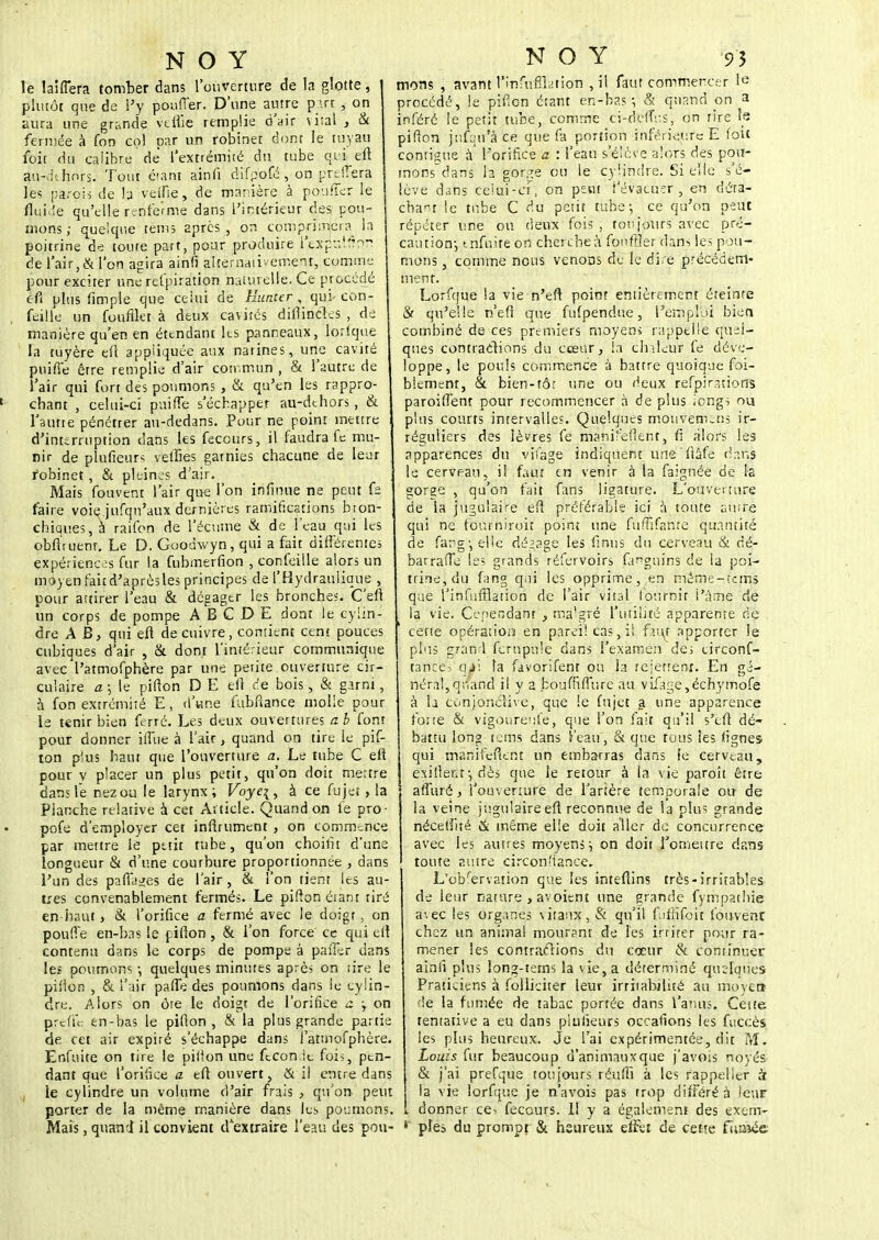 le laifTera tomber dans l'ouverture de la glotte, plutôt que de l'y pouffer. D'une autre part , on aura une grande ye'flfie remplie d'air \i:ai , & fermée à fon col par un robinet dont le tuyau foit du calibre de l'extrémité du tube qui eft au-dthnrs. Tout étant ainfi difpofé , on preSTera les parois de b veine, de manière à poufTer le fluide qu'elle renferme dans l'intérieur des pou- mons ; quelque tems après, on comprimera^ la poitrine de toute part, pour produire lexpuifinr: de l'air, & l'on agira ainfi alternativement, comme pour exciter une respiration naturelle. Ce procédé c-fi plus fimpie que celui de Hunter, qui con- feille un foufflet à deux cavités diflincles , de manière qu'en en étendant les panneaux, lorlque la tuyère efl appliquée aux narines, une cavité puiffe êrre remplie d'air commun , & l'autre de l'air qui fort des poumons , & qu'en les rappro- chant , celui-ci puiffe s'échapper au-dthors , & l'autte pénétrer au-dedans. Pour ne point mettre d'interruption dans les feccurs, il faudra fe mu- nir de plufieurs velîies garnies chacune de leur robinet, & pleines d'air. Mais fouvent l'air que l'on infinité ne peut fe faire voie jufqn'aux dernières ramifications bron- chiques, à raifon de l'écume & de l'eau qui les obftruent. Le D. Goodwyn, qui a fait différentes expériences fur la fubmerfion , confeille alors un môyen fait d'après les principes de l'Hydraulique , pour attirer l'eau & dégager les bronches. C'efl un corps de pompe ABGDE dont le cylin- dre A B, qui eft de cuivre, contient cent pouces cubiques d'air , & dont l'intérieur communique avec'l'atmofphère par une petite ouverture cir- culaire a \ le pifton D E eft de bois, & garni, à fon extrémité E, d'une fubfiance molle pour le tenir bien ferré. Les deux ouvertures a. b font pour donner iffue à l'air, quand on tire le pif- ton plus haut que l'ouverture a. Le tube C eft pour y placer un plus petit, qu'on doit mettre dans le nezou le larynx; Foyq, à ce fujet, la Planche relative à cet Article. Quand on fe pro- pofe d'employer cet infiniment , on commence par mettre le petit tube, qu'on choitit d'une longueur & d'une courbure proportionnée , dans l'un des partages de l'air, & l'on tient les au- tres convenablement fermés. Le pifton étant tiré en haut, & l'orifice a fermé avec le doigt, on pouffe en-bas le pifton , & l'on force ce qui eft contenu dans le corps de pompe à paffer dans les poumons -, quelques minutes après on tire le pifton , & l'air pafle des poumons dans le cylin- dre. Alors on ôte le doigt de l'orifice a -, on prcf'u: en-bas le pifton, & la plus grande partie de cet air expiré s'échappe dans l'atmofphère. Enfui te on tire le pilion une fteonit fois, pen- dant que l'orifice a eft ouvert, & il entre dans le cylindre un volume d'air frais , qu'on peut porter de la même manière dans les poumons. Mais, quand il convient d'extraire l'eau des pou- monç , avant t'infiifflation , il faut commercer 1« procédé, le pifton étant en-bas -, & quand on a inféré le petit tube, comme ci-deffus, on rire fe pifton jufm'à ce que fa portion inférieure E foit continue à l'orifice a : l'eau s'élève alors des pou- mons dans la gorge ou le cylindre. Si elle s'é- lève dans celui-ci, on peut ' evacu-rr , en déta- chant le tube C du petit tube; ce qu'on peut répéter une ou deux fois , toujours avec pré- caution-, tnfuite on cherche à fonffler dans les pou- mons , comme nous venons de fe dire précédem- ment. Lorfque la vie n'en; point entièrement éteinte & qu'elle n'eft que fufpendue, l'emploi bien combiné de ces premiers moyens rappelle quel- ques contractons du cœur, la chaleur fe déve- loppe, le pouls commence à battre quoique foi- blement, & bien-tôr une ou deux refpirations paroiftènt pour recommencer à de plus iengs on plus courts intervalles. Quelques mottvemens ir- réguliers des lèvres fe manir'efîent, ft alors les apparences du vifage indiquent une'ftâfe dans le cerveau, il faut en venir à la faignée de la gorge , qu'on fait fans ligature. L'ouverture de la jugulaire eft préférable ici à toute autre qui ne fourniroit point une fuffifante quantité de farg-, elle dégage les finns du cerveau & cè- barrafte les grands réfervoirs fanguins de la poi- trine, du fang qui les opprime, ,en même-tems que l'infufïlation de l'air vital fournit l'âme de la vie. Cependant , malgré l'utilité apparente de cette opération en pareil cas, il faut apporter le plus gran d fcrnpule dans l'examen des circonf- tanee. qè\ ta favorifent ou la rejettent. En gé- néral, quand il y a boufnffure au vifage,échymofe à b cùhjonclive, que le fujet a une apparence forte & vigoureufe, que l'on fait qu'il s'eft dé- battu long tems dans i'eau, & que tous les lignes qui manifeftent un embarras dans le cerveau, j exiftenr, dès que le retour à la vie paroît être afluré, l'ouverture de l'artère temporale ou de la veine jugulaire eft reconnue de la plus grande nécetfité & même elle doit aller de concurrence avec les autres moyens j on doit l'omettre dans toute autre circonstance, L'dbfèrvation que les intefiins très-irritables de leur nature , avoient une grande fympathie avec les organes vitaux, S: qu'il fufftfoit fouvenr chez un animal mourant de les irriter pour ra- mener les contractions du cœur & continuer ainfi plus long-tems la vie, a déterminé quelques Praticiens à folliciter leur irritabilité au moyen de la fumée de tabac portée dans l'amis. Cette tentative a eu dans plufieurs occalîons les fticcès les plus heureux. Je l'ai expérimentée, dit M, Louis fur beaucoup d'animauxque j'avois noyés & j'ai prefque toujours réufli à les rappel 1er à la vie lorfque je n'avois pas trop différé à leur i donner ce, fecours. 11 y a également des exem- pîes du prompt & heureux effet de cette fumée
