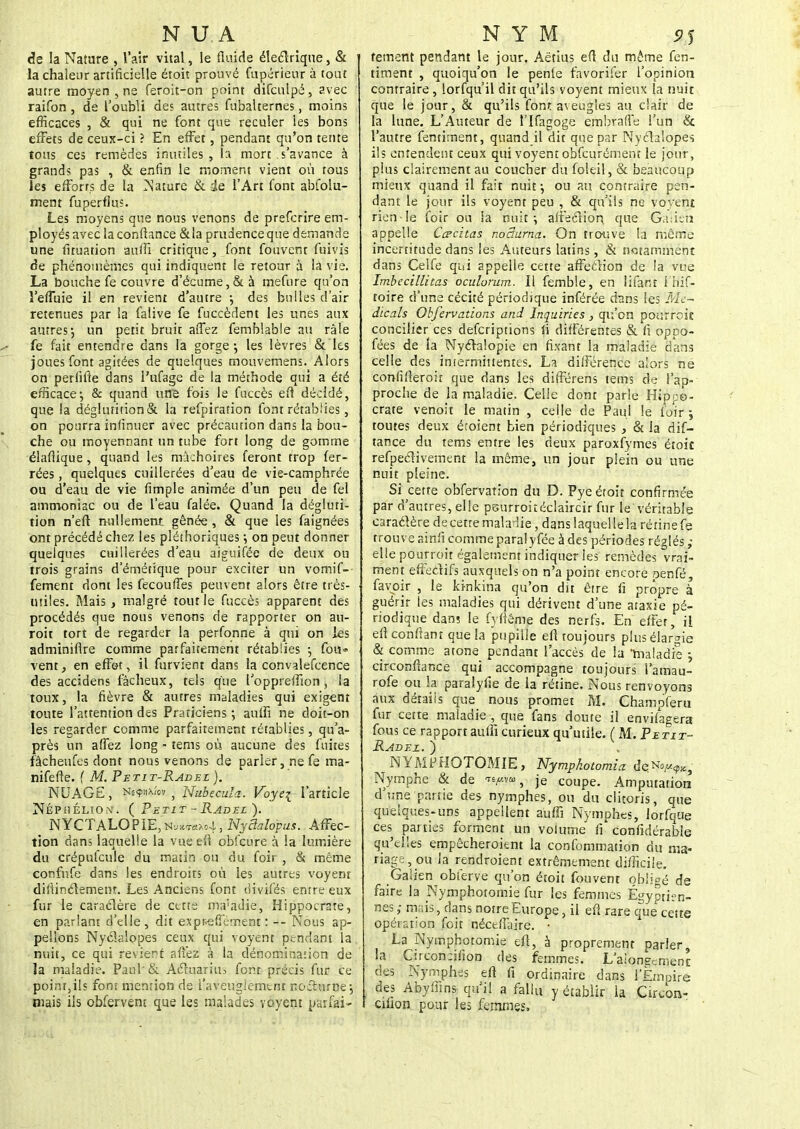 NUI de la Nature , l'air vital, le fluide électrique, & la chaleur artificielle éroit prouvé fupérieur à tout autre moyen , ne feroit-on point difculpë, avec raifon , de l'oubli des autres fubalternes, moins efficaces , & qui ne font que reculer les bons effets de ceux-ci ? En effet, pendant qu'on tente tous ces remèdes inutiles, h mort .s'avance à grands pas , & enfin le moment vient où tous les efforrs de la ISature & de l'Art font abfolu- ment fuperflus. Les moyens que nous venons de prefcrire em- ployés avec la confiance &la prudence que demande une fituation aufii critique, font fouvcnt fuivis de phénomèmes qui indiquent le retour à la vie. La bouche fe couvre d'écume,& à mefure qu'on i'efîùie il en revient d'autre ; des bulles d'air retenues par la falive fe fuccèdent les unes aux autres; un petit bruit aflez femblable au râle * fe fait entendre dans la gorge-, les lèvres & les joues font agitées de quelques mouvemens. Alors on perfifie dans l'ufage de la méthode qui a été efficace; & quand une fois le fuccès eft décidé, que la déglurition & la refpiration font rétablies, on pourra iniînuer avec précaution dans la bou- che ou moyennant un tube fort long de gomme élafiique , quand les mâchoires feront trop fer- rées , quelques cuillerées d'eau de vie-camphrée ou d'eau de vie fimple animée d'un peu de fel ammoniac ou de l'eau falée. Quand la dégluti- tion n'eft nullement gênée, & que les faignées ont précédé chez les pléthoriques ; on peut donner quelques cuillerées d'eau aiguifée de deux ou trois grains d'émétique pour exciter un vomif- fement dont les fecoufles peuvent alors être très- tuiles. Mais, malgré tout le fuccès apparent des procédés que nous venons de rapporter on an- roit tort de regarder la perfonne à qui on les adminifire comme parfaitement rétablies ; fou» vent, en effet, il furvient dans la convalefcence des accidens fâcheux, tels que l'oppreffion , la toux, la fièvre & autres maladies qui exigent toute l'attention des Praticiens ; aulîi ne doit-on les regarder comme parfaitement rétablies, qu'a- près un aflez long - tems où aucune des fuites fâcheufes dont nous venons de parler, ne fe ma- nifefte. f M. Petit-Radez ). NUAGE, fifytiw , Nubecula. Voyei l'article Néphéliont. ( Petit - Radez ). NYCTALOPIE,n^™^, Nyciatopus. Affec- tion dan; laquelle la vue eft obfcure à la lumière du crépufcule du matin ou du foir , & même confufe dans les endroits où les autres voyent difiinétement. Les Anciens font divifès entre eux fur le caraclère de cette ma'adie, Hippocrare, en parlant d'elle , dit exprefiernent : — Nous ap- pelions Nyclaîopes ceux qui voyent pendant la nuit, ce qui revient aviez à la dénomination de la maladie. Paul'& Acluariiu font précis fur ce point,ils font mention de l'aveuglement nocturne; mais ils obfervem que les malades voyent parfai- N Y M Stf fement pendant le jour. Aëtius efl du même fen- timent , quoiqu'on le penle favorifer l'opinion contraire, lorfqu'il dit qu'ils voyent mieux la nuit que le jour, & qu'ils font aveugles au clair de la lune. L'Auteur de l'Ifagoge embrafle l'un & l'autre fentitnent, quand il dit que par Nyclaîopes ils entendent ceux qui voyent obfcurément le jour, plus clairement au coucher du foleil, & beaucoup mieux quand il fait nuit; ou au contraire pen- dant le jour ils voyent peu , & qu'ils ne voyent rien le foir ou la nuit; affecliori que Gaiieh appelle Cachas noâurna. On trouve la même incertitude dans les Auteurs latins, & notamment dans Celfe qui appelle cette affeclion de la vue Imbecillitas ocuhrum. Il femble, en lifant i hif- toire d'une cécité périodique inférée dans les Mc~ dicals Obfervations and Inquiries , qu'on pourroit concilier ces descriptions ii différentes & fi oppo- fées de la Nyclalopie en fixant la maladie dans celle des intermittentes. La différence alors ne confifteroir que dans les différens tems de l'ap- proche de la maladie. Celle dont parle Hippo- crate venoit le matin , celle de Paul le foir; toutes deux étoient bien périodiques , & la dif- tance du tems entre les deux paroxfymes étoic refpeclivement la même, un jour plein ou une nuit pleine. Si cette obfervation du D. Pyeétoit confirmée par d'autres, elle psurroitéclaircir fur le véritable caractère de cette maladie, dans laquelle la rétine fe trouve ainfi comme paralyfée à des périodes réglés ; elle pourroit également indiquer les remèdes vrai- ment effectifs auxquels on n'a point encore penfé, favoir , le kinkina qu'on dit être fi propre à guérir les maladies qui dérivent d'une ataxie pé- riodique dan? le fyfiême des nerfs. En effet, il efi confiant que la pupille efl toujours plus élargie & comme atone pendant l'accès de la maladie ; circonftance qui accompagne toujours i'amau- rofe ou la paralyfie de la rétine. Nous renvoyons aux détails que nous promet M. Champferu fur cette maladie , que fans doute il envisagera fous ce rapport aulîi curieux qu'utile. ( M. Petit- Radez. ) NYMPHOTOMIE, Nympkotomia i^tfp^ Nymphe & de ^% je coupe. Amputation d'une partie des nymphes, ou du clitoris, que quelques-uns appellent auffi Nymphes, iorfqiie ces parties forment un volume fi confidérable qu'elles empêcheroient la confommation du ma- riage, ou la rendroient extrêmement difficile. Galien obterve qu'on étoit fouvent obligé de faire la Nymphotomie fur les femmes Égypri? n- nes ,• mais, dans notre Europe, il efl rare que cette opération foir néceffaire. • La Nymphotomie efl, à proprement parier, la C:rcon:ifion des femmes. L'aiongcmenr des Nymphes eft fi ordinaire dans t'jjmpiré des Abyffins qu'il a fallu y établir la Circon- cilion pour les femmes,