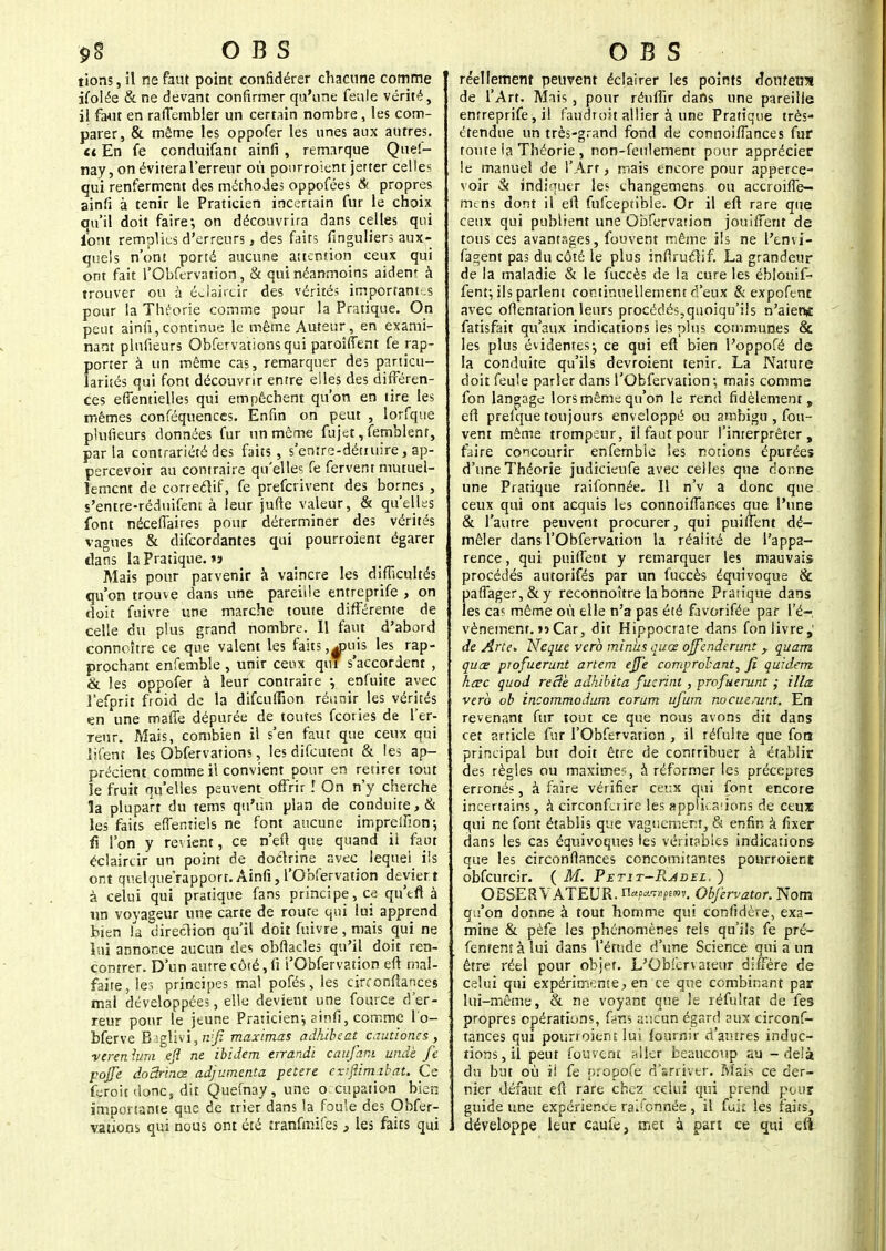 $>§ O B S tions, il ne faut point confidérer chacune comme ifoiée &ne devant confirmer qu'une feule vérité, il faut en rafTembler un certain nombre, les com- parer, & môme les oppofer les unes aux autres. a En fe conduifant ainfi , remarque Quef- nay,on évitera l'erreur où pourroient jetter celles qui renferment des méthodes oppofées & propres ainfi à tenir le Praticien incertain fur le choix qu'il doit faire; on découvrira dans celles qui font remplies d'erreurs, des faits finguliers aux- quels n'ont porté aucune attention ceux qui ont fait l'Obfervation, & qui néanmoins aident à trouver ou à édaircir des vérités importantes pour la Théorie comme pour la Pratique. On peut ainfi,continue le même Auteur, en exami^ nant plufieurs Obfervationsqui paroîffent fe rap- porter à un même cas, remarquer des particu- larités qui font découvrir entre elles des différen- ces efientielles qui empêchent qu'on en tire les mêmes conféquences. Enfin on peut , lorfque plufieurs données fur un même fujet, fernblent, par la contrariété des faits, s'enîre-détiuire, ap- percevoir au contraire qu'elles fe fervent mutuel- lement de correctif, fe preferivent des bornes , s'entre-réduifem à leur jufte valeur, & qu'elles font nécefiaires pour déterminer des vérités vagues & difeordantes qui pourroient égarer dans la Pratique. *» Mais pour parvenir à vaincre les difficultés qu'on trouve dans une pareille entreprife , on doit fuivre une marche toute différente de celle du plus grand nombre. Il faut d'abord connoître ce que valent les faits,^puis les rap- prochant enfemble , unir ceux qui s'accordent , & les oppofer à leur contraire -, enfuite avec l'efprit froid de la difcufSon réunir les vérités en une maffe dépurée de toutes feories de l'er- reur. Mais, combien il s'en faut que ceux qui iifent les Obfervations, les difeutent & les ap- précient comme il convient pour en retirer tout le fruit qu'elles peuvent offrir î On n'y cherche la plupart du tem? qu'un plan de conduite, & les faits effentiels ne font aucune impreffion; lî l'on y revient, ce n'eft que quand ii faut édaircir un point de doctrine avec lequel ils ont quelquerapport. Ainfi, l'Obfervation déviert à celui qui pratique fans principe, Ce qu'eft à un voyageur une carte de route qui lui apprend bien la direction qu'il doit fuivre , mais qui ne lui annonce aucun des obfiacles qu'il doit ren- contrer. D'un autre côté, fi 'l'Obfervation eft mal- faite, les principes mal pofés, les cirronftances mal développées, elle devient une fource d'er- reur pour le jeune Praticien; ainfi, comme l'o- bferve Raglivi, n'f maximas adhibeat cautioncs , verenium efî ne ibidem enandi caufam unde fe pojfe doSrinœ adjumenta petere enfiim.ibat. Ce feroit donc, dit Quemay, une o cupation bien importante que de trier dans la foule des Obfer- vations qui nous ont été tranfmifes , les faits qui O B S réellement peuvent éclairer les points ô,onîe«s de l'Art. Mais , pour rénffir dans une pareille entreprife, il fatfdroit allier à une Pratique très- étendue un très-grand fond de connoiflances fur toute la Théorie , non-feulement pour apprécier le manuel de l'Art, mais encore pour apperce- voir & indiquer les changemens ou accroifle— mens dont il eft fulceptible. Or il eft rare que ceux qui publient une Obfervation jouifient de tous ces avantages, fouvent même ils ne l'envi- fagent pas du côté le plus infiruclif. La grandeur de la maladie & le fuccès de la cure les éblonif- fenf, ils parlent continuellement d'eux & expofent avec orientation leurs procédés,quoiqu'ils n'aient fatisfait qu'aux indications les plus communes & les plus évidentes; ce qui eft bien l'oppofé de la conduite qu'ils devroient tenir. La Nature doit feule parler dans l'Obfervation ; mais comme fon langage lors même qu'on le rend fidèlement, eft prefque toujours enveloppé ou ambigu , fou- vent même trompeur , il faut pour l'inrerprêter, faire concourir enfemble les rotions épurées d'une Théorie judicieufe avec celles que donne une Pratique raifonnée. Il n'v a donc que ceux qui ont acquis les connoiflances que l'une & l'autre peuvent procurer, qui puiffent dé- mêler dans l'Obfervation la réalité de l'appa- rence , qui puiffent y remarquer les mauvais procédés autorifés par un fuccès équivoque & paffager,&y reconnoître la bonne Pratique dans les ca? même où elle n'a pas éîé favorifée par l'é- vénement. »ï Car, dit Hippocrate dans fon livre,' de Àrle* Neque verb minus ques ojfe.nderunt y quam quœ profuerunt anem ejfe comprclant, fi quidem hœc quod reâè adhibita fuzrint, profuerunt ; Ma verb ob incommodum eorum ufum nocuemnt. En revenant fur tout ce que nous avons dit dans cet article fur l'Obfervation , il réfulfe que foa principal but doit être de contribuer à établir des règles ou maximes, à réformer les préceptes erronés, à faire vérifier ceux qui font encore incertains, à circonfetire les applications de ceux qui ne font établis que vaguement, & enfin à fixer dans les cas équivoques les véritables indications que les circonflances concomitantes pourroient obfcurcir. ( M. Petit-B.âdel. ) OBSERVATEUR. n*P*w»v. Obfervator. Nom qu'on donne à tout homme qui confidère, exa- mine & pèfe les phénomènes rels qu'ils fe pré- fenremàlui dans l'étude d'une Science qui a un être réel pour objet. L'Obi'crvateur diffère de celui qui expérimente, en ce que combinant par lui-même, & ne voyant que le réfultat de fes propres opérations, ûm aucun égard aux circonf- tances qui pourroient lui fournir d'autres induc- tions , il peut fouvent aller beaucoup au - delà du but où ii fe propofe d'arriver. Mais ce der- nier défaut eft rare chez celui qui prend pour guide une expérienct ral'ennée , il fuk les faits, développe leur caule, met à part ce qui eft