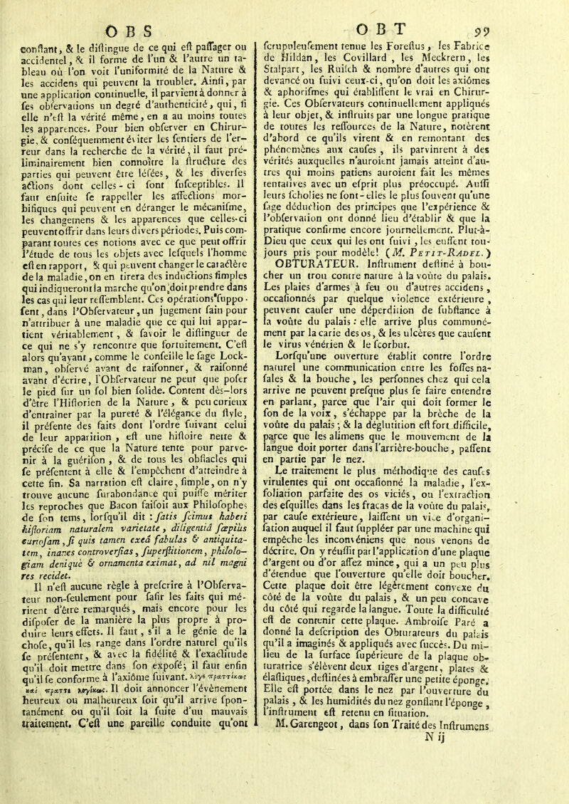 confiant, & le diftingue de ce qui eft paflager ou accidentel, & il forme de l'un & l'autre un ta- bleau où l'on voit l'uniformité de la Nature & les accidens qui peuvent la troubler. Ainli, par une application continuelle, il parvient à donner à fes observations un degté d'authenticité, qui, li elle n'eft la vérité même, en a au moins toutes les apparences. Pour bien obferver en Chirur- gie, & conféquemmentéuter les fentiers de l'er- reur dans la recherche de la vérité, il faut pré- liminairement bien connoltre la ftruclure des parties qui peuvent être léfées, & les diverfes allions dont celles - ci font fufcepribles. il faut enfuite fe rappeller les affections mor- bifiques qui peuvent en déranger le mécanifme, les changernens & les apparences que celles-ci peuventoffrir dans leurs divers périodes. Puis com- parant toutes ces notions avec ce que peut offrir l'étude de tous les objets avec lefquels l'homme cft en rapport, % qui peuvent changer le caractère delà maladie,on en tirera des inductionsfimples qui indiqueront la marche qu'on^doitprendre dans les cas qui leur reflemblent. Ces opérations'fuppo • fent,dans l'Obfetvateur,un jugement fain pour n'attribuer à une maladie que ce qui lui appar- tient vériiablement , & favoir le difiinguer de ce qui ne s'y rencontre que fortuitement. C'eft alors qu'ayant, comme le confeille le fage Lock- man,obfervé avant de raifonner, & raifonné avant d'écrire, l'Obfervateur ne peur que pofer le pied fur un fol bien folide. Content dès-lors d'être l'Hifiorien de la Nature, & peu curieux d'entraîner par la pureté & l'élégance du ftyle, il préfente des faits dont Tordre fuivant celui de leur apparition , eft une hiftoire nette & précife de ce que la Nature tente pour parve- nir à la guériion , & de tous les obfiacles qui fe préfentent à elle & l'empêchent d'atteindre à cette fin. Sa narration eft claire , fimple, on n'y trouve aucune furabondance qui puifTe mériter les reproches que Bacon faifoit aux Philosophes de fon tems, lorfqu'il dit : fatis feimus habeti hifloriam naturalem varietate , diligentiâ fiepius euriofam ,fi quis tamen exeâ fabulas & antiquita- tem, inarxs controverfias, fuperfiitionem, philolo- giam denique & ornamenta eximat, ad nil magni res recidet. Il n eft aucune règle à preferire à l'Obferva- teur non-feulement pour fafir les faits qui mé- ritent d'être remarqués, mais encore pour les difpofer de la manière la plus propre à pro- duire leurs effets. Il faut, s il a le génie delà chofe, qu'il les range dans l'ordre naturel qu'ils fe préfentent, & avec la fidélité & l'exactitude qu'il doit mettre dans fon expofé-, il faut enfin qu'il fe conforme à l'axiome fuivant. xsys ^«»s «a/ vfa.ru Kayiictti.il doit annoncer l'événement heureux ou malheureux foit qu'il arrive fpon- tanément ou qu'il foit la fuite d'uu mauvais traitement. C'efl une pareille conduite qu'ont fcrupuîeufement tenue les Foreftus, les Fabrice de Hildan, les Covillard , les Meckrern, les Stalpart, les Rui'ch & nombre d'autres qui ont devancé ou fuivi ceux-ci, qu'on doit les axiomes & aphorifmes qui établiflent le vrai en Chirur- gie. Ces Obfervateurs continuellement appliqués à leur objet, & infltuits par une longue pratique de toutes les reflburces de la Nature, notèrent d'abord ce qu'ils virent & en remontant des phénomènes aux caufes , ils parvinrent à des vérités auxquelles n'auroitnt jamais atteint d'au- tres qui moins patiens auroient fait les mêmes tentatives avec un efprit plus préoccupé. Auffi leurs fcholies ne font-elles le plus fouvent qu'une fage déduction des principes que l'expérience & l'obfervation ont donné lieu d'établir & que la pratique confirme encore journellement. Plut-à- Dieu que ceux qui les ont fuivi, les euffent tou- jours pris pour modèle! {M. Petit-Radzl.) OBTURATEUR. Infiniment deftiné à bou- cher un trou contre nature à la voûte du palais. Les plaies d'armes à feu ou d'autres accidens, occafionnés par quelque violence extérieure , peuvent caufer une déperdition de fubftance à la voûte du palais : elle arrive plus communé- ment par la carie des os, & les ulcères que caufent le virus vénérien & le feorbut. Lorfqu'une ouverture établit contre l'ordre naturel une communication entre les fofies na- fales & la bouche, les perfonnes chez qui cela arrive ne peuvent prefque plus fe faire entendra en parlant, parce que l'air qui doit former le fon de la voix, s'échappe par la brèche de la voûte du palais -, & la déglutition eft fort difficile, parce que les alimens que le mouvement de la langue doit porter dans l'arrière-bouche, paflent en partie par le nez. Le traitement le plus méthodique des caufes virulentes qui ont occafionné la maladie, l'ex- foliarion parfaite des os viciés, ou l'extraction des efquilles dans les fracas de la voûte du palais, par caufe extérieure, laiffent un vke d'organi- fation auquel il faut fuppléer par une machine qui empêche les inconvéniens que nous venons de décrire. On y réuffu par l'application d'une plaque d'argent ou d'or aflez mince, qui a un peu plus d'étendue que l'ouverture qu'elle doit boucher. Cette plaque doit être légèrement convexe du côté de la voûte du palais, & un peu concave du côté qui regarde la langue. Toute la difficulté eft de contenir cette plaque. Ambroife Paré a donné la defeription des Obturateurs du paiiis qu'il a imaginés & appliqués avec fuccès. Du mi- lieu de la furface fupérieure de la plaque ob- turatrice s'élèvent deux tiges d'argent, plates & élaftiques ,deftinées à embraffer une petite éponge. Elle eft portée dans le nez par l'ouverture dû palais , & les humidités du nez gonflant l'éponge , l'inftrument eft retenu en fituation. M. Garengeot, dans fon Traité des Inftrumens N ij
