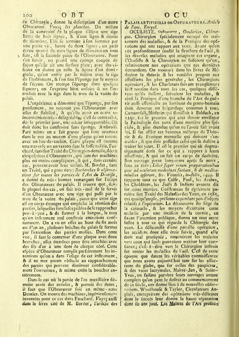 i,oo O B T de Chirurgie , donne la defcription d'un autre Obturateur. Voyc\ les planches. Du milieu de la convexité de la plaque s'élève une tige haute de huit lignes, & d'une ligne & demie de di. mètre. Elle fe termine à fon Commet par une petite vis, haute de deux lignes ; un petit écrou quarré ds trois lignes de diamètre en tous \ fens, efl la féconde pièce de l'Obturafeur. Pour s'en fervir, on prend une éponge coupée de façon qu'elle ait une furface plate-, avec des ci- feaux on donne au refle la rigure d'un demi- globe, qu'on enfile par le milieu avec ia tige de l'inftrument, & l'on fixe l'éponge par le moyen de l'éerou. On trempe l'éponge dans quelque liqueur-, on l'exprime bien enfuice & on l'in- troduit avec la tige dans le trou de la voûte du palais. L'expérience a démontré que l'éponge, par fon gonflement , ne retenoit pas l'Obturateur avec allez de fiabilité , & qu'elle avoit en outre un inconvénient très - défagréable, c'efl de contracter, dèï le premier jour, une odeur infupportable. On doit donc les conflruire (ans éponge. Ambroife Paré même en a fait graver qui font retenues dans le nez au moyen d'une plaque qu'on tourne avec un bec-de-corbin. Cette plaque efl comme une traverfe ou un verrou dans la foffe nafalcFau- chard,dansfon Traité du Chirurgien-dentifle,décrit cinq efpèces d Obturateurs, qui /ont des machines plus ou moins compliquées, & qui, dans certains cas, peuvent avoir leur utilité. M. Bordet, dans un Traité, qui a pour titre: Recherches & ohferva- tions fur toutes les parties de l'Art du Dentifle, a donné de très-bonnes remarques fur l'ufage des Obturateurs du palais. Il trouve que, ds|*s la plupart des cas , on fait très - mal de fe fervir d'un Obturateur avec une tige qui paffe par le trou de la voûte du palais, parce que cette tige ed un corps étranger qui empêche la réunion des parties, lefquelies fon t fufceptibles de fe rapprocher peu-à-peu , & de fermer à la longue, le trou qu'un infiniment mal confirait entretient conf- tamment. On a vu en effet au bout du fix mois on d'un an , plufieurs brèches du palais fe fermer par l'extenfion des parties molles. Dans cette vue, il faut fe contenter d'une plaque avec deux branches, allez étendues pour être attachées avec des fils d'or à une dent de chaque côté. Cette efpèce d'Obturateur remplit parfaitement les in- tentions qu'on a dans l'ufage de cet infiniment, & il ne met aucun cbflacle au rapprochement des parties qui peuvent diminuer conrîdérable- ment l'ouverture, & même enfin la boucher en- tièrement. Dans le cas où la partie de l'os maxillaire dé- truite avoit des avéoles, & portoit des dents, il faut que l'Obturateur foit en même - tems Dentier. On trouve des machines,ingéieufemenr inventées pour ce cas dans Fauchard. Voye% auffi dans le livre cité de M. Bordet, l'article des O c u 1 Palais artificiels ou Obturateurs. Article de Varie. Encycl. OCULISTE. o$8*^i*«fj> , Ocularius, Chirur- gus. Chirurgien fpécialement occupé du trai- tement des maladies, & de la Pratique des opé- rations qui ont rapport aux yeux. Avant qu'on eût profondément étudié la flruélure de l'œil ,& les diverfes maladies qui attaquent cet organe , l'Oculifle & le Chirurgien ne faifoient qu'un, relativement aux opérations que ces dernières demandent. On trouvo;t dans les livres de Mé- decine la rhéorie & les remèdes propres aux affeclions les plus générales , les Chirurgiens opéroier.r,& les Charlatans fui vaut aveuglément ledT routine dans tous les cas, quelques diffé- rens qu'ils fufient, fuivoient les maladies, & ainfi la Pratique d'une branche de l'Art de gué- rir aufli efTentielie au bonheur du genre-humain étoit devenue un brigandage commun à tous. Camanufali,Médecin qui floriflbit à Baldach, en 1250, fut le premier qui crut devoir envifager la Paihologie des yeux d'une manière plus fpé- 1 ciale, & plus étendue qu'on ne l'avoit fait avant lui 11 fut allier cet heureux mélange de Théo- rie & de Fratique manuelle qui doivent s'en- traider , & que doit pofféder celui qui fe defline â traiter les yeux. Il efl le premier qui ait dogma- tiquement écrit fur ce qui a rapport à leurs affections', & qui en fait un corps de dochine. Son ouvrage parut lonç-tems après fa mort , fous ce titre : Liber fuper rerum prœparationibus quee ad oculorum medecinas faciunt, & de medica- minibus ipjbrum, &c. Venetiis, in-folio, 2435. Il rapporte tout ce que Celfe, Paul, les Arabes, les Chaldéens, les Juifs & Indiens avoient dit fur ,cette matière. Guillemeau fit également pa- roître fon Traité des Maladies des Yeux, en 1585-, qui quoiqu'ample, préfente cependant peu d'objets relatifs à l'opération. La découverte du liège de la cataracte, & les moyens d'extraire cette maladie par une incifion de la cornée, en fixant l'attention publique, donna un tout autre luftre à tout ce qui regarde la Chirurgie des yeux. La délicateife d'une pareille opération , les accidt-ns dont elle étoit fuivie, quand elle étoit mal pratiquée , ramenèrent les malades vers ceux qui feuls pouvoient mériter leur con- fiance; c'efl-à-dire vers le Chirurgien inflruit fur toutes les maladies de l'œil. C'efl de cette époque que datent les véritables connoiflances que nous avons aujourd'hui tant fur les affec- tions du globe, que fur celles des paupières, & des voies lacrymales. Maître-Jan, & Saint- Yves, en faifant paroître leurs ouvrages autant complets qu'on peut le defirer au commencement de ce liècle, ont donné lieu à de nouvelles obfer- vations. Woulhoufe & Taylor, Circulateurs An- glois, entreprirent des opérations très-délicates dont le fuccès leur donna la haute réputation dont ils ont joui. Les Maîtres de l'Art profitè=i